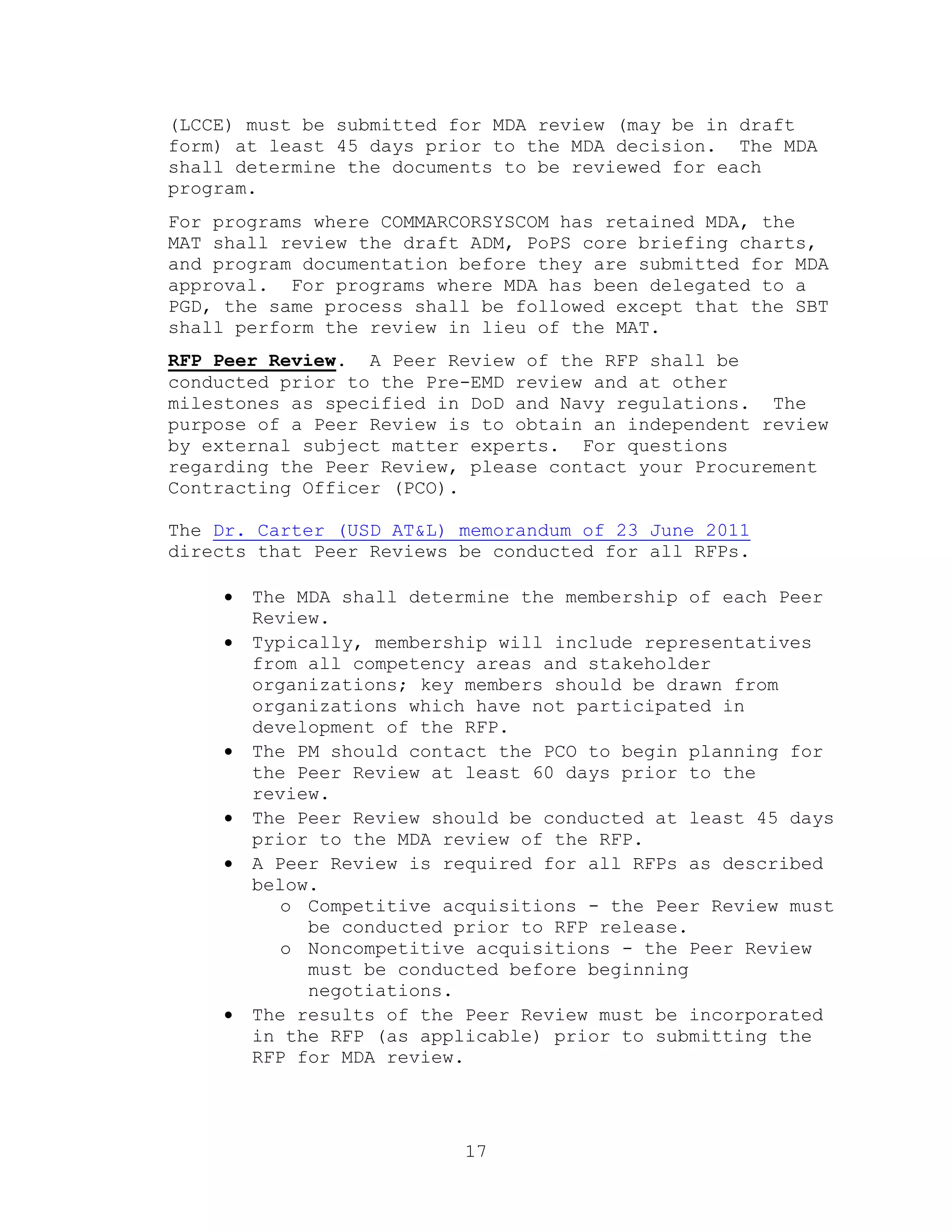 17
(LCCE) must be submitted for MDA review (may be in draft
form) at least 45 days prior to the MDA decision. The MDA
shall determine the documents to be reviewed for each
program.
For programs where COMMARCORSYSCOM has retained MDA, the
MAT shall review the draft ADM, PoPS core briefing charts,
and program documentation before they are submitted for MDA
approval. For programs where MDA has been delegated to a
PGD, the same process shall be followed except that the SBT
shall perform the review in lieu of the MAT.
RFP Peer Review. A Peer Review of the RFP shall be
conducted prior to the Pre-EMD review and at other
milestones as specified in DoD and Navy regulations. The
purpose of a Peer Review is to obtain an independent review
by external subject matter experts. For questions
regarding the Peer Review, please contact your Procurement
Contracting Officer (PCO).
The Dr. Carter (USD AT&L) memorandum of 23 June 2011
directs that Peer Reviews be conducted for all RFPs.
 The MDA shall determine the membership of each Peer
Review.
 Typically, membership will include representatives
from all competency areas and stakeholder
organizations; key members should be drawn from
organizations which have not participated in
development of the RFP.
 The PM should contact the PCO to begin planning for
the Peer Review at least 60 days prior to the
review.
 The Peer Review should be conducted at least 45 days
prior to the MDA review of the RFP.
 A Peer Review is required for all RFPs as described
below.
o Competitive acquisitions - the Peer Review must
be conducted prior to RFP release.
o Noncompetitive acquisitions - the Peer Review
must be conducted before beginning
negotiations.
 The results of the Peer Review must be incorporated
in the RFP (as applicable) prior to submitting the
RFP for MDA review.
 