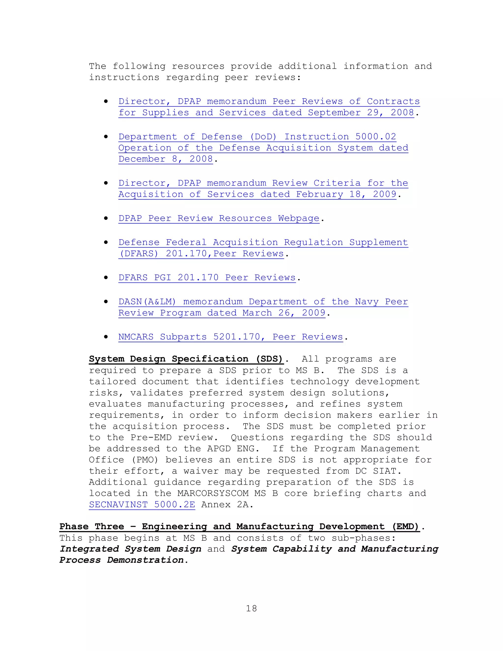 18
The following resources provide additional information and
instructions regarding peer reviews:
 Director, DPAP memorandum Peer Reviews of Contracts
for Supplies and Services dated September 29, 2008.
 Department of Defense (DoD) Instruction 5000.02
Operation of the Defense Acquisition System dated
December 8, 2008.
 Director, DPAP memorandum Review Criteria for the
Acquisition of Services dated February 18, 2009.
 DPAP Peer Review Resources Webpage.
 Defense Federal Acquisition Regulation Supplement
(DFARS) 201.170,Peer Reviews.
 DFARS PGI 201.170 Peer Reviews.
 DASN(A&LM) memorandum Department of the Navy Peer
Review Program dated March 26, 2009.
 NMCARS Subparts 5201.170, Peer Reviews.
System Design Specification (SDS). All programs are
required to prepare a SDS prior to MS B. The SDS is a
tailored document that identifies technology development
risks, validates preferred system design solutions,
evaluates manufacturing processes, and refines system
requirements, in order to inform decision makers earlier in
the acquisition process. The SDS must be completed prior
to the Pre-EMD review. Questions regarding the SDS should
be addressed to the APGD ENG. If the Program Management
Office (PMO) believes an entire SDS is not appropriate for
their effort, a waiver may be requested from DC SIAT.
Additional guidance regarding preparation of the SDS is
located in the MARCORSYSCOM MS B core briefing charts and
SECNAVINST 5000.2E Annex 2A.
Phase Three – Engineering and Manufacturing Development (EMD).
This phase begins at MS B and consists of two sub-phases:
Integrated System Design and System Capability and Manufacturing
Process Demonstration.
 