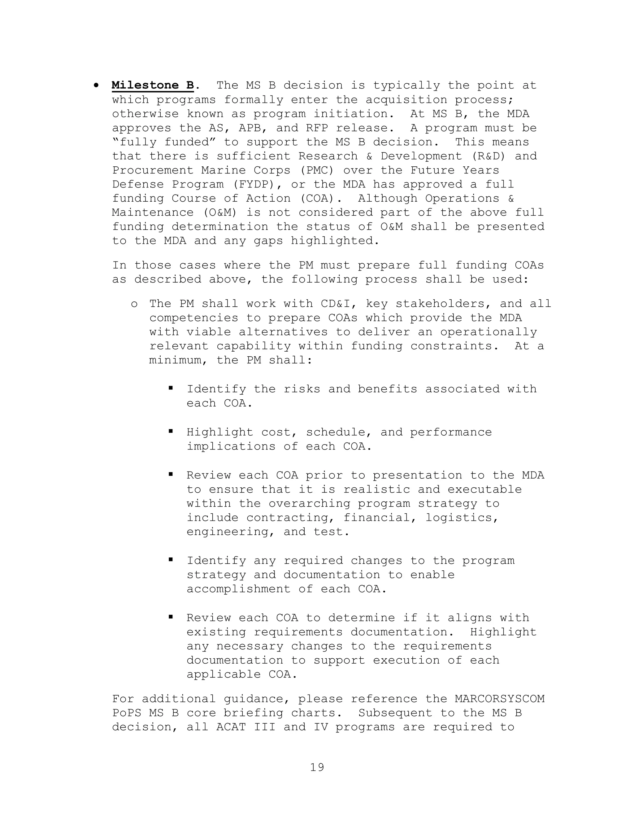 19
 Milestone B. The MS B decision is typically the point at
which programs formally enter the acquisition process;
otherwise known as program initiation. At MS B, the MDA
approves the AS, APB, and RFP release. A program must be
―fully funded‖ to support the MS B decision. This means
that there is sufficient Research & Development (R&D) and
Procurement Marine Corps (PMC) over the Future Years
Defense Program (FYDP), or the MDA has approved a full
funding Course of Action (COA). Although Operations &
Maintenance (O&M) is not considered part of the above full
funding determination the status of O&M shall be presented
to the MDA and any gaps highlighted.
In those cases where the PM must prepare full funding COAs
as described above, the following process shall be used:
o The PM shall work with CD&I, key stakeholders, and all
competencies to prepare COAs which provide the MDA
with viable alternatives to deliver an operationally
relevant capability within funding constraints. At a
minimum, the PM shall:
 Identify the risks and benefits associated with
each COA.
 Highlight cost, schedule, and performance
implications of each COA.
 Review each COA prior to presentation to the MDA
to ensure that it is realistic and executable
within the overarching program strategy to
include contracting, financial, logistics,
engineering, and test.
 Identify any required changes to the program
strategy and documentation to enable
accomplishment of each COA.
 Review each COA to determine if it aligns with
existing requirements documentation. Highlight
any necessary changes to the requirements
documentation to support execution of each
applicable COA.
For additional guidance, please reference the MARCORSYSCOM
PoPS MS B core briefing charts. Subsequent to the MS B
decision, all ACAT III and IV programs are required to
 