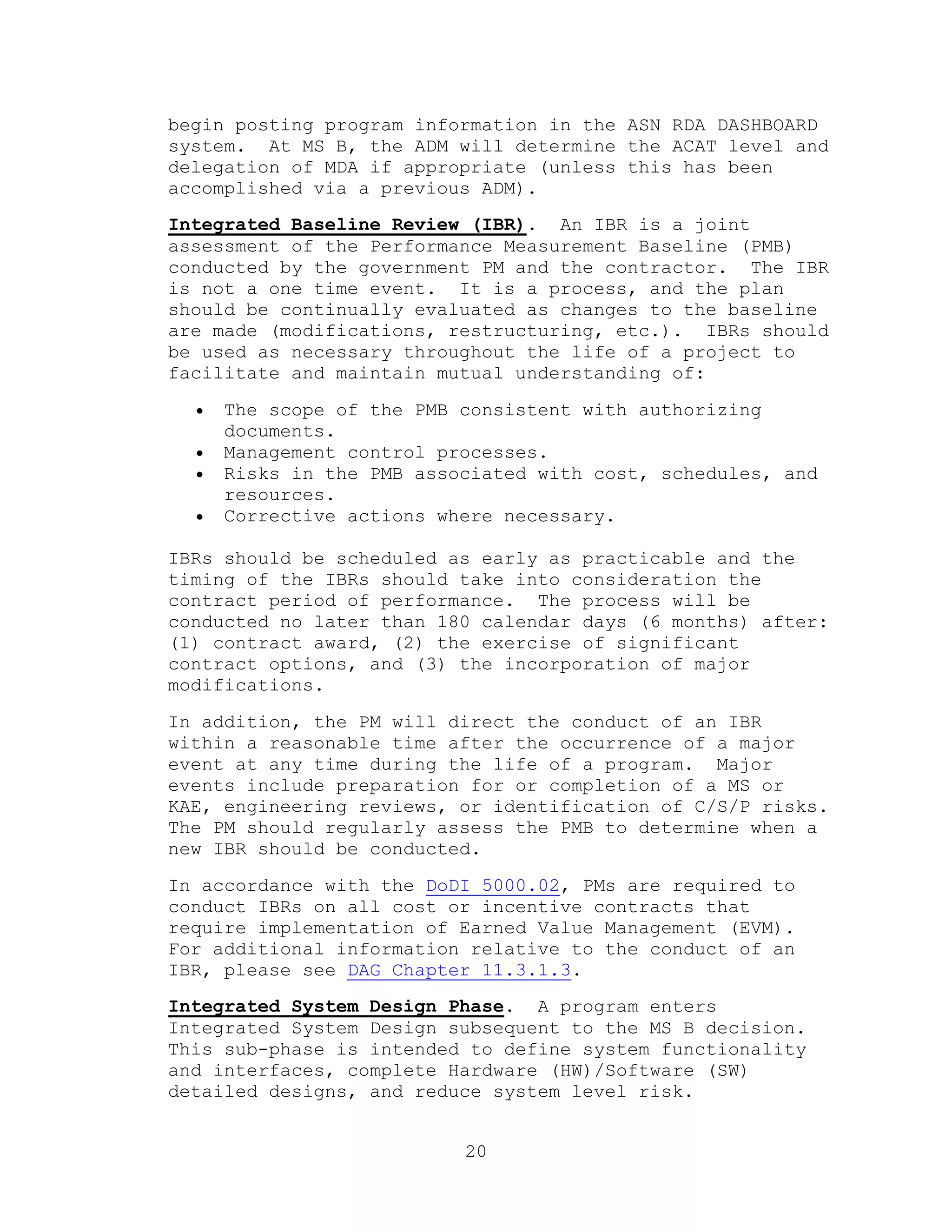 20
begin posting program information in the ASN RDA DASHBOARD
system. At MS B, the ADM will determine the ACAT level and
delegation of MDA if appropriate (unless this has been
accomplished via a previous ADM).
Integrated Baseline Review (IBR). An IBR is a joint
assessment of the Performance Measurement Baseline (PMB)
conducted by the government PM and the contractor. The IBR
is not a one time event. It is a process, and the plan
should be continually evaluated as changes to the baseline
are made (modifications, restructuring, etc.). IBRs should
be used as necessary throughout the life of a project to
facilitate and maintain mutual understanding of:
 The scope of the PMB consistent with authorizing
documents.
 Management control processes.
 Risks in the PMB associated with cost, schedules, and
resources.
 Corrective actions where necessary.
IBRs should be scheduled as early as practicable and the
timing of the IBRs should take into consideration the
contract period of performance. The process will be
conducted no later than 180 calendar days (6 months) after:
(1) contract award, (2) the exercise of significant
contract options, and (3) the incorporation of major
modifications.
In addition, the PM will direct the conduct of an IBR
within a reasonable time after the occurrence of a major
event at any time during the life of a program. Major
events include preparation for or completion of a MS or
KAE, engineering reviews, or identification of C/S/P risks.
The PM should regularly assess the PMB to determine when a
new IBR should be conducted.
In accordance with the DoDI 5000.02, PMs are required to
conduct IBRs on all cost or incentive contracts that
require implementation of Earned Value Management (EVM).
For additional information relative to the conduct of an
IBR, please see DAG Chapter 11.3.1.3.
Integrated System Design Phase. A program enters
Integrated System Design subsequent to the MS B decision.
This sub-phase is intended to define system functionality
and interfaces, complete Hardware (HW)/Software (SW)
detailed designs, and reduce system level risk.
 