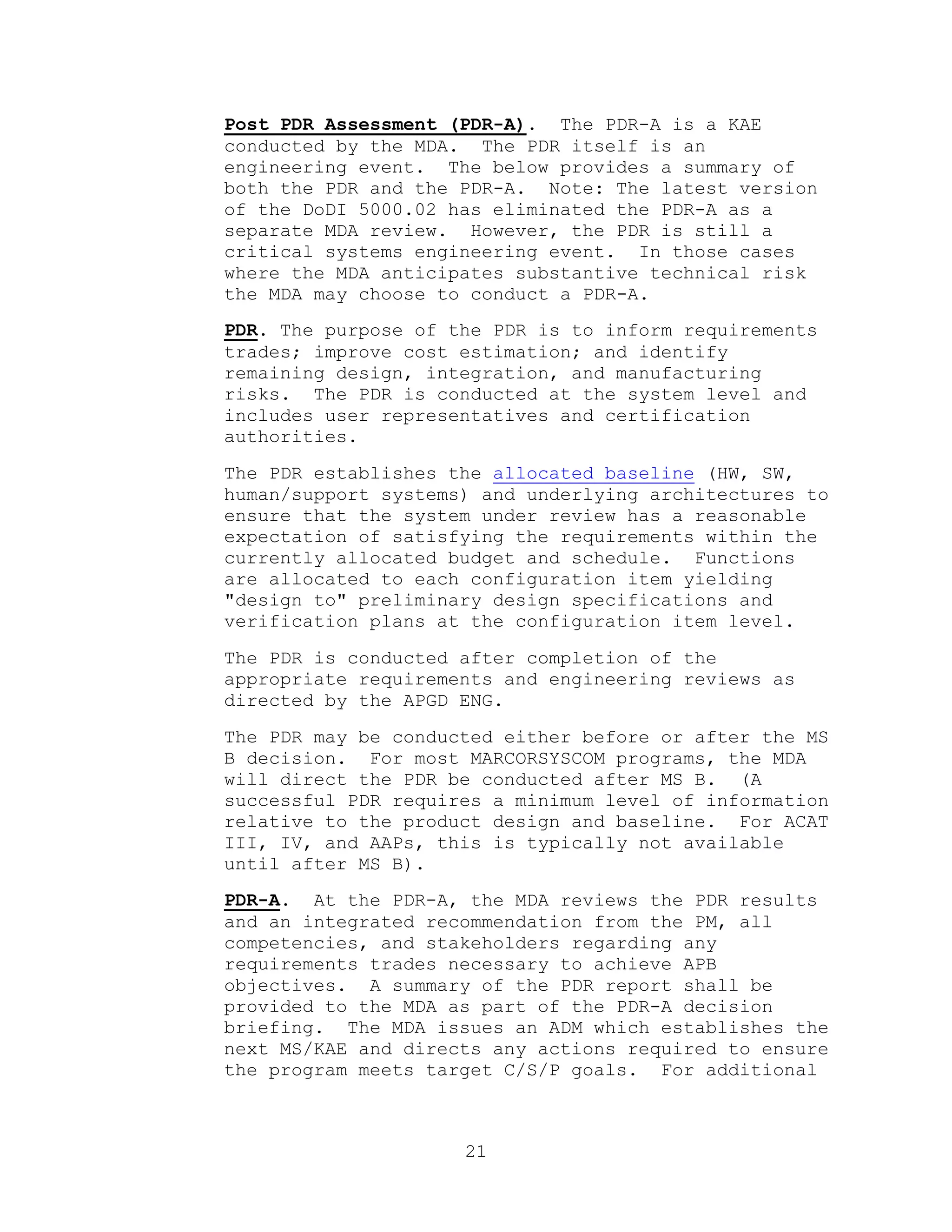 21
Post PDR Assessment (PDR-A). The PDR-A is a KAE
conducted by the MDA. The PDR itself is an
engineering event. The below provides a summary of
both the PDR and the PDR-A. Note: The latest version
of the DoDI 5000.02 has eliminated the PDR-A as a
separate MDA review. However, the PDR is still a
critical systems engineering event. In those cases
where the MDA anticipates substantive technical risk
the MDA may choose to conduct a PDR-A.
PDR. The purpose of the PDR is to inform requirements
trades; improve cost estimation; and identify
remaining design, integration, and manufacturing
risks. The PDR is conducted at the system level and
includes user representatives and certification
authorities.
The PDR establishes the allocated baseline (HW, SW,
human/support systems) and underlying architectures to
ensure that the system under review has a reasonable
expectation of satisfying the requirements within the
currently allocated budget and schedule. Functions
are allocated to each configuration item yielding
"design to" preliminary design specifications and
verification plans at the configuration item level.
The PDR is conducted after completion of the
appropriate requirements and engineering reviews as
directed by the APGD ENG.
The PDR may be conducted either before or after the MS
B decision. For most MARCORSYSCOM programs, the MDA
will direct the PDR be conducted after MS B. (A
successful PDR requires a minimum level of information
relative to the product design and baseline. For ACAT
III, IV, and AAPs, this is typically not available
until after MS B).
PDR-A. At the PDR-A, the MDA reviews the PDR results
and an integrated recommendation from the PM, all
competencies, and stakeholders regarding any
requirements trades necessary to achieve APB
objectives. A summary of the PDR report shall be
provided to the MDA as part of the PDR-A decision
briefing. The MDA issues an ADM which establishes the
next MS/KAE and directs any actions required to ensure
the program meets target C/S/P goals. For additional
 