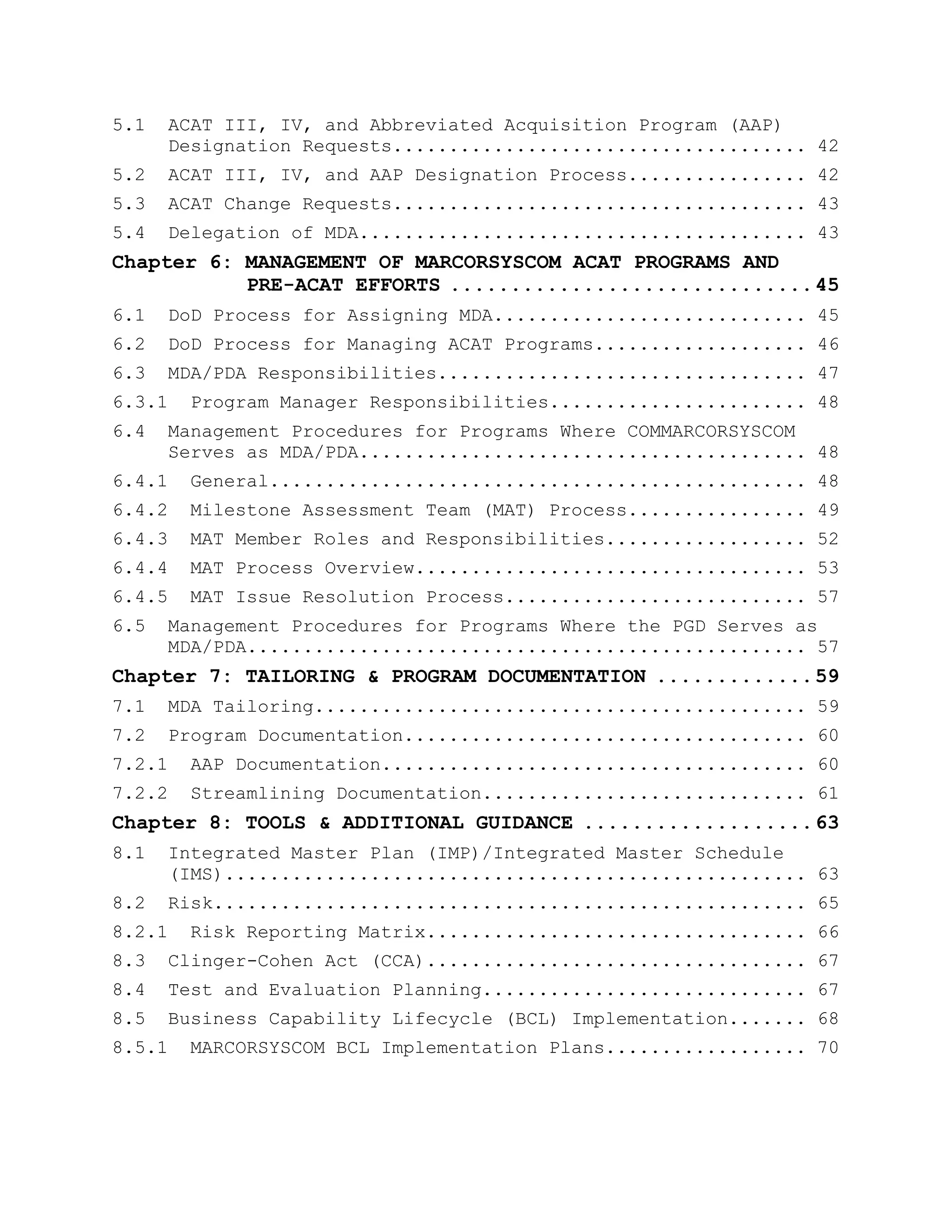 5.1 ACAT III, IV, and Abbreviated Acquisition Program (AAP)
Designation Requests..................................... 42
5.2 ACAT III, IV, and AAP Designation Process................ 42
5.3 ACAT Change Requests..................................... 43
5.4 Delegation of MDA........................................ 43
Chapter 6: MANAGEMENT OF MARCORSYSCOM ACAT PROGRAMS AND
PRE-ACAT EFFORTS ..............................45
6.1 DoD Process for Assigning MDA............................ 45
6.2 DoD Process for Managing ACAT Programs................... 46
6.3 MDA/PDA Responsibilities................................. 47
6.3.1 Program Manager Responsibilities....................... 48
6.4 Management Procedures for Programs Where COMMARCORSYSCOM
Serves as MDA/PDA........................................ 48
6.4.1 General................................................ 48
6.4.2 Milestone Assessment Team (MAT) Process................ 49
6.4.3 MAT Member Roles and Responsibilities.................. 52
6.4.4 MAT Process Overview................................... 53
6.4.5 MAT Issue Resolution Process........................... 57
6.5 Management Procedures for Programs Where the PGD Serves as
MDA/PDA.................................................. 57
Chapter 7: TAILORING & PROGRAM DOCUMENTATION .............59
7.1 MDA Tailoring............................................ 59
7.2 Program Documentation.................................... 60
7.2.1 AAP Documentation...................................... 60
7.2.2 Streamlining Documentation............................. 61
Chapter 8: TOOLS & ADDITIONAL GUIDANCE ...................63
8.1 Integrated Master Plan (IMP)/Integrated Master Schedule
(IMS).................................................... 63
8.2 Risk..................................................... 65
8.2.1 Risk Reporting Matrix.................................. 66
8.3 Clinger-Cohen Act (CCA).................................. 67
8.4 Test and Evaluation Planning............................. 67
8.5 Business Capability Lifecycle (BCL) Implementation....... 68
8.5.1 MARCORSYSCOM BCL Implementation Plans.................. 70
 