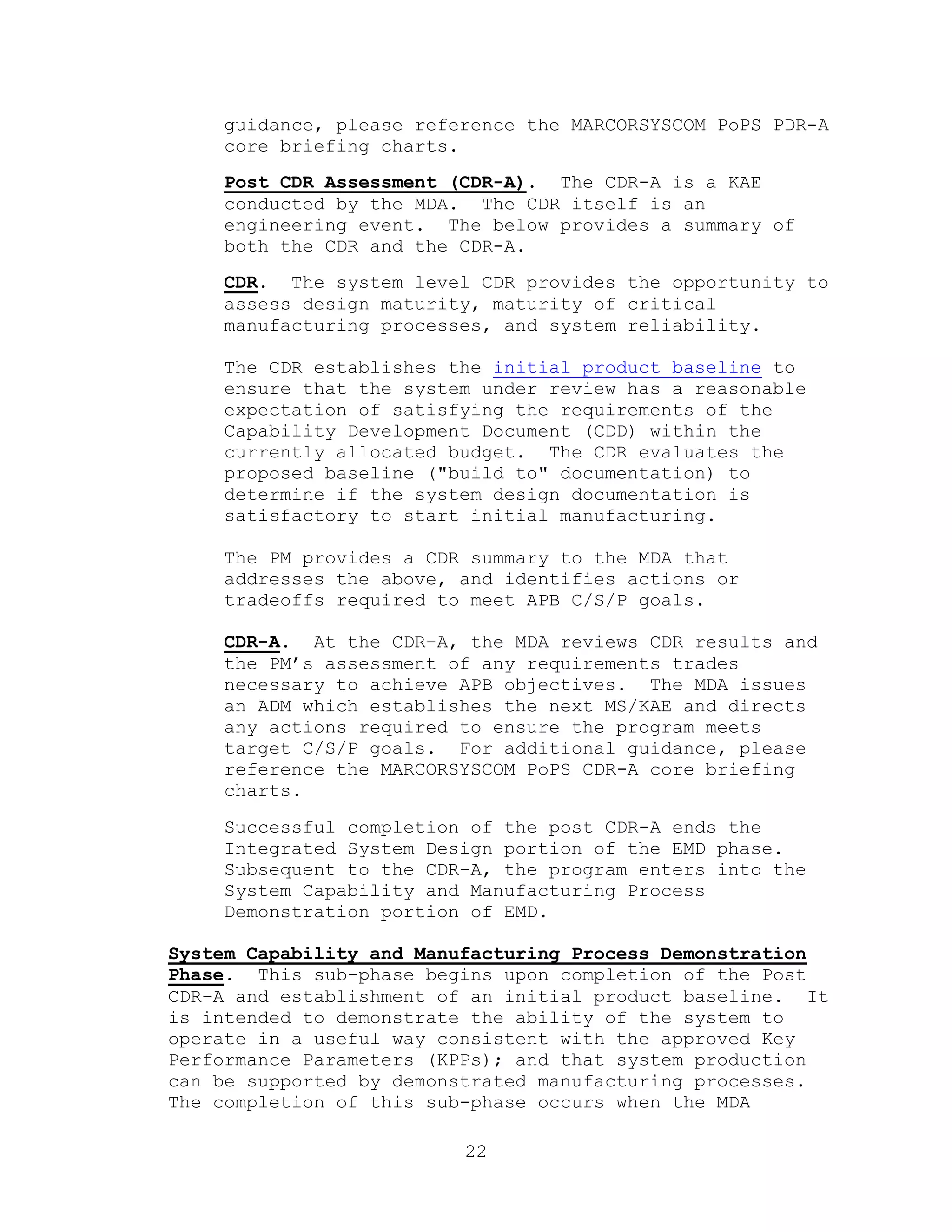 22
guidance, please reference the MARCORSYSCOM PoPS PDR-A
core briefing charts.
Post CDR Assessment (CDR-A). The CDR-A is a KAE
conducted by the MDA. The CDR itself is an
engineering event. The below provides a summary of
both the CDR and the CDR-A.
CDR. The system level CDR provides the opportunity to
assess design maturity, maturity of critical
manufacturing processes, and system reliability.
The CDR establishes the initial product baseline to
ensure that the system under review has a reasonable
expectation of satisfying the requirements of the
Capability Development Document (CDD) within the
currently allocated budget. The CDR evaluates the
proposed baseline ("build to" documentation) to
determine if the system design documentation is
satisfactory to start initial manufacturing.
The PM provides a CDR summary to the MDA that
addresses the above, and identifies actions or
tradeoffs required to meet APB C/S/P goals.
CDR-A. At the CDR-A, the MDA reviews CDR results and
the PM’s assessment of any requirements trades
necessary to achieve APB objectives. The MDA issues
an ADM which establishes the next MS/KAE and directs
any actions required to ensure the program meets
target C/S/P goals. For additional guidance, please
reference the MARCORSYSCOM PoPS CDR-A core briefing
charts.
Successful completion of the post CDR-A ends the
Integrated System Design portion of the EMD phase.
Subsequent to the CDR-A, the program enters into the
System Capability and Manufacturing Process
Demonstration portion of EMD.
System Capability and Manufacturing Process Demonstration
Phase. This sub-phase begins upon completion of the Post
CDR-A and establishment of an initial product baseline. It
is intended to demonstrate the ability of the system to
operate in a useful way consistent with the approved Key
Performance Parameters (KPPs); and that system production
can be supported by demonstrated manufacturing processes.
The completion of this sub-phase occurs when the MDA
 