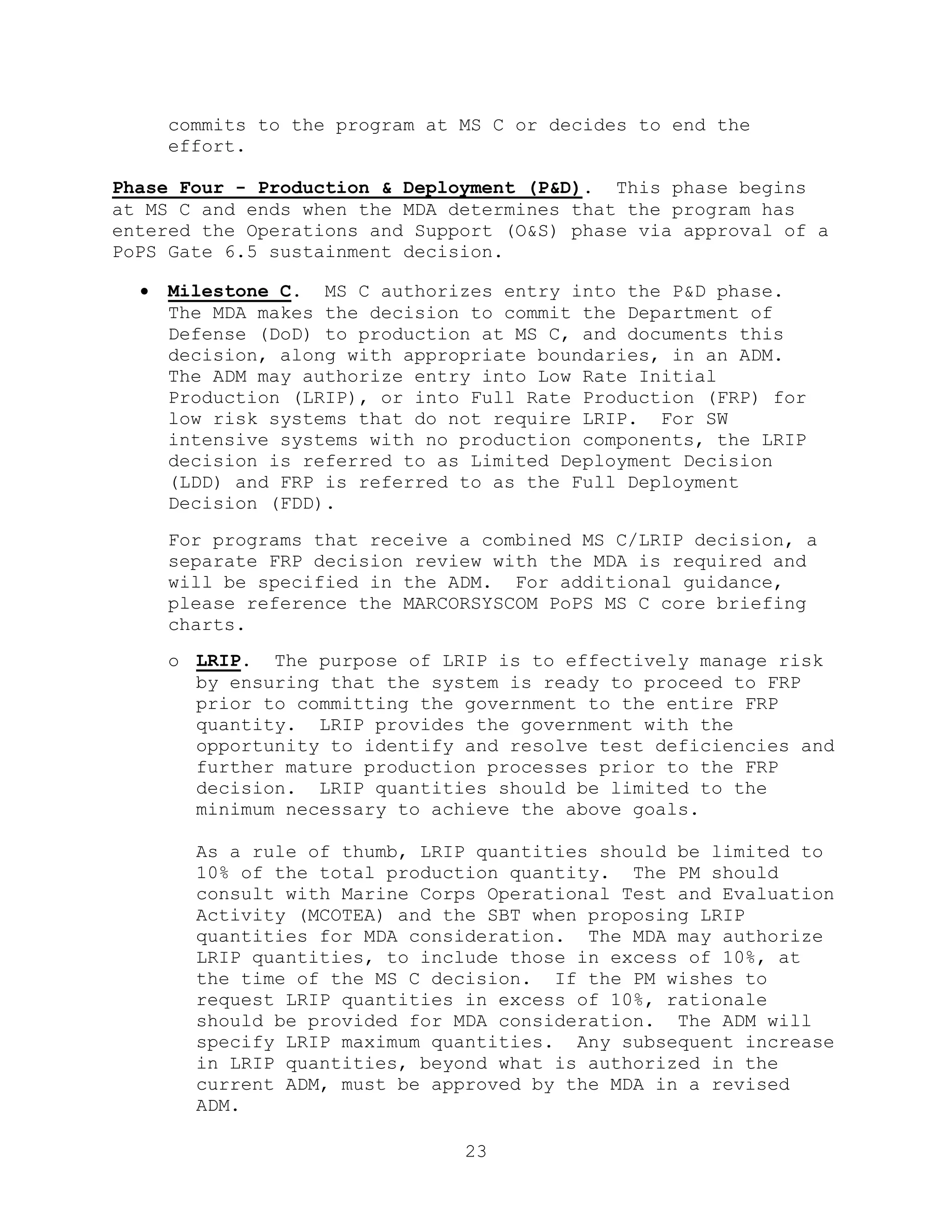 23
commits to the program at MS C or decides to end the
effort.
Phase Four - Production & Deployment (P&D). This phase begins
at MS C and ends when the MDA determines that the program has
entered the Operations and Support (O&S) phase via approval of a
PoPS Gate 6.5 sustainment decision.
 Milestone C. MS C authorizes entry into the P&D phase.
The MDA makes the decision to commit the Department of
Defense (DoD) to production at MS C, and documents this
decision, along with appropriate boundaries, in an ADM.
The ADM may authorize entry into Low Rate Initial
Production (LRIP), or into Full Rate Production (FRP) for
low risk systems that do not require LRIP. For SW
intensive systems with no production components, the LRIP
decision is referred to as Limited Deployment Decision
(LDD) and FRP is referred to as the Full Deployment
Decision (FDD).
For programs that receive a combined MS C/LRIP decision, a
separate FRP decision review with the MDA is required and
will be specified in the ADM. For additional guidance,
please reference the MARCORSYSCOM PoPS MS C core briefing
charts.
o LRIP. The purpose of LRIP is to effectively manage risk
by ensuring that the system is ready to proceed to FRP
prior to committing the government to the entire FRP
quantity. LRIP provides the government with the
opportunity to identify and resolve test deficiencies and
further mature production processes prior to the FRP
decision. LRIP quantities should be limited to the
minimum necessary to achieve the above goals.
As a rule of thumb, LRIP quantities should be limited to
10% of the total production quantity. The PM should
consult with Marine Corps Operational Test and Evaluation
Activity (MCOTEA) and the SBT when proposing LRIP
quantities for MDA consideration. The MDA may authorize
LRIP quantities, to include those in excess of 10%, at
the time of the MS C decision. If the PM wishes to
request LRIP quantities in excess of 10%, rationale
should be provided for MDA consideration. The ADM will
specify LRIP maximum quantities. Any subsequent increase
in LRIP quantities, beyond what is authorized in the
current ADM, must be approved by the MDA in a revised
ADM.
 