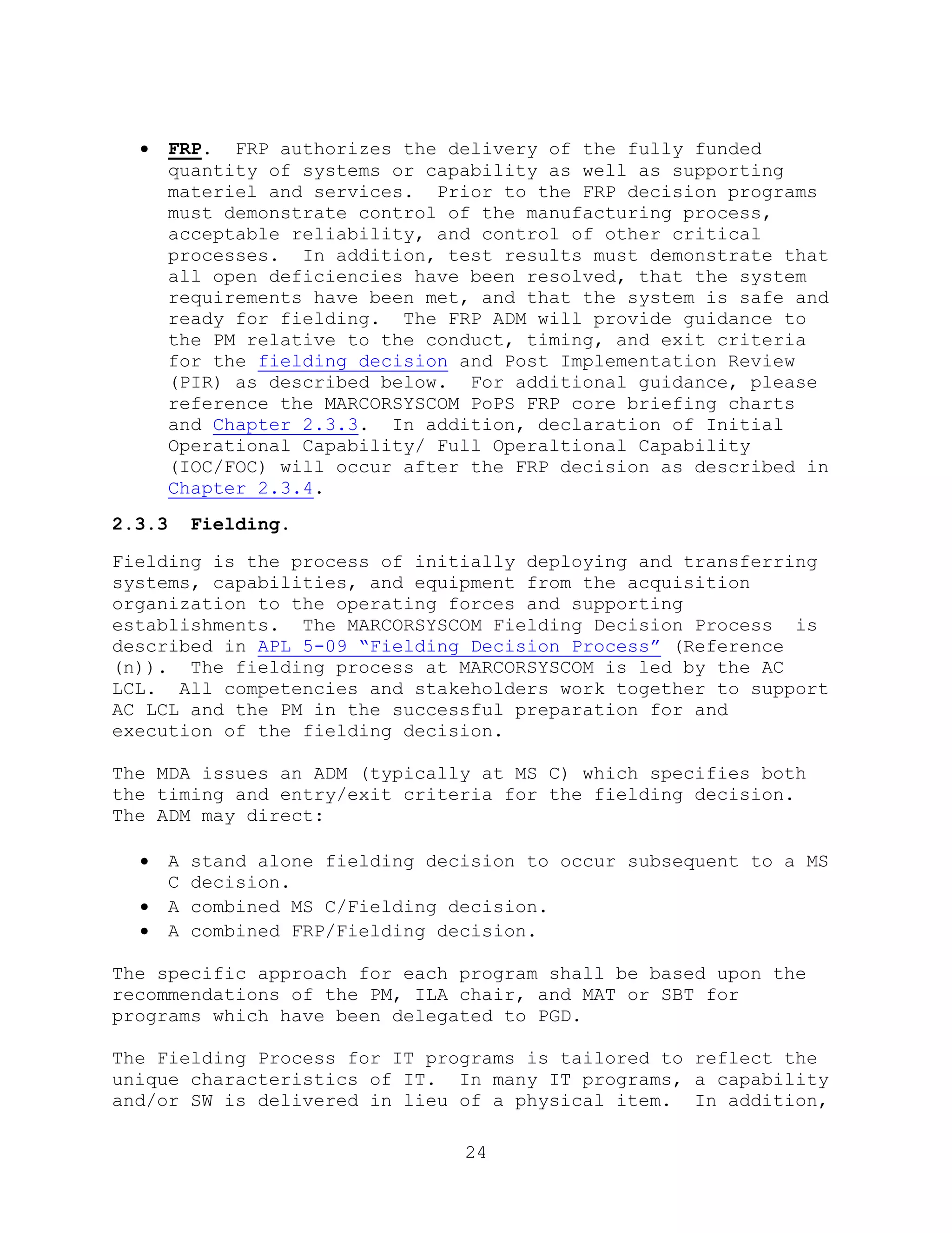 24
 FRP. FRP authorizes the delivery of the fully funded
quantity of systems or capability as well as supporting
materiel and services. Prior to the FRP decision programs
must demonstrate control of the manufacturing process,
acceptable reliability, and control of other critical
processes. In addition, test results must demonstrate that
all open deficiencies have been resolved, that the system
requirements have been met, and that the system is safe and
ready for fielding. The FRP ADM will provide guidance to
the PM relative to the conduct, timing, and exit criteria
for the fielding decision and Post Implementation Review
(PIR) as described below. For additional guidance, please
reference the MARCORSYSCOM PoPS FRP core briefing charts
and Chapter 2.3.3. In addition, declaration of Initial
Operational Capability/ Full Operaltional Capability
(IOC/FOC) will occur after the FRP decision as described in
Chapter 2.3.4.
2.3.3 Fielding.
Fielding is the process of initially deploying and transferring
systems, capabilities, and equipment from the acquisition
organization to the operating forces and supporting
establishments. The MARCORSYSCOM Fielding Decision Process is
described in APL 5-09 ―Fielding Decision Process‖ (Reference
(n)). The fielding process at MARCORSYSCOM is led by the AC
LCL. All competencies and stakeholders work together to support
AC LCL and the PM in the successful preparation for and
execution of the fielding decision.
The MDA issues an ADM (typically at MS C) which specifies both
the timing and entry/exit criteria for the fielding decision.
The ADM may direct:
 A stand alone fielding decision to occur subsequent to a MS
C decision.
 A combined MS C/Fielding decision.
 A combined FRP/Fielding decision.
The specific approach for each program shall be based upon the
recommendations of the PM, ILA chair, and MAT or SBT for
programs which have been delegated to PGD.
The Fielding Process for IT programs is tailored to reflect the
unique characteristics of IT. In many IT programs, a capability
and/or SW is delivered in lieu of a physical item. In addition,
 