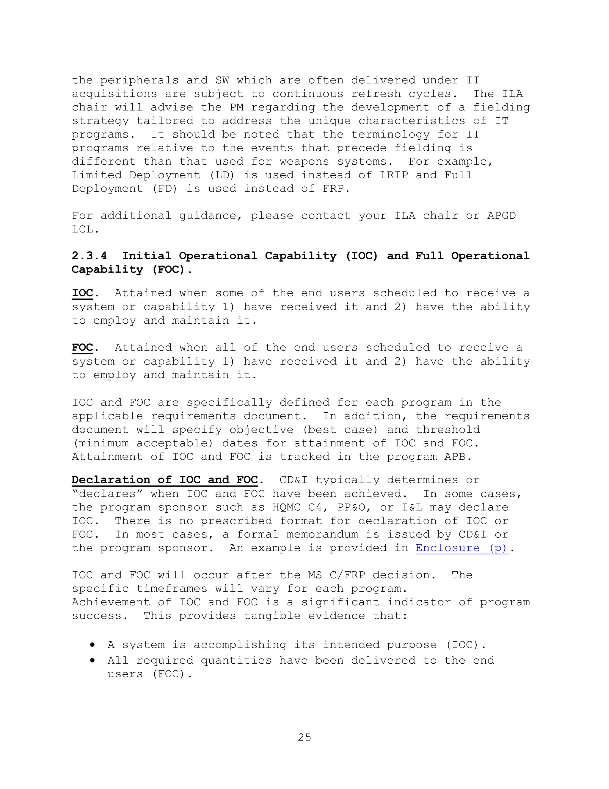 25
the peripherals and SW which are often delivered under IT
acquisitions are subject to continuous refresh cycles. The ILA
chair will advise the PM regarding the development of a fielding
strategy tailored to address the unique characteristics of IT
programs. It should be noted that the terminology for IT
programs relative to the events that precede fielding is
different than that used for weapons systems. For example,
Limited Deployment (LD) is used instead of LRIP and Full
Deployment (FD) is used instead of FRP.
For additional guidance, please contact your ILA chair or APGD
LCL.
2.3.4 Initial Operational Capability (IOC) and Full Operational
Capability (FOC).
IOC. Attained when some of the end users scheduled to receive a
system or capability 1) have received it and 2) have the ability
to employ and maintain it.
FOC. Attained when all of the end users scheduled to receive a
system or capability 1) have received it and 2) have the ability
to employ and maintain it.
IOC and FOC are specifically defined for each program in the
applicable requirements document. In addition, the requirements
document will specify objective (best case) and threshold
(minimum acceptable) dates for attainment of IOC and FOC.
Attainment of IOC and FOC is tracked in the program APB.
Declaration of IOC and FOC. CD&I typically determines or
―declares‖ when IOC and FOC have been achieved. In some cases,
the program sponsor such as HQMC C4, PP&O, or I&L may declare
IOC. There is no prescribed format for declaration of IOC or
FOC. In most cases, a formal memorandum is issued by CD&I or
the program sponsor. An example is provided in Enclosure (p).
IOC and FOC will occur after the MS C/FRP decision. The
specific timeframes will vary for each program.
Achievement of IOC and FOC is a significant indicator of program
success. This provides tangible evidence that:
 A system is accomplishing its intended purpose (IOC).
 All required quantities have been delivered to the end
users (FOC).
 