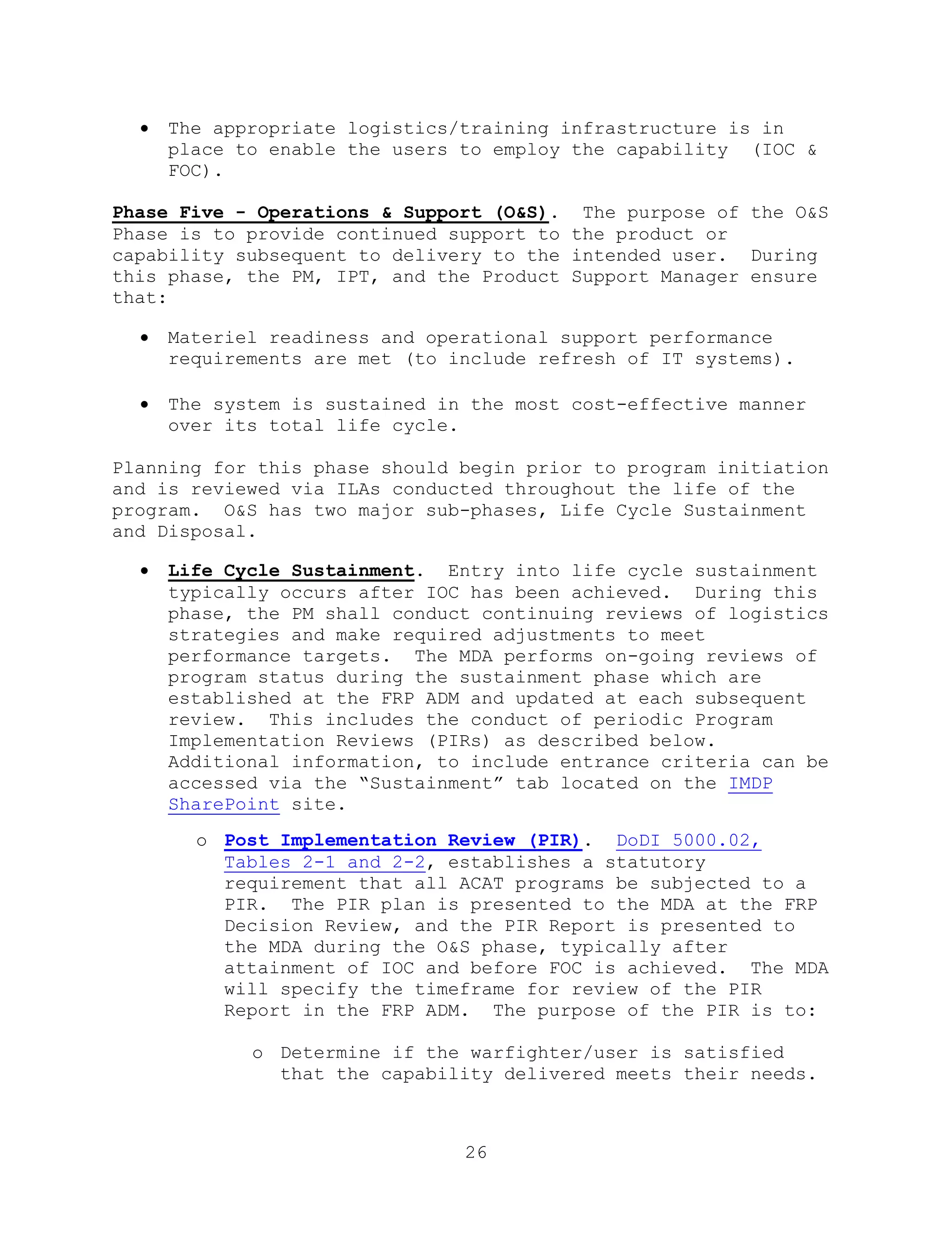 26
 The appropriate logistics/training infrastructure is in
place to enable the users to employ the capability (IOC &
FOC).
Phase Five - Operations & Support (O&S). The purpose of the O&S
Phase is to provide continued support to the product or
capability subsequent to delivery to the intended user. During
this phase, the PM, IPT, and the Product Support Manager ensure
that:
 Materiel readiness and operational support performance
requirements are met (to include refresh of IT systems).
 The system is sustained in the most cost-effective manner
over its total life cycle.
Planning for this phase should begin prior to program initiation
and is reviewed via ILAs conducted throughout the life of the
program. O&S has two major sub-phases, Life Cycle Sustainment
and Disposal.
 Life Cycle Sustainment. Entry into life cycle sustainment
typically occurs after IOC has been achieved. During this
phase, the PM shall conduct continuing reviews of logistics
strategies and make required adjustments to meet
performance targets. The MDA performs on-going reviews of
program status during the sustainment phase which are
established at the FRP ADM and updated at each subsequent
review. This includes the conduct of periodic Program
Implementation Reviews (PIRs) as described below.
Additional information, to include entrance criteria can be
accessed via the ―Sustainment‖ tab located on the IMDP
SharePoint site.
o Post Implementation Review (PIR). DoDI 5000.02,
Tables 2-1 and 2-2, establishes a statutory
requirement that all ACAT programs be subjected to a
PIR. The PIR plan is presented to the MDA at the FRP
Decision Review, and the PIR Report is presented to
the MDA during the O&S phase, typically after
attainment of IOC and before FOC is achieved. The MDA
will specify the timeframe for review of the PIR
Report in the FRP ADM. The purpose of the PIR is to:
o Determine if the warfighter/user is satisfied
that the capability delivered meets their needs.
 