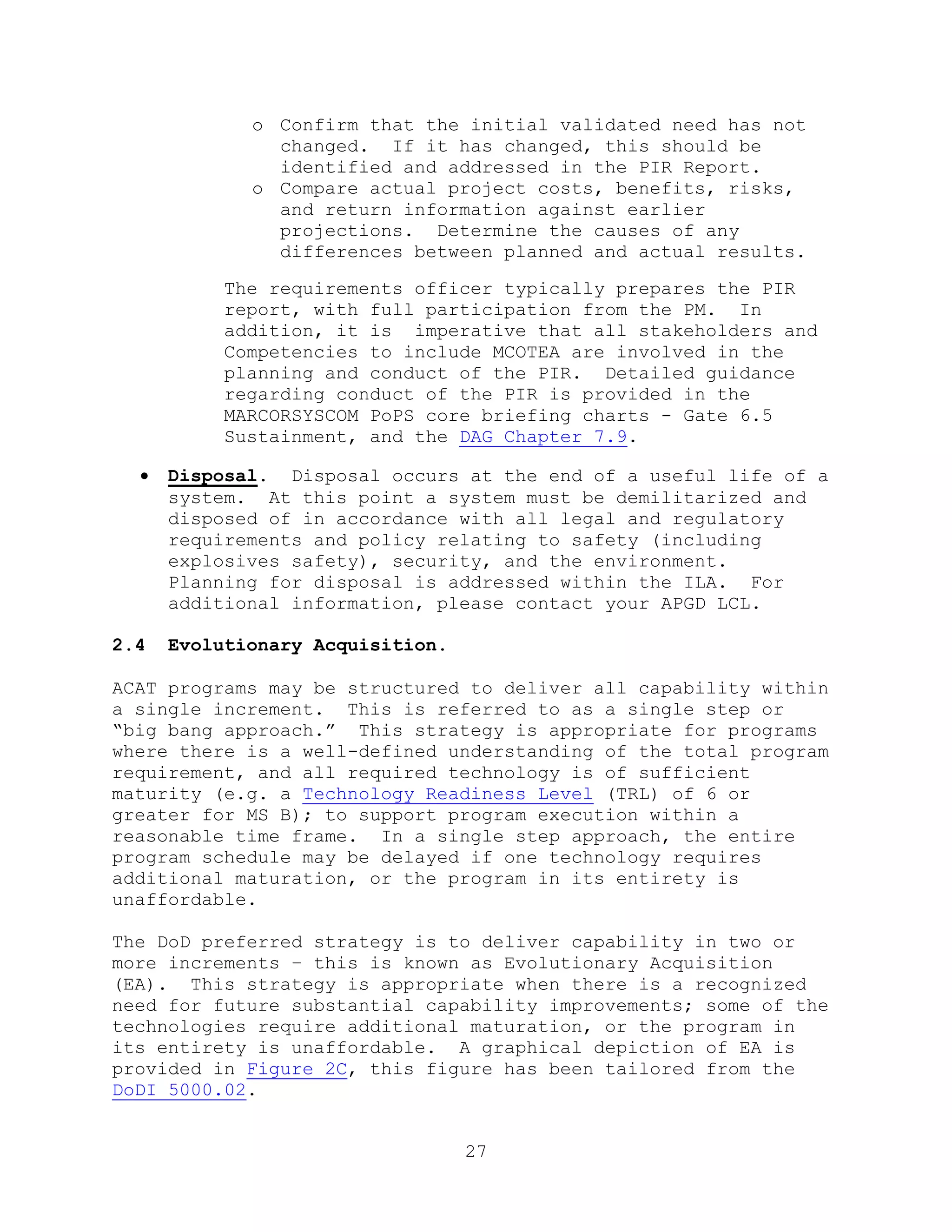 27
o Confirm that the initial validated need has not
changed. If it has changed, this should be
identified and addressed in the PIR Report.
o Compare actual project costs, benefits, risks,
and return information against earlier
projections. Determine the causes of any
differences between planned and actual results.
The requirements officer typically prepares the PIR
report, with full participation from the PM. In
addition, it is imperative that all stakeholders and
Competencies to include MCOTEA are involved in the
planning and conduct of the PIR. Detailed guidance
regarding conduct of the PIR is provided in the
MARCORSYSCOM PoPS core briefing charts - Gate 6.5
Sustainment, and the DAG Chapter 7.9.
 Disposal. Disposal occurs at the end of a useful life of a
system. At this point a system must be demilitarized and
disposed of in accordance with all legal and regulatory
requirements and policy relating to safety (including
explosives safety), security, and the environment.
Planning for disposal is addressed within the ILA. For
additional information, please contact your APGD LCL.
2.4 Evolutionary Acquisition.
ACAT programs may be structured to deliver all capability within
a single increment. This is referred to as a single step or
―big bang approach.‖ This strategy is appropriate for programs
where there is a well-defined understanding of the total program
requirement, and all required technology is of sufficient
maturity (e.g. a Technology Readiness Level (TRL) of 6 or
greater for MS B); to support program execution within a
reasonable time frame. In a single step approach, the entire
program schedule may be delayed if one technology requires
additional maturation, or the program in its entirety is
unaffordable.
The DoD preferred strategy is to deliver capability in two or
more increments – this is known as Evolutionary Acquisition
(EA). This strategy is appropriate when there is a recognized
need for future substantial capability improvements; some of the
technologies require additional maturation, or the program in
its entirety is unaffordable. A graphical depiction of EA is
provided in Figure 2C, this figure has been tailored from the
DoDI 5000.02.
 