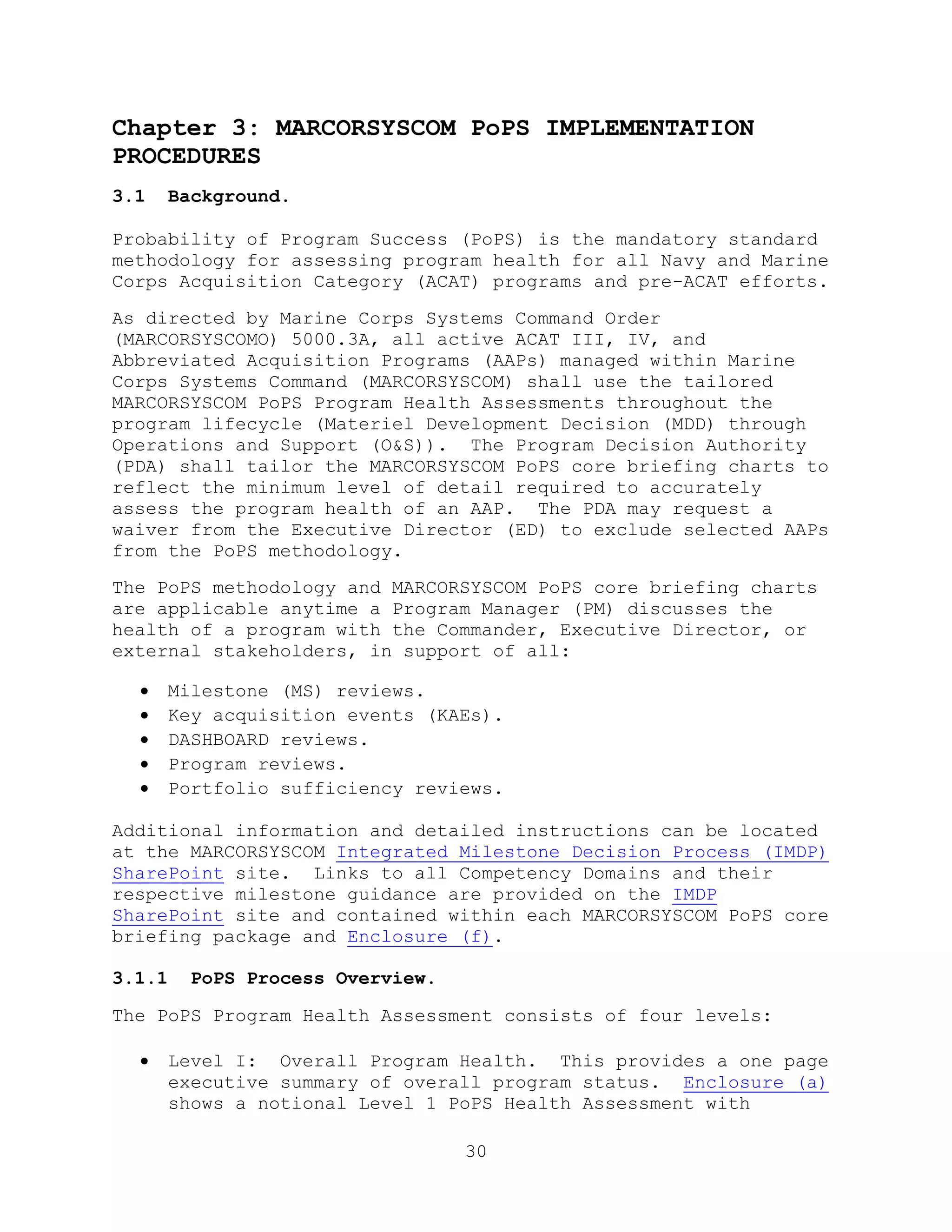 30
Chapter 3: MARCORSYSCOM PoPS IMPLEMENTATION
PROCEDURES
3.1 Background.
Probability of Program Success (PoPS) is the mandatory standard
methodology for assessing program health for all Navy and Marine
Corps Acquisition Category (ACAT) programs and pre-ACAT efforts.
As directed by Marine Corps Systems Command Order
(MARCORSYSCOMO) 5000.3A, all active ACAT III, IV, and
Abbreviated Acquisition Programs (AAPs) managed within Marine
Corps Systems Command (MARCORSYSCOM) shall use the tailored
MARCORSYSCOM PoPS Program Health Assessments throughout the
program lifecycle (Materiel Development Decision (MDD) through
Operations and Support (O&S)). The Program Decision Authority
(PDA) shall tailor the MARCORSYSCOM PoPS core briefing charts to
reflect the minimum level of detail required to accurately
assess the program health of an AAP. The PDA may request a
waiver from the Executive Director (ED) to exclude selected AAPs
from the PoPS methodology.
The PoPS methodology and MARCORSYSCOM PoPS core briefing charts
are applicable anytime a Program Manager (PM) discusses the
health of a program with the Commander, Executive Director, or
external stakeholders, in support of all:
 Milestone (MS) reviews.
 Key acquisition events (KAEs).
 DASHBOARD reviews.
 Program reviews.
 Portfolio sufficiency reviews.
Additional information and detailed instructions can be located
at the MARCORSYSCOM Integrated Milestone Decision Process (IMDP)
SharePoint site. Links to all Competency Domains and their
respective milestone guidance are provided on the IMDP
SharePoint site and contained within each MARCORSYSCOM PoPS core
briefing package and Enclosure (f).
3.1.1 PoPS Process Overview.
The PoPS Program Health Assessment consists of four levels:
 Level I: Overall Program Health. This provides a one page
executive summary of overall program status. Enclosure (a)
shows a notional Level 1 PoPS Health Assessment with
 