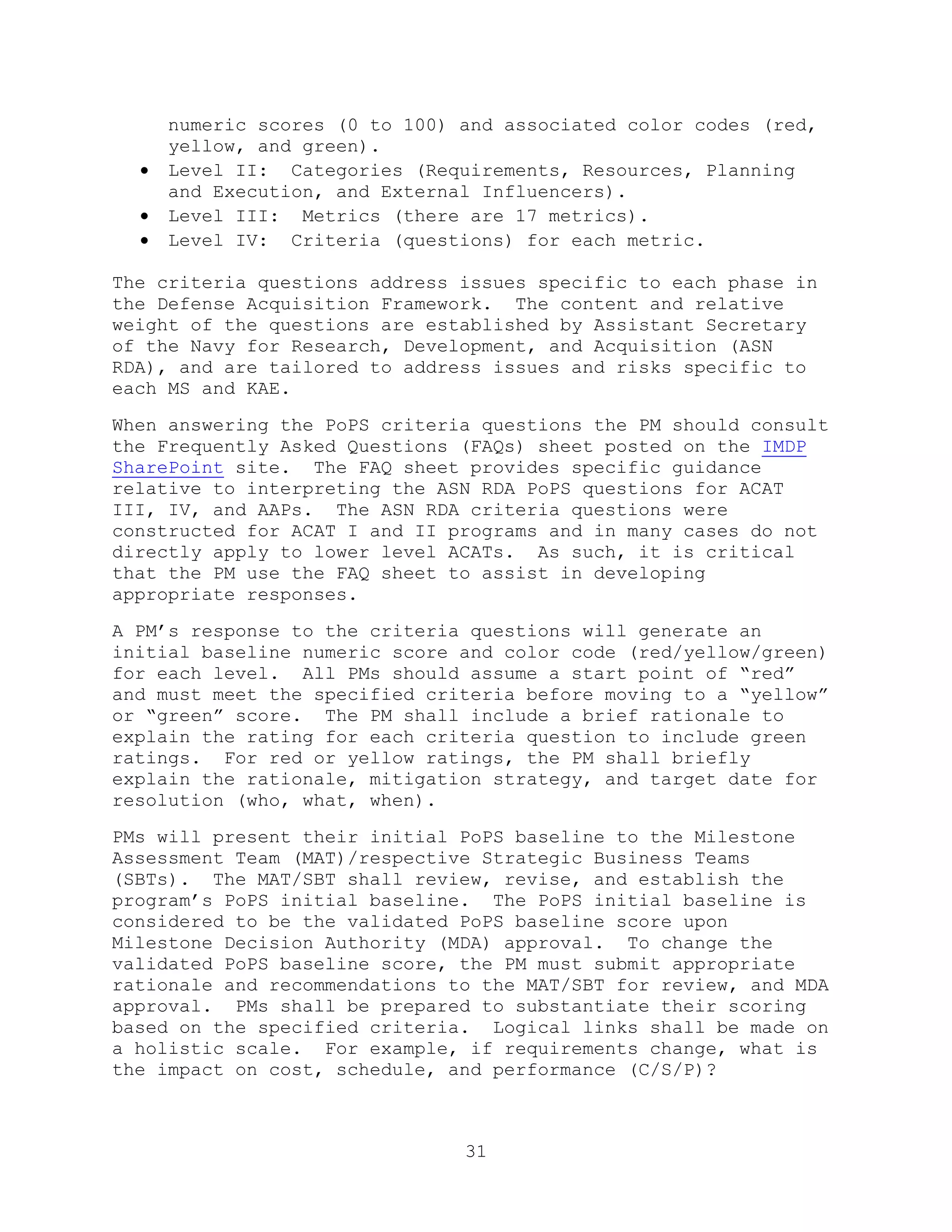 31
numeric scores (0 to 100) and associated color codes (red,
yellow, and green).
 Level II: Categories (Requirements, Resources, Planning
and Execution, and External Influencers).
 Level III: Metrics (there are 17 metrics).
 Level IV: Criteria (questions) for each metric.
The criteria questions address issues specific to each phase in
the Defense Acquisition Framework. The content and relative
weight of the questions are established by Assistant Secretary
of the Navy for Research, Development, and Acquisition (ASN
RDA), and are tailored to address issues and risks specific to
each MS and KAE.
When answering the PoPS criteria questions the PM should consult
the Frequently Asked Questions (FAQs) sheet posted on the IMDP
SharePoint site. The FAQ sheet provides specific guidance
relative to interpreting the ASN RDA PoPS questions for ACAT
III, IV, and AAPs. The ASN RDA criteria questions were
constructed for ACAT I and II programs and in many cases do not
directly apply to lower level ACATs. As such, it is critical
that the PM use the FAQ sheet to assist in developing
appropriate responses.
A PM’s response to the criteria questions will generate an
initial baseline numeric score and color code (red/yellow/green)
for each level. All PMs should assume a start point of ―red‖
and must meet the specified criteria before moving to a ―yellow‖
or ―green‖ score. The PM shall include a brief rationale to
explain the rating for each criteria question to include green
ratings. For red or yellow ratings, the PM shall briefly
explain the rationale, mitigation strategy, and target date for
resolution (who, what, when).
PMs will present their initial PoPS baseline to the Milestone
Assessment Team (MAT)/respective Strategic Business Teams
(SBTs). The MAT/SBT shall review, revise, and establish the
program’s PoPS initial baseline. The PoPS initial baseline is
considered to be the validated PoPS baseline score upon
Milestone Decision Authority (MDA) approval. To change the
validated PoPS baseline score, the PM must submit appropriate
rationale and recommendations to the MAT/SBT for review, and MDA
approval. PMs shall be prepared to substantiate their scoring
based on the specified criteria. Logical links shall be made on
a holistic scale. For example, if requirements change, what is
the impact on cost, schedule, and performance (C/S/P)?
 