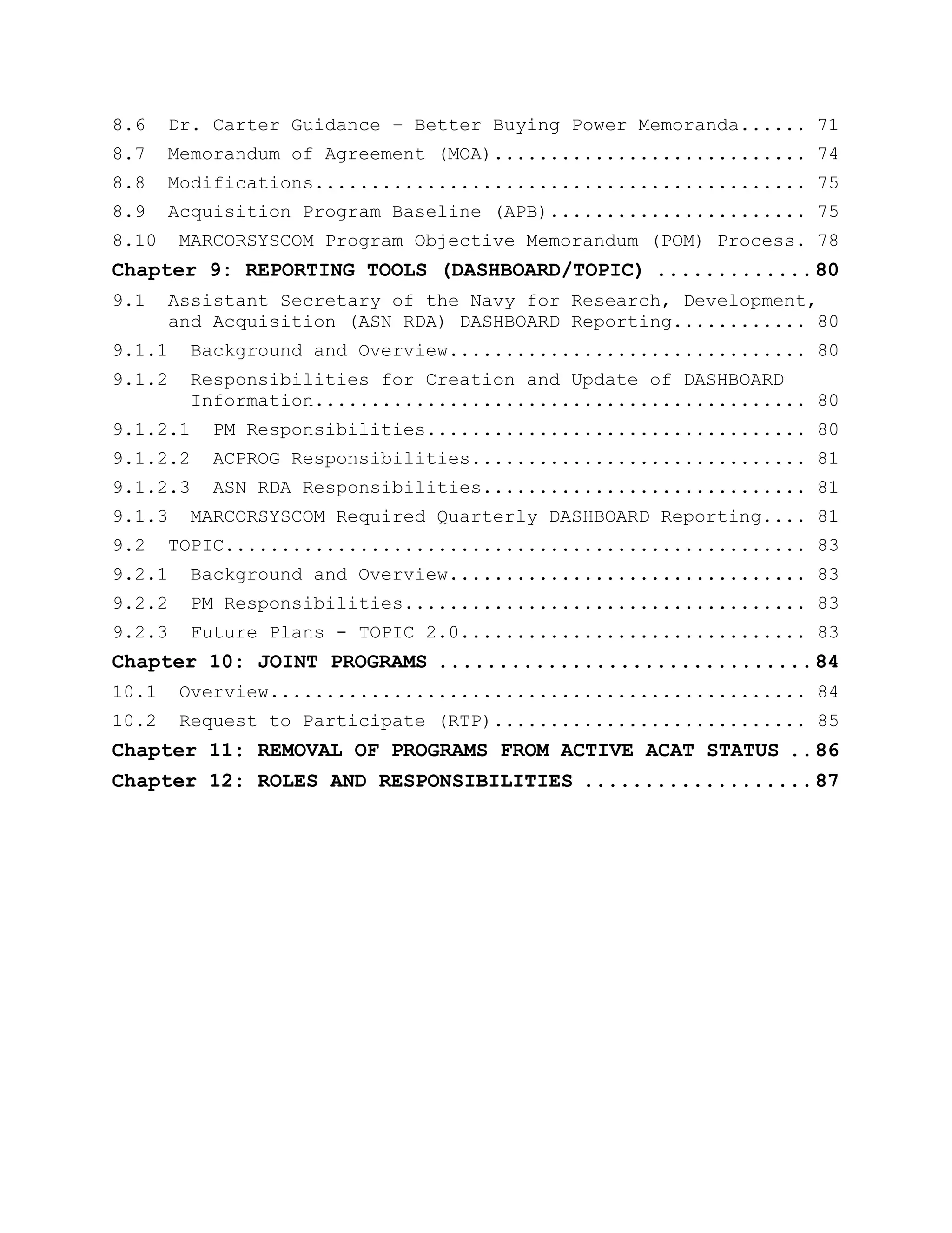8.6 Dr. Carter Guidance – Better Buying Power Memoranda...... 71
8.7 Memorandum of Agreement (MOA)............................ 74
8.8 Modifications............................................ 75
8.9 Acquisition Program Baseline (APB)....................... 75
8.10 MARCORSYSCOM Program Objective Memorandum (POM) Process. 78
Chapter 9: REPORTING TOOLS (DASHBOARD/TOPIC) .............80
9.1 Assistant Secretary of the Navy for Research, Development,
and Acquisition (ASN RDA) DASHBOARD Reporting............ 80
9.1.1 Background and Overview................................ 80
9.1.2 Responsibilities for Creation and Update of DASHBOARD
Information............................................ 80
9.1.2.1 PM Responsibilities.................................. 80
9.1.2.2 ACPROG Responsibilities.............................. 81
9.1.2.3 ASN RDA Responsibilities............................. 81
9.1.3 MARCORSYSCOM Required Quarterly DASHBOARD Reporting.... 81
9.2 TOPIC.................................................... 83
9.2.1 Background and Overview................................ 83
9.2.2 PM Responsibilities.................................... 83
9.2.3 Future Plans - TOPIC 2.0............................... 83
Chapter 10: JOINT PROGRAMS ...............................84
10.1 Overview................................................ 84
10.2 Request to Participate (RTP)............................ 85
Chapter 11: REMOVAL OF PROGRAMS FROM ACTIVE ACAT STATUS ..86
Chapter 12: ROLES AND RESPONSIBILITIES ...................87
 