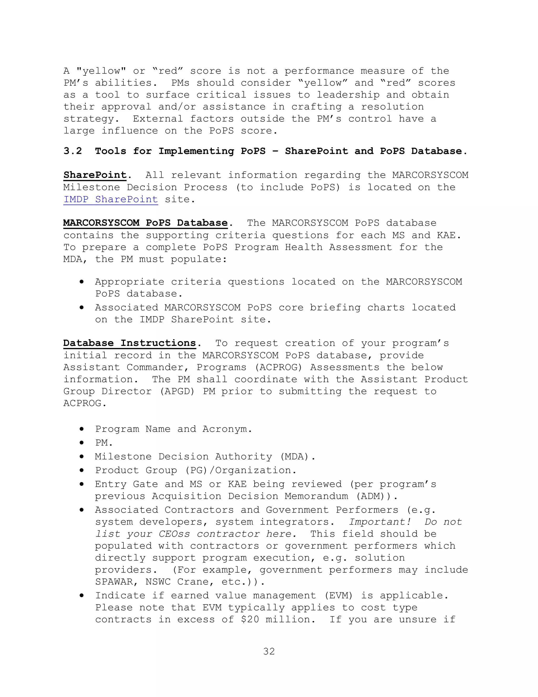 32
A "yellow" or ―red‖ score is not a performance measure of the
PM’s abilities. PMs should consider ―yellow‖ and ―red‖ scores
as a tool to surface critical issues to leadership and obtain
their approval and/or assistance in crafting a resolution
strategy. External factors outside the PM’s control have a
large influence on the PoPS score.
3.2 Tools for Implementing PoPS – SharePoint and PoPS Database.
SharePoint. All relevant information regarding the MARCORSYSCOM
Milestone Decision Process (to include PoPS) is located on the
IMDP SharePoint site.
MARCORSYSCOM PoPS Database. The MARCORSYSCOM PoPS database
contains the supporting criteria questions for each MS and KAE.
To prepare a complete PoPS Program Health Assessment for the
MDA, the PM must populate:
 Appropriate criteria questions located on the MARCORSYSCOM
PoPS database.
 Associated MARCORSYSCOM PoPS core briefing charts located
on the IMDP SharePoint site.
Database Instructions. To request creation of your program’s
initial record in the MARCORSYSCOM PoPS database, provide
Assistant Commander, Programs (ACPROG) Assessments the below
information. The PM shall coordinate with the Assistant Product
Group Director (APGD) PM prior to submitting the request to
ACPROG.
 Program Name and Acronym.
 PM.
 Milestone Decision Authority (MDA).
 Product Group (PG)/Organization.
 Entry Gate and MS or KAE being reviewed (per program’s
previous Acquisition Decision Memorandum (ADM)).
 Associated Contractors and Government Performers (e.g.
system developers, system integrators. Important! Do not
list your CEOss contractor here. This field should be
populated with contractors or government performers which
directly support program execution, e.g. solution
providers. (For example, government performers may include
SPAWAR, NSWC Crane, etc.)).
 Indicate if earned value management (EVM) is applicable.
Please note that EVM typically applies to cost type
contracts in excess of $20 million. If you are unsure if
 