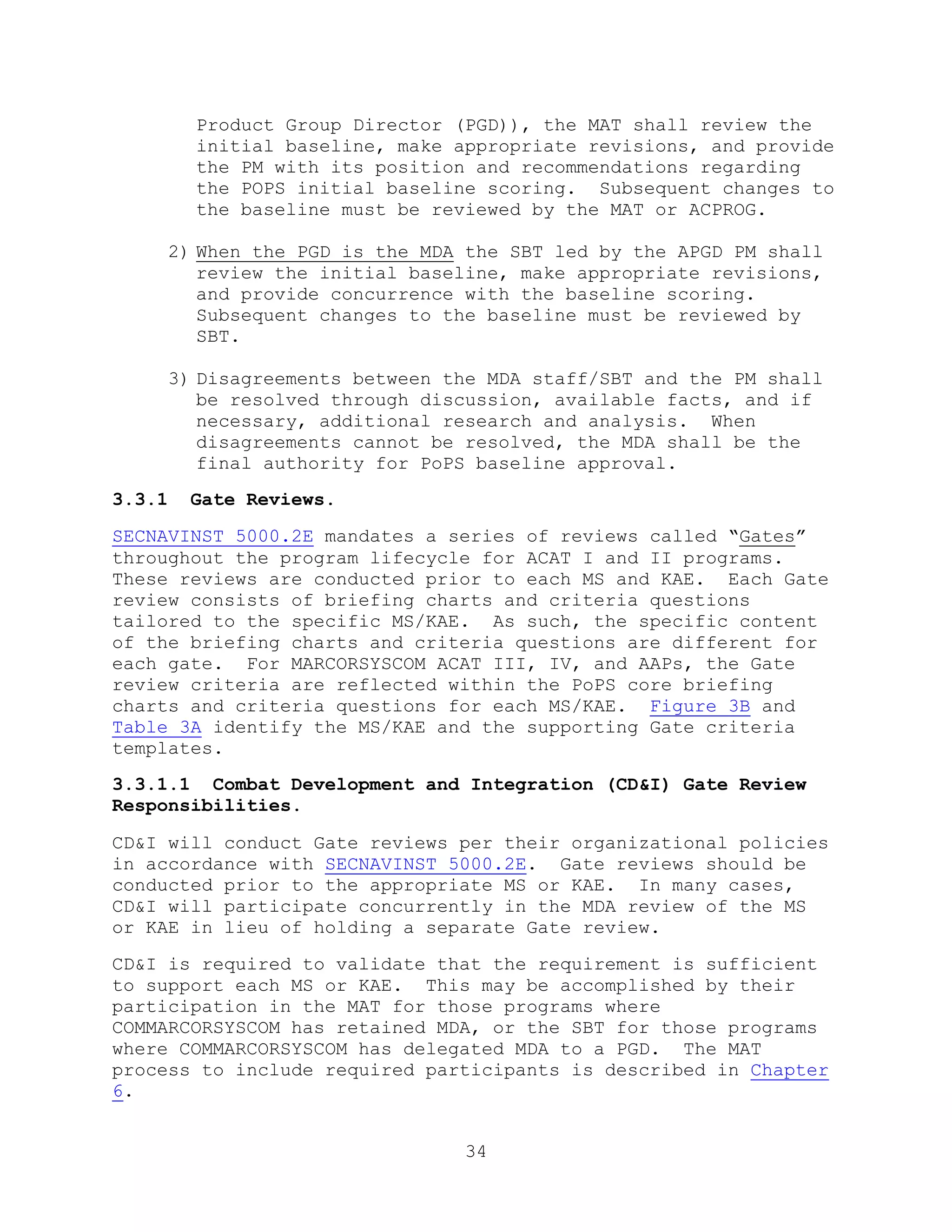 34
Product Group Director (PGD)), the MAT shall review the
initial baseline, make appropriate revisions, and provide
the PM with its position and recommendations regarding
the POPS initial baseline scoring. Subsequent changes to
the baseline must be reviewed by the MAT or ACPROG.
2) When the PGD is the MDA the SBT led by the APGD PM shall
review the initial baseline, make appropriate revisions,
and provide concurrence with the baseline scoring.
Subsequent changes to the baseline must be reviewed by
SBT.
3) Disagreements between the MDA staff/SBT and the PM shall
be resolved through discussion, available facts, and if
necessary, additional research and analysis. When
disagreements cannot be resolved, the MDA shall be the
final authority for PoPS baseline approval.
3.3.1 Gate Reviews.
SECNAVINST 5000.2E mandates a series of reviews called “Gates”
throughout the program lifecycle for ACAT I and II programs.
These reviews are conducted prior to each MS and KAE. Each Gate
review consists of briefing charts and criteria questions
tailored to the specific MS/KAE. As such, the specific content
of the briefing charts and criteria questions are different for
each gate. For MARCORSYSCOM ACAT III, IV, and AAPs, the Gate
review criteria are reflected within the PoPS core briefing
charts and criteria questions for each MS/KAE. Figure 3B and
Table 3A identify the MS/KAE and the supporting Gate criteria
templates.
3.3.1.1 Combat Development and Integration (CD&I) Gate Review
Responsibilities.
CD&I will conduct Gate reviews per their organizational policies
in accordance with SECNAVINST 5000.2E. Gate reviews should be
conducted prior to the appropriate MS or KAE. In many cases,
CD&I will participate concurrently in the MDA review of the MS
or KAE in lieu of holding a separate Gate review.
CD&I is required to validate that the requirement is sufficient
to support each MS or KAE. This may be accomplished by their
participation in the MAT for those programs where
COMMARCORSYSCOM has retained MDA, or the SBT for those programs
where COMMARCORSYSCOM has delegated MDA to a PGD. The MAT
process to include required participants is described in Chapter
6.
 