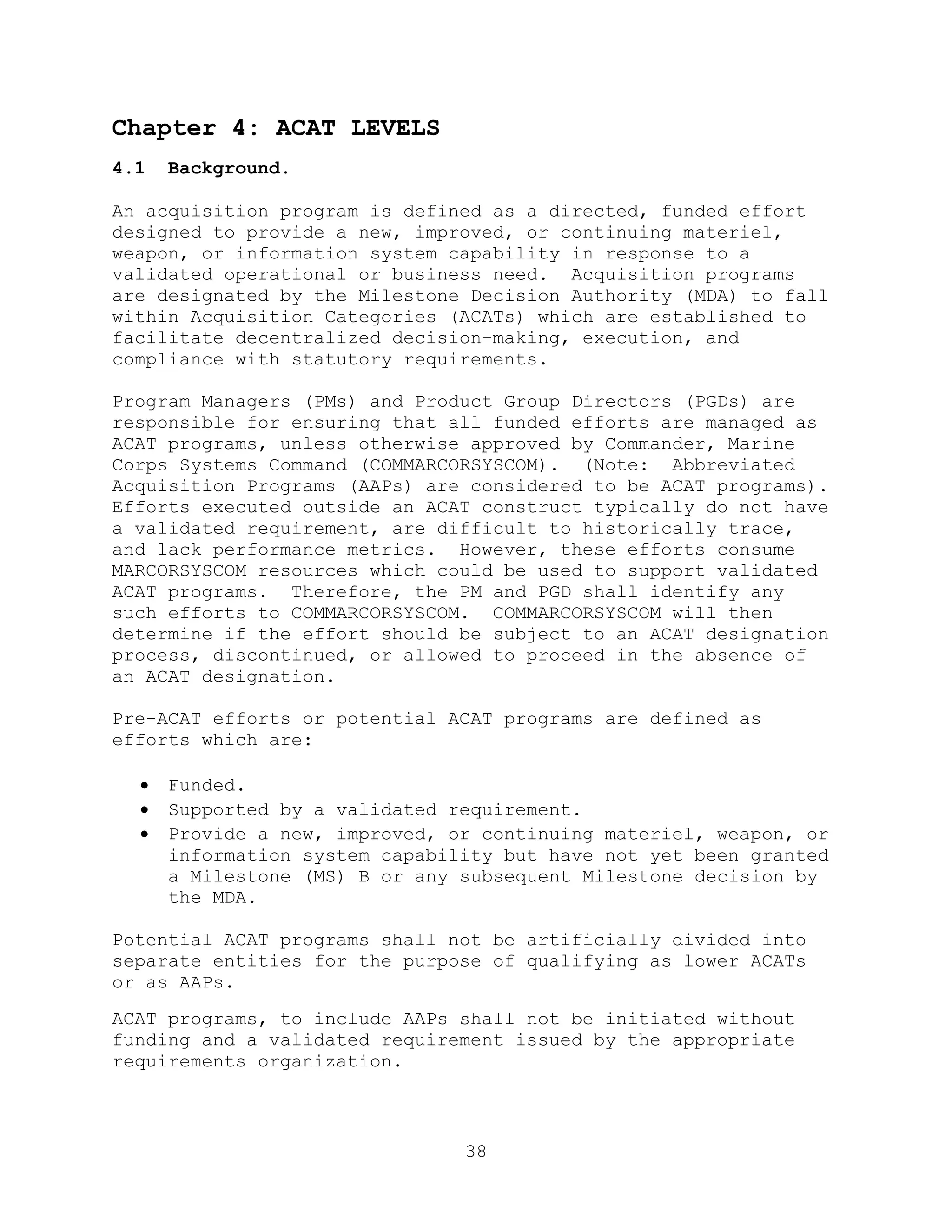 38
Chapter 4: ACAT LEVELS
4.1 Background.
An acquisition program is defined as a directed, funded effort
designed to provide a new, improved, or continuing materiel,
weapon, or information system capability in response to a
validated operational or business need. Acquisition programs
are designated by the Milestone Decision Authority (MDA) to fall
within Acquisition Categories (ACATs) which are established to
facilitate decentralized decision-making, execution, and
compliance with statutory requirements.
Program Managers (PMs) and Product Group Directors (PGDs) are
responsible for ensuring that all funded efforts are managed as
ACAT programs, unless otherwise approved by Commander, Marine
Corps Systems Command (COMMARCORSYSCOM). (Note: Abbreviated
Acquisition Programs (AAPs) are considered to be ACAT programs).
Efforts executed outside an ACAT construct typically do not have
a validated requirement, are difficult to historically trace,
and lack performance metrics. However, these efforts consume
MARCORSYSCOM resources which could be used to support validated
ACAT programs. Therefore, the PM and PGD shall identify any
such efforts to COMMARCORSYSCOM. COMMARCORSYSCOM will then
determine if the effort should be subject to an ACAT designation
process, discontinued, or allowed to proceed in the absence of
an ACAT designation.
Pre-ACAT efforts or potential ACAT programs are defined as
efforts which are:
 Funded.
 Supported by a validated requirement.
 Provide a new, improved, or continuing materiel, weapon, or
information system capability but have not yet been granted
a Milestone (MS) B or any subsequent Milestone decision by
the MDA.
Potential ACAT programs shall not be artificially divided into
separate entities for the purpose of qualifying as lower ACATs
or as AAPs.
ACAT programs, to include AAPs shall not be initiated without
funding and a validated requirement issued by the appropriate
requirements organization.
 