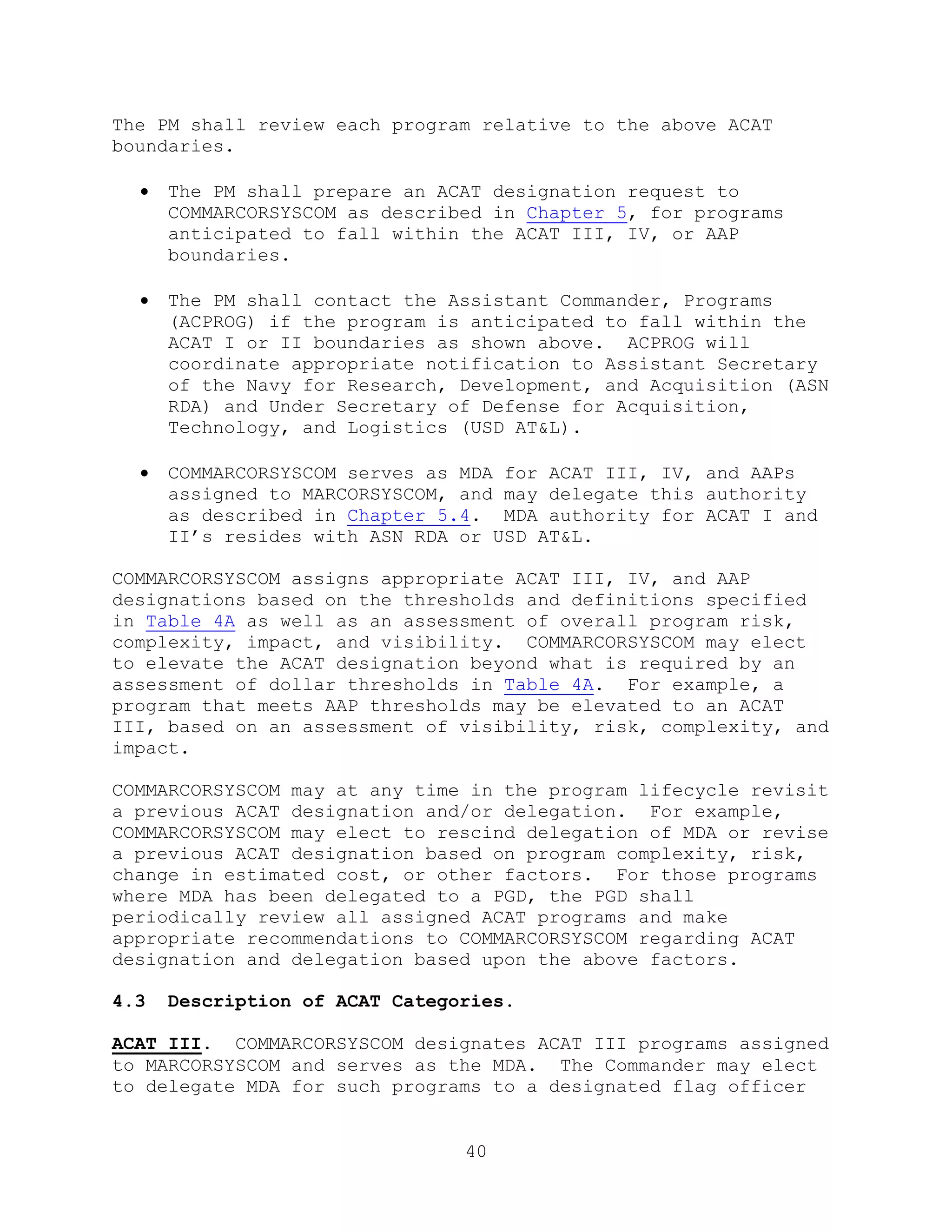 40
The PM shall review each program relative to the above ACAT
boundaries.
 The PM shall prepare an ACAT designation request to
COMMARCORSYSCOM as described in Chapter 5, for programs
anticipated to fall within the ACAT III, IV, or AAP
boundaries.
 The PM shall contact the Assistant Commander, Programs
(ACPROG) if the program is anticipated to fall within the
ACAT I or II boundaries as shown above. ACPROG will
coordinate appropriate notification to Assistant Secretary
of the Navy for Research, Development, and Acquisition (ASN
RDA) and Under Secretary of Defense for Acquisition,
Technology, and Logistics (USD AT&L).
 COMMARCORSYSCOM serves as MDA for ACAT III, IV, and AAPs
assigned to MARCORSYSCOM, and may delegate this authority
as described in Chapter 5.4. MDA authority for ACAT I and
II’s resides with ASN RDA or USD AT&L.
COMMARCORSYSCOM assigns appropriate ACAT III, IV, and AAP
designations based on the thresholds and definitions specified
in Table 4A as well as an assessment of overall program risk,
complexity, impact, and visibility. COMMARCORSYSCOM may elect
to elevate the ACAT designation beyond what is required by an
assessment of dollar thresholds in Table 4A. For example, a
program that meets AAP thresholds may be elevated to an ACAT
III, based on an assessment of visibility, risk, complexity, and
impact.
COMMARCORSYSCOM may at any time in the program lifecycle revisit
a previous ACAT designation and/or delegation. For example,
COMMARCORSYSCOM may elect to rescind delegation of MDA or revise
a previous ACAT designation based on program complexity, risk,
change in estimated cost, or other factors. For those programs
where MDA has been delegated to a PGD, the PGD shall
periodically review all assigned ACAT programs and make
appropriate recommendations to COMMARCORSYSCOM regarding ACAT
designation and delegation based upon the above factors.
4.3 Description of ACAT Categories.
ACAT III. COMMARCORSYSCOM designates ACAT III programs assigned
to MARCORSYSCOM and serves as the MDA. The Commander may elect
to delegate MDA for such programs to a designated flag officer
 