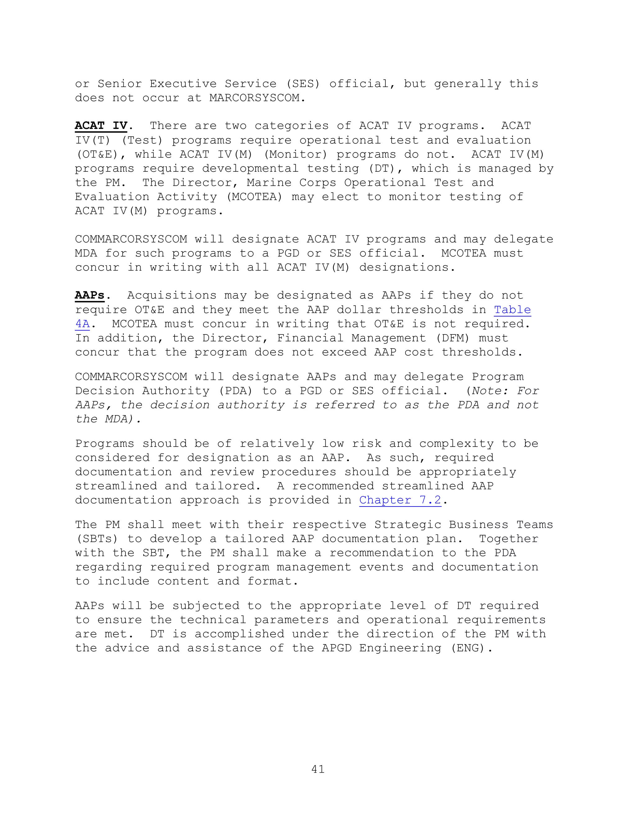 41
or Senior Executive Service (SES) official, but generally this
does not occur at MARCORSYSCOM.
ACAT IV. There are two categories of ACAT IV programs. ACAT
IV(T) (Test) programs require operational test and evaluation
(OT&E), while ACAT IV(M) (Monitor) programs do not. ACAT IV(M)
programs require developmental testing (DT), which is managed by
the PM. The Director, Marine Corps Operational Test and
Evaluation Activity (MCOTEA) may elect to monitor testing of
ACAT IV(M) programs.
COMMARCORSYSCOM will designate ACAT IV programs and may delegate
MDA for such programs to a PGD or SES official. MCOTEA must
concur in writing with all ACAT IV(M) designations.
AAPs. Acquisitions may be designated as AAPs if they do not
require OT&E and they meet the AAP dollar thresholds in Table
4A. MCOTEA must concur in writing that OT&E is not required.
In addition, the Director, Financial Management (DFM) must
concur that the program does not exceed AAP cost thresholds.
COMMARCORSYSCOM will designate AAPs and may delegate Program
Decision Authority (PDA) to a PGD or SES official. (Note: For
AAPs, the decision authority is referred to as the PDA and not
the MDA).
Programs should be of relatively low risk and complexity to be
considered for designation as an AAP. As such, required
documentation and review procedures should be appropriately
streamlined and tailored. A recommended streamlined AAP
documentation approach is provided in Chapter 7.2.
The PM shall meet with their respective Strategic Business Teams
(SBTs) to develop a tailored AAP documentation plan. Together
with the SBT, the PM shall make a recommendation to the PDA
regarding required program management events and documentation
to include content and format.
AAPs will be subjected to the appropriate level of DT required
to ensure the technical parameters and operational requirements
are met. DT is accomplished under the direction of the PM with
the advice and assistance of the APGD Engineering (ENG).
 