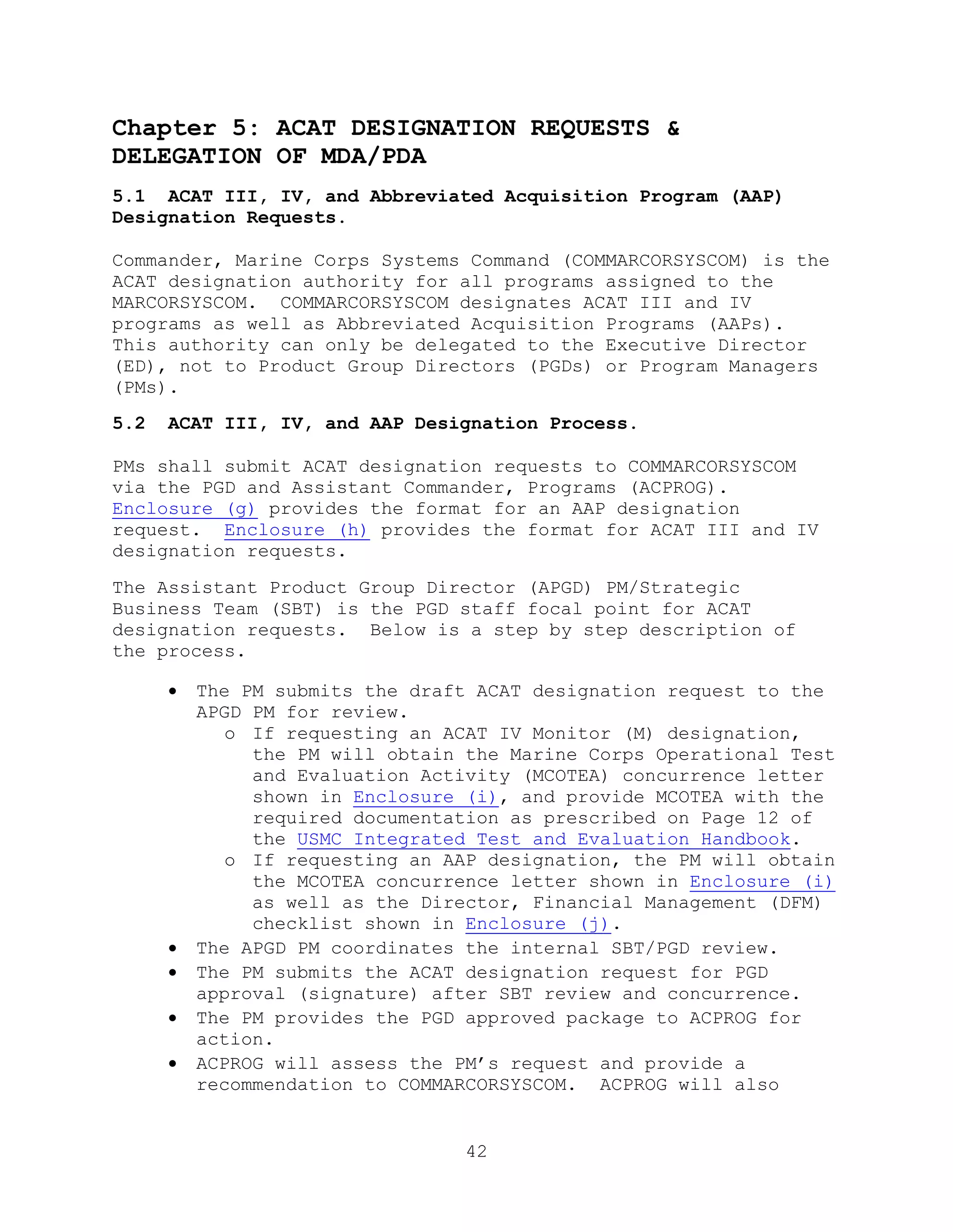 42
Chapter 5: ACAT DESIGNATION REQUESTS &
DELEGATION OF MDA/PDA
5.1 ACAT III, IV, and Abbreviated Acquisition Program (AAP)
Designation Requests.
Commander, Marine Corps Systems Command (COMMARCORSYSCOM) is the
ACAT designation authority for all programs assigned to the
MARCORSYSCOM. COMMARCORSYSCOM designates ACAT III and IV
programs as well as Abbreviated Acquisition Programs (AAPs).
This authority can only be delegated to the Executive Director
(ED), not to Product Group Directors (PGDs) or Program Managers
(PMs).
5.2 ACAT III, IV, and AAP Designation Process.
PMs shall submit ACAT designation requests to COMMARCORSYSCOM
via the PGD and Assistant Commander, Programs (ACPROG).
Enclosure (g) provides the format for an AAP designation
request. Enclosure (h) provides the format for ACAT III and IV
designation requests.
The Assistant Product Group Director (APGD) PM/Strategic
Business Team (SBT) is the PGD staff focal point for ACAT
designation requests. Below is a step by step description of
the process.
 The PM submits the draft ACAT designation request to the
APGD PM for review.
o If requesting an ACAT IV Monitor (M) designation,
the PM will obtain the Marine Corps Operational Test
and Evaluation Activity (MCOTEA) concurrence letter
shown in Enclosure (i), and provide MCOTEA with the
required documentation as prescribed on Page 12 of
the USMC Integrated Test and Evaluation Handbook.
o If requesting an AAP designation, the PM will obtain
the MCOTEA concurrence letter shown in Enclosure (i)
as well as the Director, Financial Management (DFM)
checklist shown in Enclosure (j).
 The APGD PM coordinates the internal SBT/PGD review.
 The PM submits the ACAT designation request for PGD
approval (signature) after SBT review and concurrence.
 The PM provides the PGD approved package to ACPROG for
action.
 ACPROG will assess the PM’s request and provide a
recommendation to COMMARCORSYSCOM. ACPROG will also
 