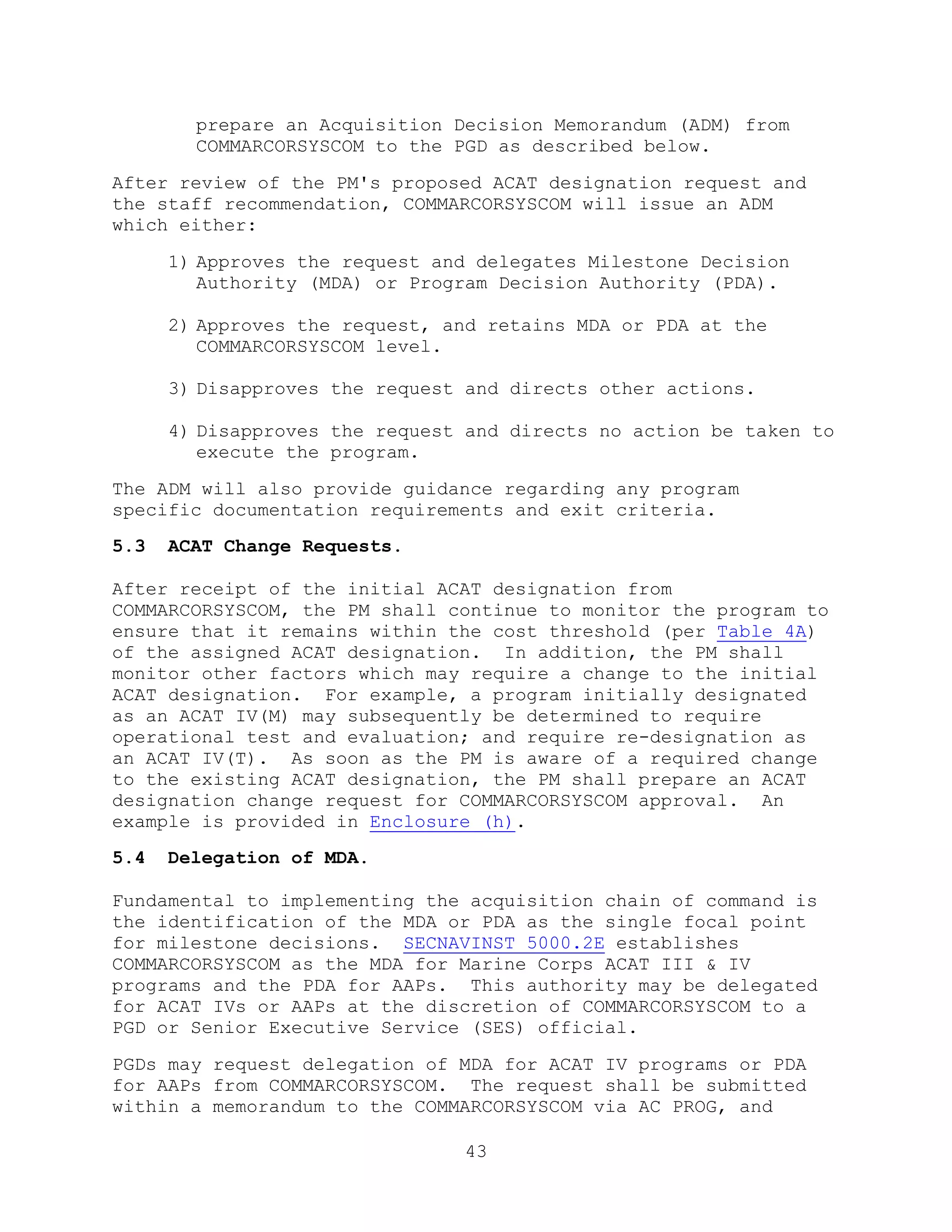 43
prepare an Acquisition Decision Memorandum (ADM) from
COMMARCORSYSCOM to the PGD as described below.
After review of the PM's proposed ACAT designation request and
the staff recommendation, COMMARCORSYSCOM will issue an ADM
which either:
1) Approves the request and delegates Milestone Decision
Authority (MDA) or Program Decision Authority (PDA).
2) Approves the request, and retains MDA or PDA at the
COMMARCORSYSCOM level.
3) Disapproves the request and directs other actions.
4) Disapproves the request and directs no action be taken to
execute the program.
The ADM will also provide guidance regarding any program
specific documentation requirements and exit criteria.
5.3 ACAT Change Requests.
After receipt of the initial ACAT designation from
COMMARCORSYSCOM, the PM shall continue to monitor the program to
ensure that it remains within the cost threshold (per Table 4A)
of the assigned ACAT designation. In addition, the PM shall
monitor other factors which may require a change to the initial
ACAT designation. For example, a program initially designated
as an ACAT IV(M) may subsequently be determined to require
operational test and evaluation; and require re-designation as
an ACAT IV(T). As soon as the PM is aware of a required change
to the existing ACAT designation, the PM shall prepare an ACAT
designation change request for COMMARCORSYSCOM approval. An
example is provided in Enclosure (h).
5.4 Delegation of MDA.
Fundamental to implementing the acquisition chain of command is
the identification of the MDA or PDA as the single focal point
for milestone decisions. SECNAVINST 5000.2E establishes
COMMARCORSYSCOM as the MDA for Marine Corps ACAT III & IV
programs and the PDA for AAPs. This authority may be delegated
for ACAT IVs or AAPs at the discretion of COMMARCORSYSCOM to a
PGD or Senior Executive Service (SES) official.
PGDs may request delegation of MDA for ACAT IV programs or PDA
for AAPs from COMMARCORSYSCOM. The request shall be submitted
within a memorandum to the COMMARCORSYSCOM via AC PROG, and
 