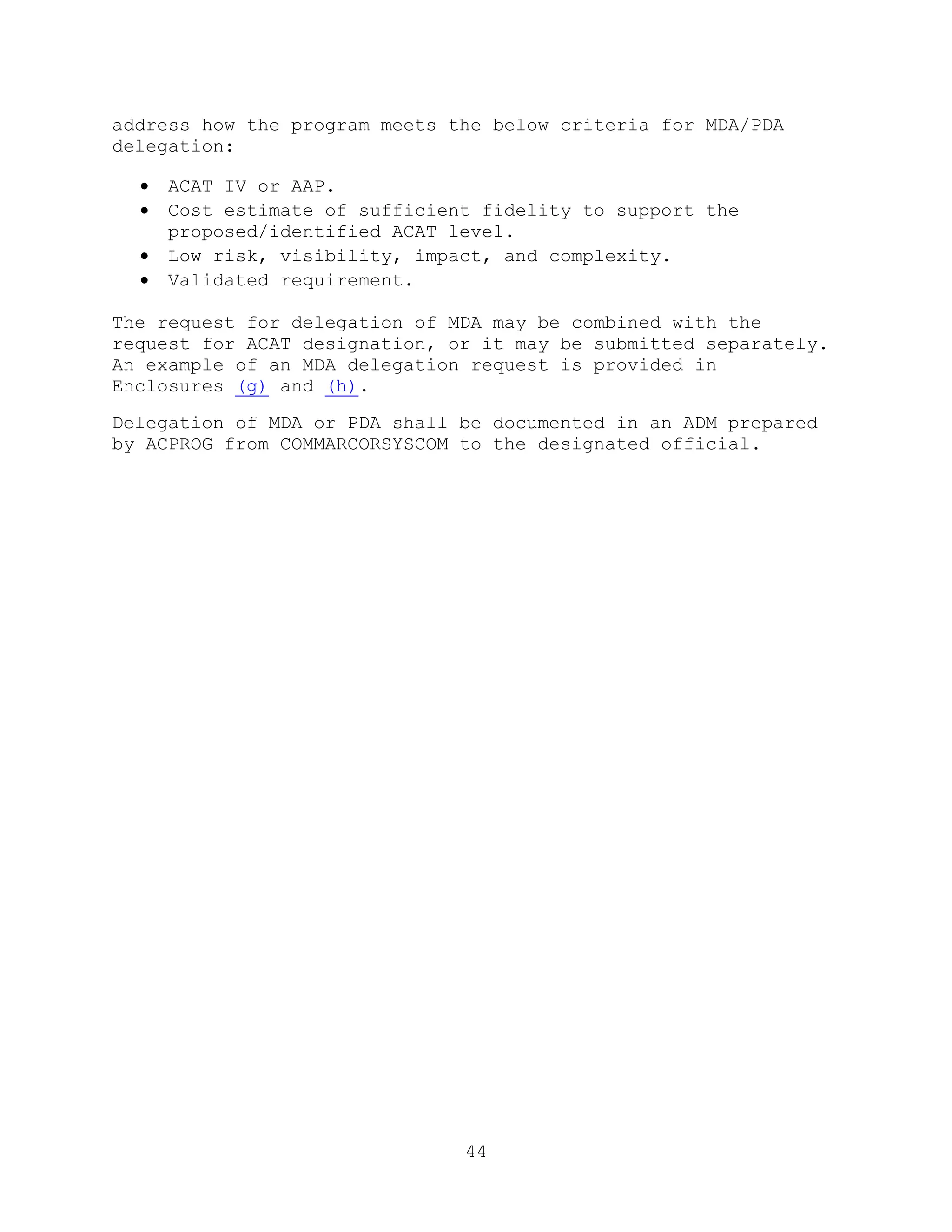 44
address how the program meets the below criteria for MDA/PDA
delegation:
 ACAT IV or AAP.
 Cost estimate of sufficient fidelity to support the
proposed/identified ACAT level.
 Low risk, visibility, impact, and complexity.
 Validated requirement.
The request for delegation of MDA may be combined with the
request for ACAT designation, or it may be submitted separately.
An example of an MDA delegation request is provided in
Enclosures (g) and (h).
Delegation of MDA or PDA shall be documented in an ADM prepared
by ACPROG from COMMARCORSYSCOM to the designated official.
 