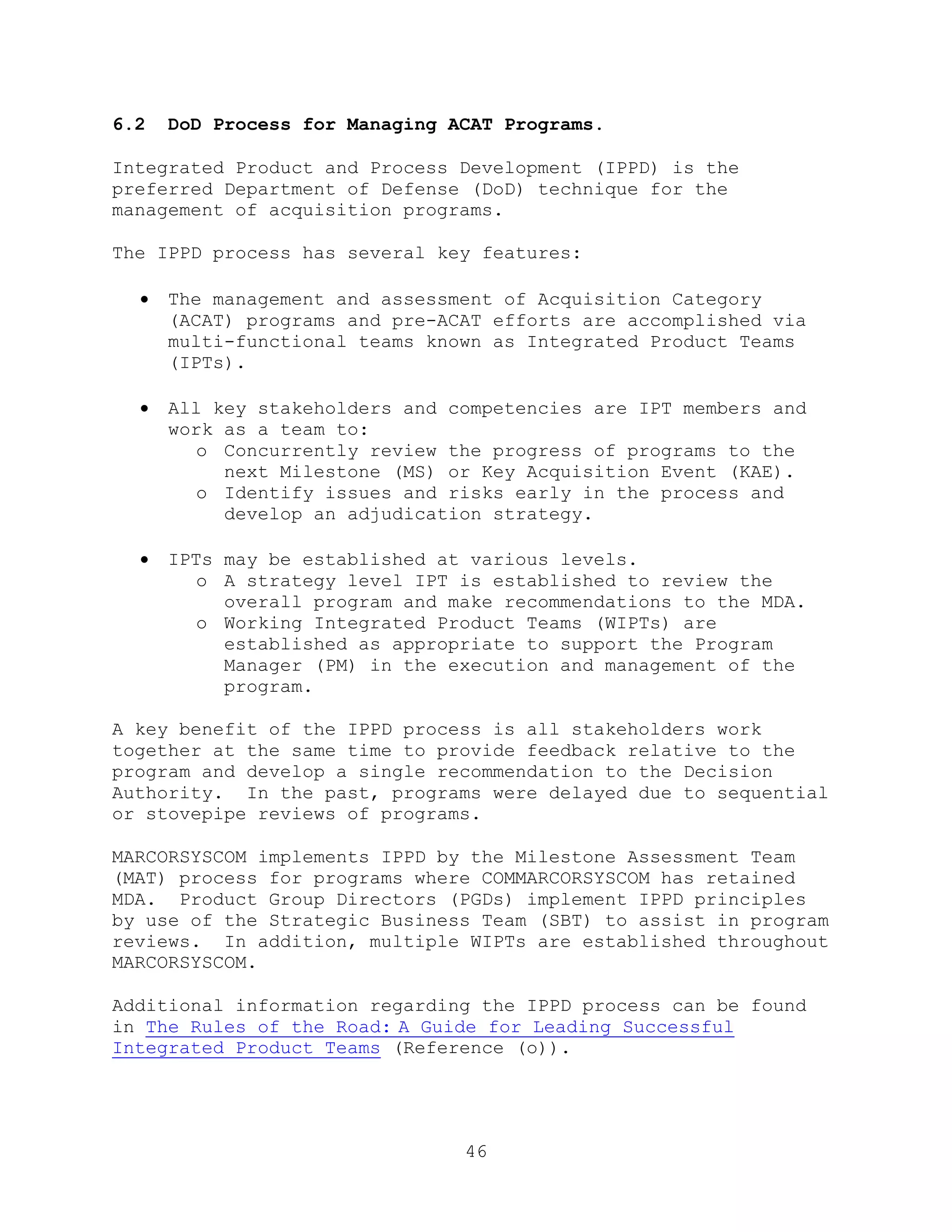 46
6.2 DoD Process for Managing ACAT Programs.
Integrated Product and Process Development (IPPD) is the
preferred Department of Defense (DoD) technique for the
management of acquisition programs.
The IPPD process has several key features:
 The management and assessment of Acquisition Category
(ACAT) programs and pre-ACAT efforts are accomplished via
multi-functional teams known as Integrated Product Teams
(IPTs).
 All key stakeholders and competencies are IPT members and
work as a team to:
o Concurrently review the progress of programs to the
next Milestone (MS) or Key Acquisition Event (KAE).
o Identify issues and risks early in the process and
develop an adjudication strategy.
 IPTs may be established at various levels.
o A strategy level IPT is established to review the
overall program and make recommendations to the MDA.
o Working Integrated Product Teams (WIPTs) are
established as appropriate to support the Program
Manager (PM) in the execution and management of the
program.
A key benefit of the IPPD process is all stakeholders work
together at the same time to provide feedback relative to the
program and develop a single recommendation to the Decision
Authority. In the past, programs were delayed due to sequential
or stovepipe reviews of programs.
MARCORSYSCOM implements IPPD by the Milestone Assessment Team
(MAT) process for programs where COMMARCORSYSCOM has retained
MDA. Product Group Directors (PGDs) implement IPPD principles
by use of the Strategic Business Team (SBT) to assist in program
reviews. In addition, multiple WIPTs are established throughout
MARCORSYSCOM.
Additional information regarding the IPPD process can be found
in The Rules of the Road: A Guide for Leading Successful
Integrated Product Teams (Reference (o)).
 