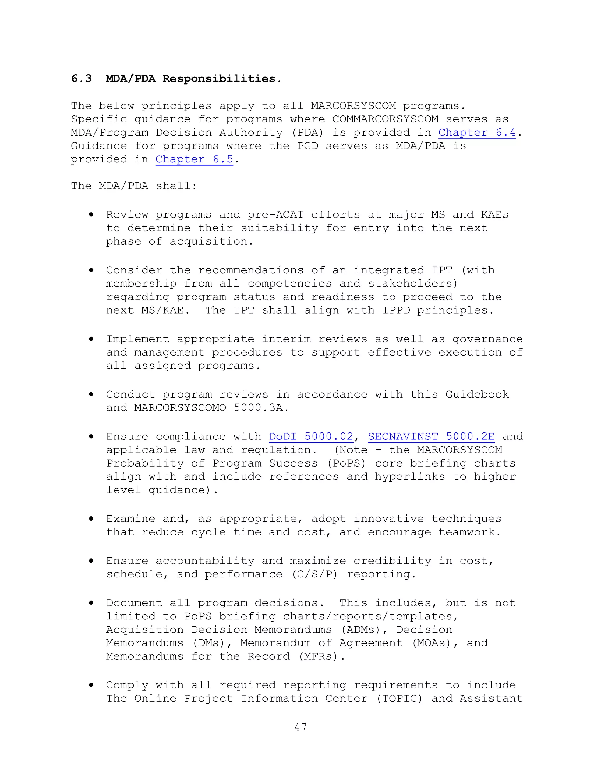 47
6.3 MDA/PDA Responsibilities.
The below principles apply to all MARCORSYSCOM programs.
Specific guidance for programs where COMMARCORSYSCOM serves as
MDA/Program Decision Authority (PDA) is provided in Chapter 6.4.
Guidance for programs where the PGD serves as MDA/PDA is
provided in Chapter 6.5.
The MDA/PDA shall:
 Review programs and pre-ACAT efforts at major MS and KAEs
to determine their suitability for entry into the next
phase of acquisition.
 Consider the recommendations of an integrated IPT (with
membership from all competencies and stakeholders)
regarding program status and readiness to proceed to the
next MS/KAE. The IPT shall align with IPPD principles.
 Implement appropriate interim reviews as well as governance
and management procedures to support effective execution of
all assigned programs.
 Conduct program reviews in accordance with this Guidebook
and MARCORSYSCOMO 5000.3A.
 Ensure compliance with DoDI 5000.02, SECNAVINST 5000.2E and
applicable law and regulation. (Note – the MARCORSYSCOM
Probability of Program Success (PoPS) core briefing charts
align with and include references and hyperlinks to higher
level guidance).
 Examine and, as appropriate, adopt innovative techniques
that reduce cycle time and cost, and encourage teamwork.
 Ensure accountability and maximize credibility in cost,
schedule, and performance (C/S/P) reporting.
 Document all program decisions. This includes, but is not
limited to PoPS briefing charts/reports/templates,
Acquisition Decision Memorandums (ADMs), Decision
Memorandums (DMs), Memorandum of Agreement (MOAs), and
Memorandums for the Record (MFRs).
 Comply with all required reporting requirements to include
The Online Project Information Center (TOPIC) and Assistant
 