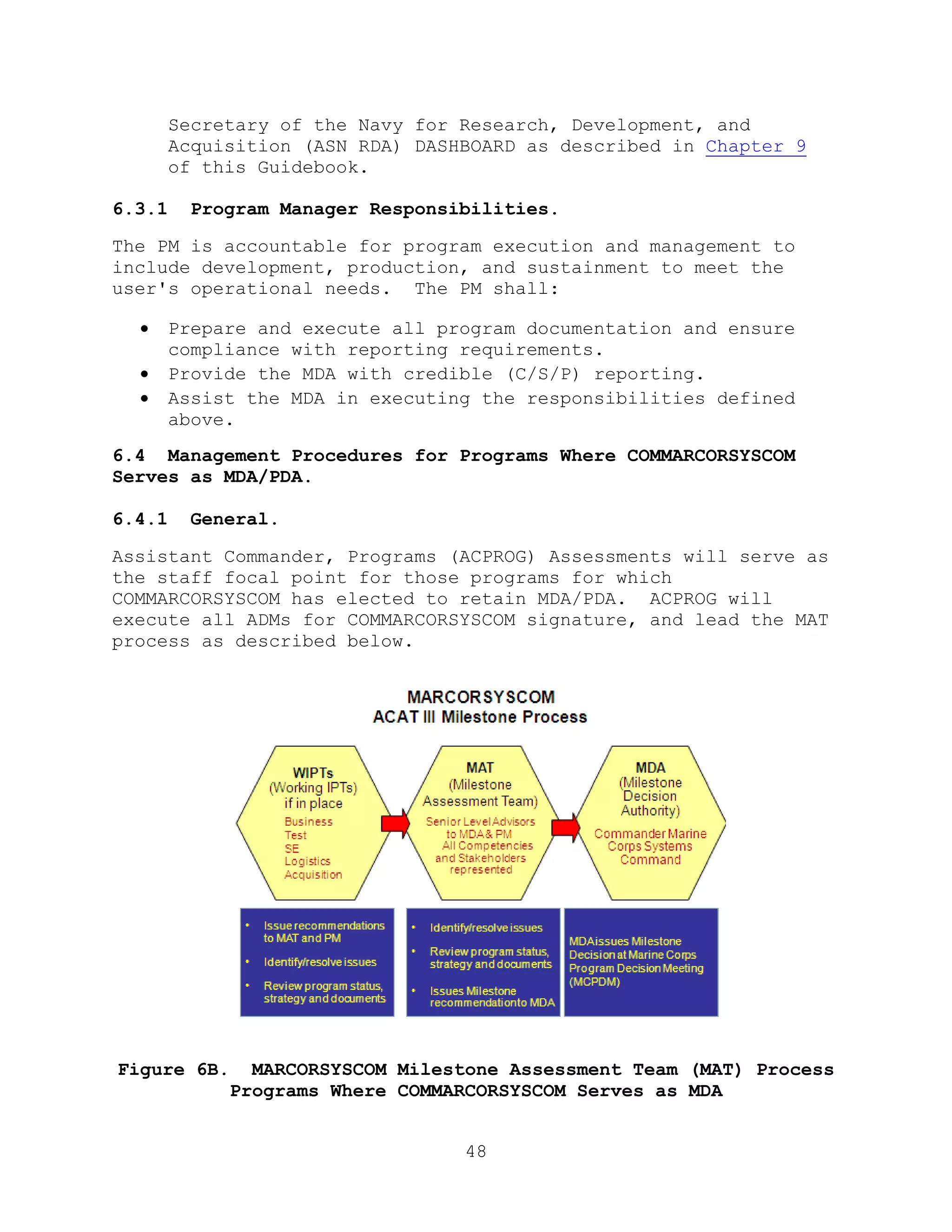 48
Secretary of the Navy for Research, Development, and
Acquisition (ASN RDA) DASHBOARD as described in Chapter 9
of this Guidebook.
6.3.1 Program Manager Responsibilities.
The PM is accountable for program execution and management to
include development, production, and sustainment to meet the
user's operational needs. The PM shall:
 Prepare and execute all program documentation and ensure
compliance with reporting requirements.
 Provide the MDA with credible (C/S/P) reporting.
 Assist the MDA in executing the responsibilities defined
above.
6.4 Management Procedures for Programs Where COMMARCORSYSCOM
Serves as MDA/PDA.
6.4.1 General.
Assistant Commander, Programs (ACPROG) Assessments will serve as
the staff focal point for those programs for which
COMMARCORSYSCOM has elected to retain MDA/PDA. ACPROG will
execute all ADMs for COMMARCORSYSCOM signature, and lead the MAT
process as described below.
Figure 6B. MARCORSYSCOM Milestone Assessment Team (MAT) Process
Programs Where COMMARCORSYSCOM Serves as MDA
 