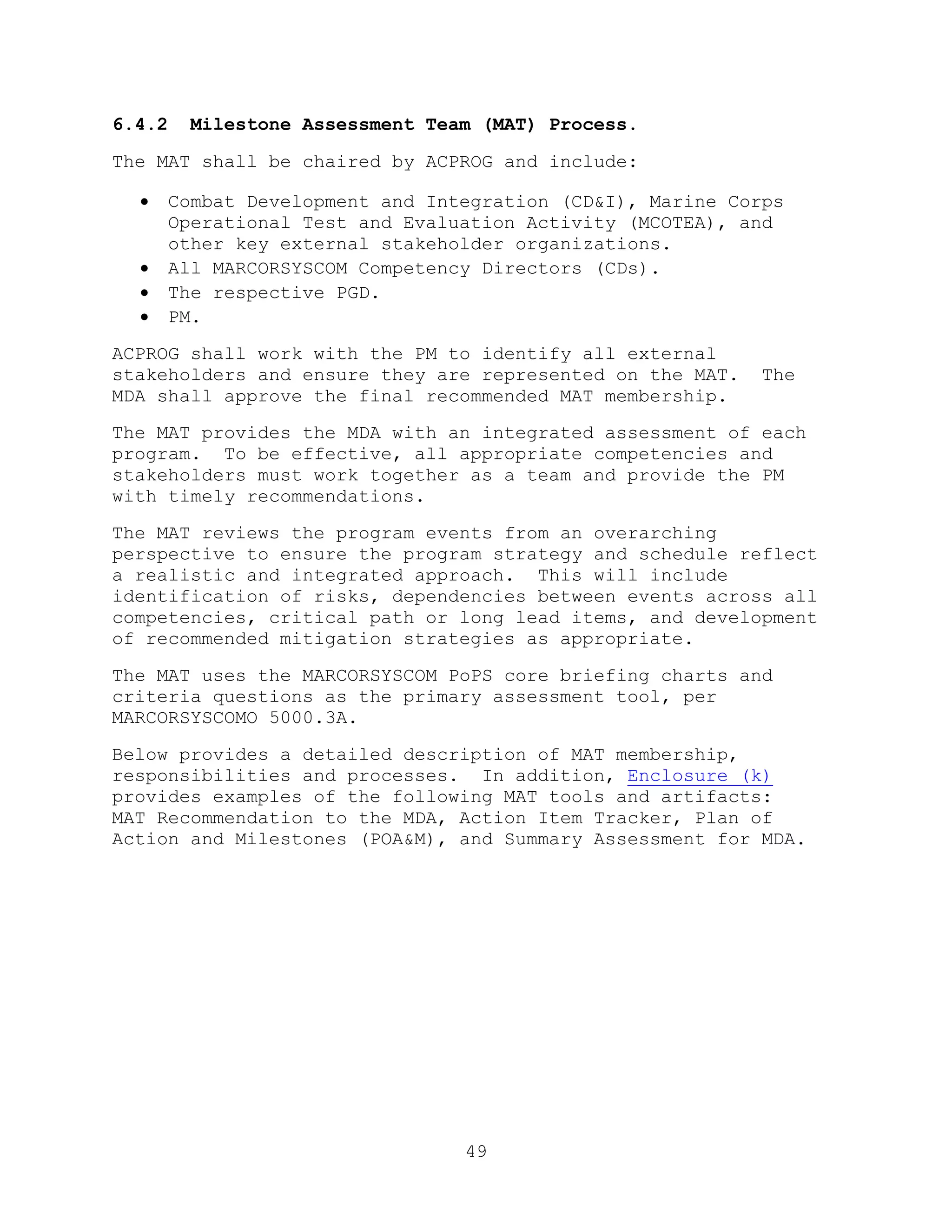 49
6.4.2 Milestone Assessment Team (MAT) Process.
The MAT shall be chaired by ACPROG and include:
 Combat Development and Integration (CD&I), Marine Corps
Operational Test and Evaluation Activity (MCOTEA), and
other key external stakeholder organizations.
 All MARCORSYSCOM Competency Directors (CDs).
 The respective PGD.
 PM.
ACPROG shall work with the PM to identify all external
stakeholders and ensure they are represented on the MAT. The
MDA shall approve the final recommended MAT membership.
The MAT provides the MDA with an integrated assessment of each
program. To be effective, all appropriate competencies and
stakeholders must work together as a team and provide the PM
with timely recommendations.
The MAT reviews the program events from an overarching
perspective to ensure the program strategy and schedule reflect
a realistic and integrated approach. This will include
identification of risks, dependencies between events across all
competencies, critical path or long lead items, and development
of recommended mitigation strategies as appropriate.
The MAT uses the MARCORSYSCOM PoPS core briefing charts and
criteria questions as the primary assessment tool, per
MARCORSYSCOMO 5000.3A.
Below provides a detailed description of MAT membership,
responsibilities and processes. In addition, Enclosure (k)
provides examples of the following MAT tools and artifacts:
MAT Recommendation to the MDA, Action Item Tracker, Plan of
Action and Milestones (POA&M), and Summary Assessment for MDA.
 
