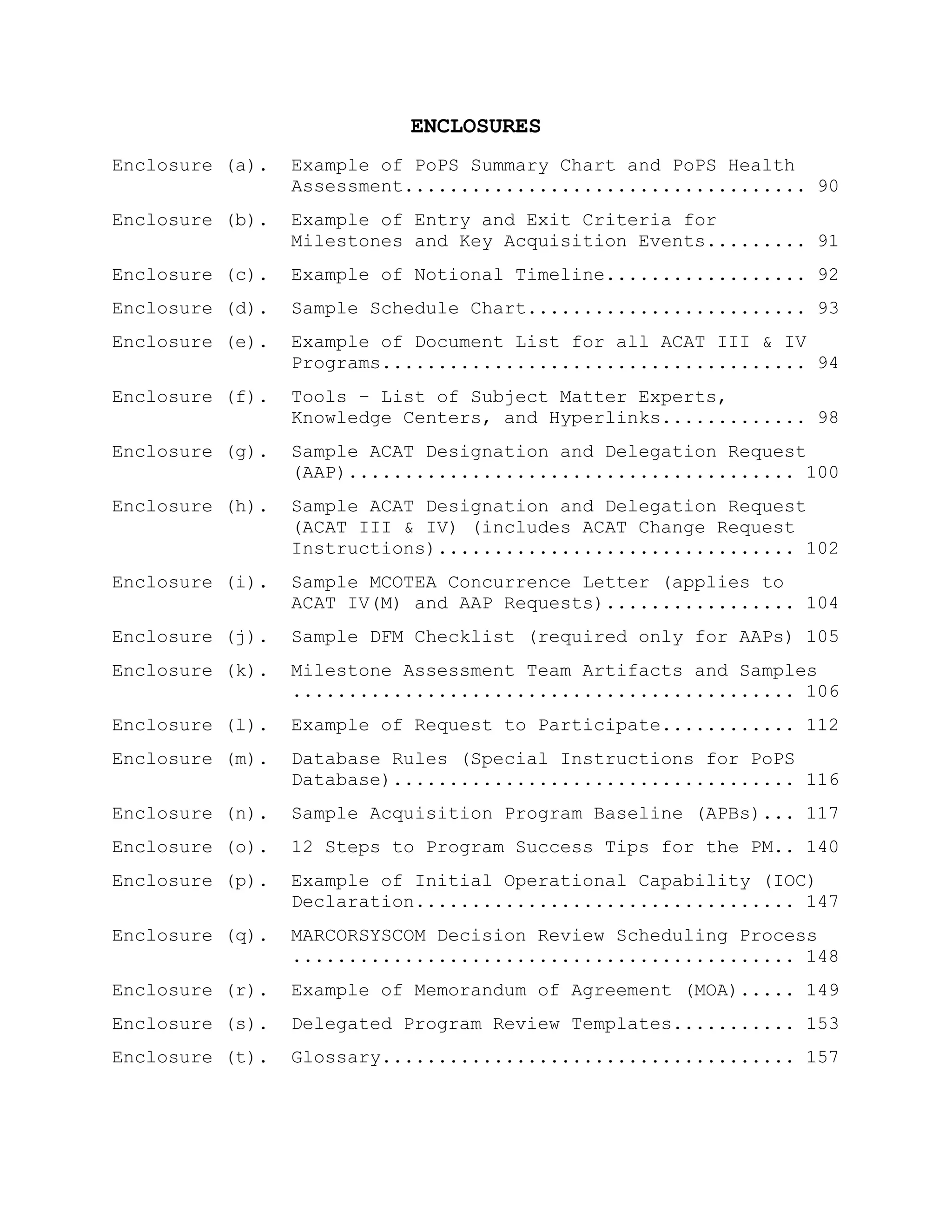 ENCLOSURES
Enclosure (a). Example of PoPS Summary Chart and PoPS Health
Assessment.................................... 90
Enclosure (b). Example of Entry and Exit Criteria for
Milestones and Key Acquisition Events......... 91
Enclosure (c). Example of Notional Timeline.................. 92
Enclosure (d). Sample Schedule Chart......................... 93
Enclosure (e). Example of Document List for all ACAT III & IV
Programs...................................... 94
Enclosure (f). Tools – List of Subject Matter Experts,
Knowledge Centers, and Hyperlinks............. 98
Enclosure (g). Sample ACAT Designation and Delegation Request
(AAP)........................................ 100
Enclosure (h). Sample ACAT Designation and Delegation Request
(ACAT III & IV) (includes ACAT Change Request
Instructions)................................ 102
Enclosure (i). Sample MCOTEA Concurrence Letter (applies to
ACAT IV(M) and AAP Requests)................. 104
Enclosure (j). Sample DFM Checklist (required only for AAPs) 105
Enclosure (k). Milestone Assessment Team Artifacts and Samples
............................................. 106
Enclosure (l). Example of Request to Participate............ 112
Enclosure (m). Database Rules (Special Instructions for PoPS
Database).................................... 116
Enclosure (n). Sample Acquisition Program Baseline (APBs)... 117
Enclosure (o). 12 Steps to Program Success Tips for the PM.. 140
Enclosure (p). Example of Initial Operational Capability (IOC)
Declaration.................................. 147
Enclosure (q). MARCORSYSCOM Decision Review Scheduling Process
............................................. 148
Enclosure (r). Example of Memorandum of Agreement (MOA)..... 149
Enclosure (s). Delegated Program Review Templates........... 153
Enclosure (t). Glossary..................................... 157
 