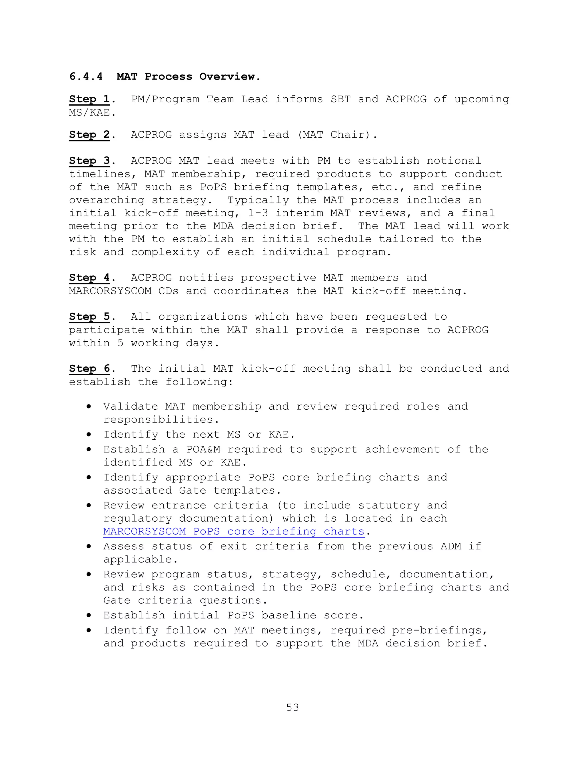 53
6.4.4 MAT Process Overview.
Step 1. PM/Program Team Lead informs SBT and ACPROG of upcoming
MS/KAE.
Step 2. ACPROG assigns MAT lead (MAT Chair).
Step 3. ACPROG MAT lead meets with PM to establish notional
timelines, MAT membership, required products to support conduct
of the MAT such as PoPS briefing templates, etc., and refine
overarching strategy. Typically the MAT process includes an
initial kick-off meeting, 1-3 interim MAT reviews, and a final
meeting prior to the MDA decision brief. The MAT lead will work
with the PM to establish an initial schedule tailored to the
risk and complexity of each individual program.
Step 4. ACPROG notifies prospective MAT members and
MARCORSYSCOM CDs and coordinates the MAT kick-off meeting.
Step 5. All organizations which have been requested to
participate within the MAT shall provide a response to ACPROG
within 5 working days.
Step 6. The initial MAT kick-off meeting shall be conducted and
establish the following:
 Validate MAT membership and review required roles and
responsibilities.
 Identify the next MS or KAE.
 Establish a POA&M required to support achievement of the
identified MS or KAE.
 Identify appropriate PoPS core briefing charts and
associated Gate templates.
 Review entrance criteria (to include statutory and
regulatory documentation) which is located in each
MARCORSYSCOM PoPS core briefing charts.
 Assess status of exit criteria from the previous ADM if
applicable.
 Review program status, strategy, schedule, documentation,
and risks as contained in the PoPS core briefing charts and
Gate criteria questions.
 Establish initial PoPS baseline score.
 Identify follow on MAT meetings, required pre-briefings,
and products required to support the MDA decision brief.
 