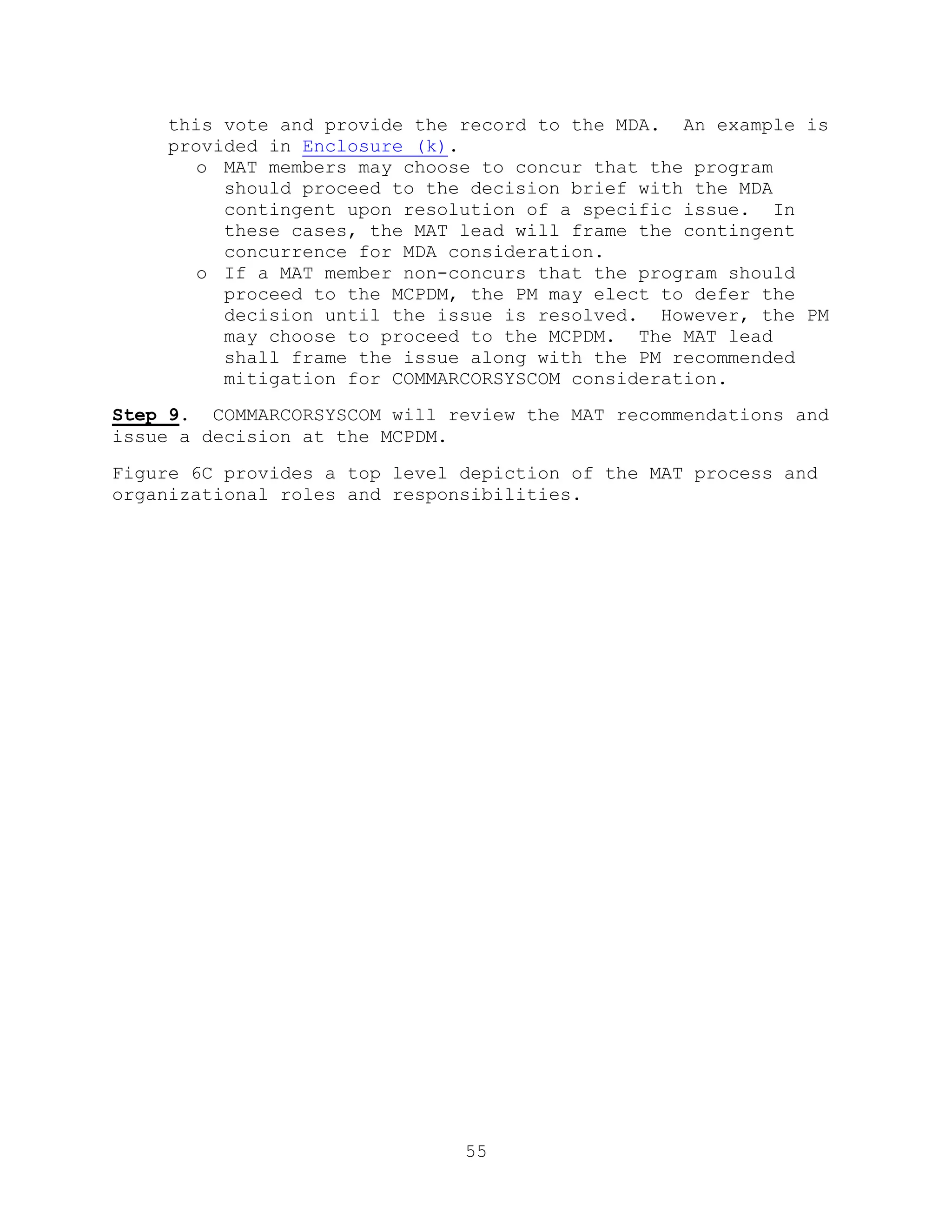 55
this vote and provide the record to the MDA. An example is
provided in Enclosure (k).
o MAT members may choose to concur that the program
should proceed to the decision brief with the MDA
contingent upon resolution of a specific issue. In
these cases, the MAT lead will frame the contingent
concurrence for MDA consideration.
o If a MAT member non-concurs that the program should
proceed to the MCPDM, the PM may elect to defer the
decision until the issue is resolved. However, the PM
may choose to proceed to the MCPDM. The MAT lead
shall frame the issue along with the PM recommended
mitigation for COMMARCORSYSCOM consideration.
Step 9. COMMARCORSYSCOM will review the MAT recommendations and
issue a decision at the MCPDM.
Figure 6C provides a top level depiction of the MAT process and
organizational roles and responsibilities.
 