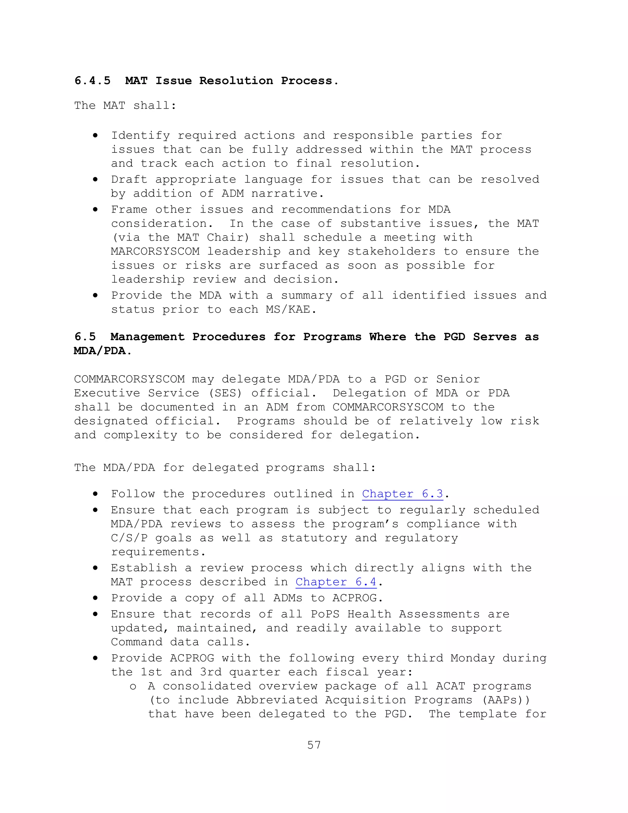 57
6.4.5 MAT Issue Resolution Process.
The MAT shall:
 Identify required actions and responsible parties for
issues that can be fully addressed within the MAT process
and track each action to final resolution.
 Draft appropriate language for issues that can be resolved
by addition of ADM narrative.
 Frame other issues and recommendations for MDA
consideration. In the case of substantive issues, the MAT
(via the MAT Chair) shall schedule a meeting with
MARCORSYSCOM leadership and key stakeholders to ensure the
issues or risks are surfaced as soon as possible for
leadership review and decision.
 Provide the MDA with a summary of all identified issues and
status prior to each MS/KAE.
6.5 Management Procedures for Programs Where the PGD Serves as
MDA/PDA.
COMMARCORSYSCOM may delegate MDA/PDA to a PGD or Senior
Executive Service (SES) official. Delegation of MDA or PDA
shall be documented in an ADM from COMMARCORSYSCOM to the
designated official. Programs should be of relatively low risk
and complexity to be considered for delegation.
The MDA/PDA for delegated programs shall:
 Follow the procedures outlined in Chapter 6.3.
 Ensure that each program is subject to regularly scheduled
MDA/PDA reviews to assess the program’s compliance with
C/S/P goals as well as statutory and regulatory
requirements.
 Establish a review process which directly aligns with the
MAT process described in Chapter 6.4.
 Provide a copy of all ADMs to ACPROG.
 Ensure that records of all PoPS Health Assessments are
updated, maintained, and readily available to support
Command data calls.
 Provide ACPROG with the following every third Monday during
the 1st and 3rd quarter each fiscal year:
o A consolidated overview package of all ACAT programs
(to include Abbreviated Acquisition Programs (AAPs))
that have been delegated to the PGD. The template for
 