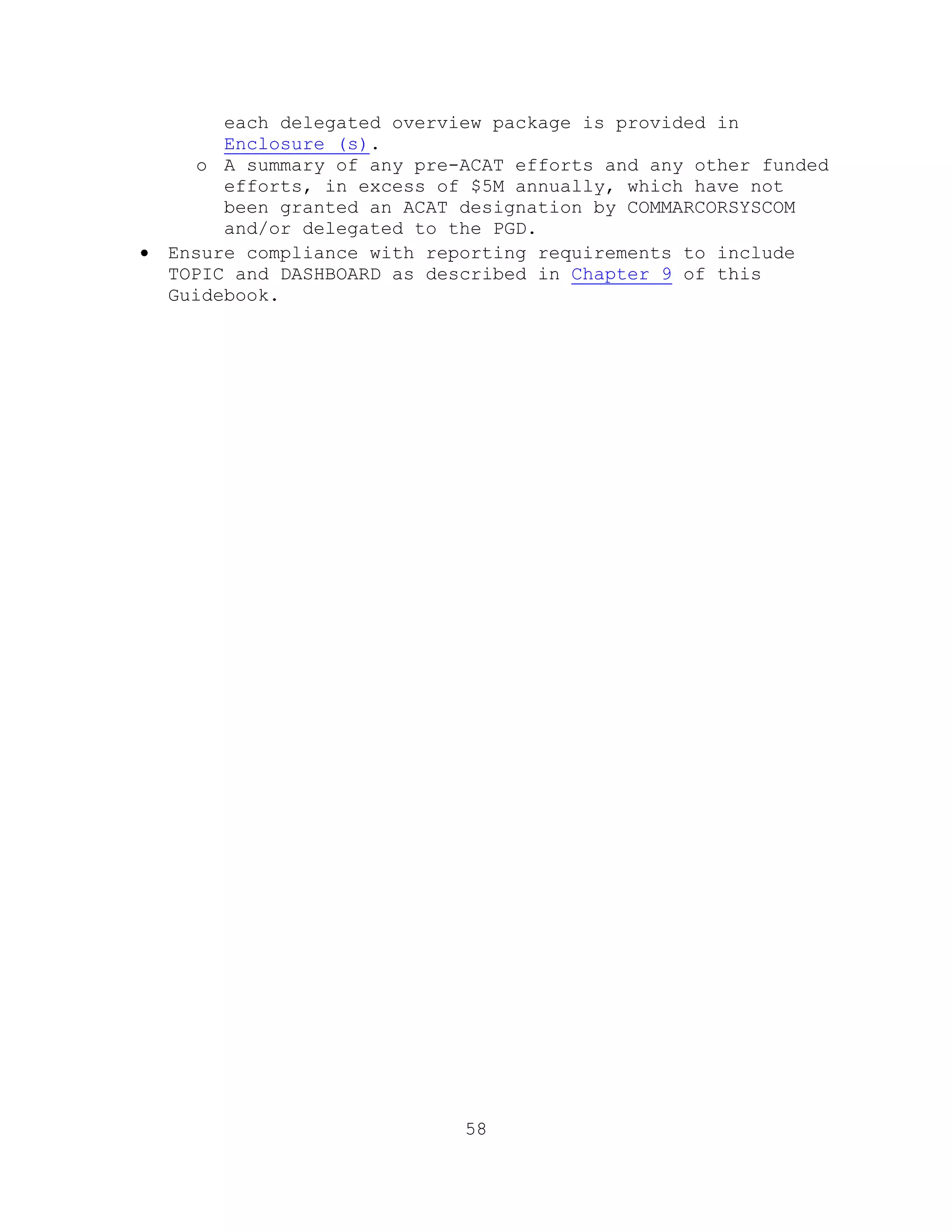 58
each delegated overview package is provided in
Enclosure (s).
o A summary of any pre-ACAT efforts and any other funded
efforts, in excess of $5M annually, which have not
been granted an ACAT designation by COMMARCORSYSCOM
and/or delegated to the PGD.
 Ensure compliance with reporting requirements to include
TOPIC and DASHBOARD as described in Chapter 9 of this
Guidebook.
 