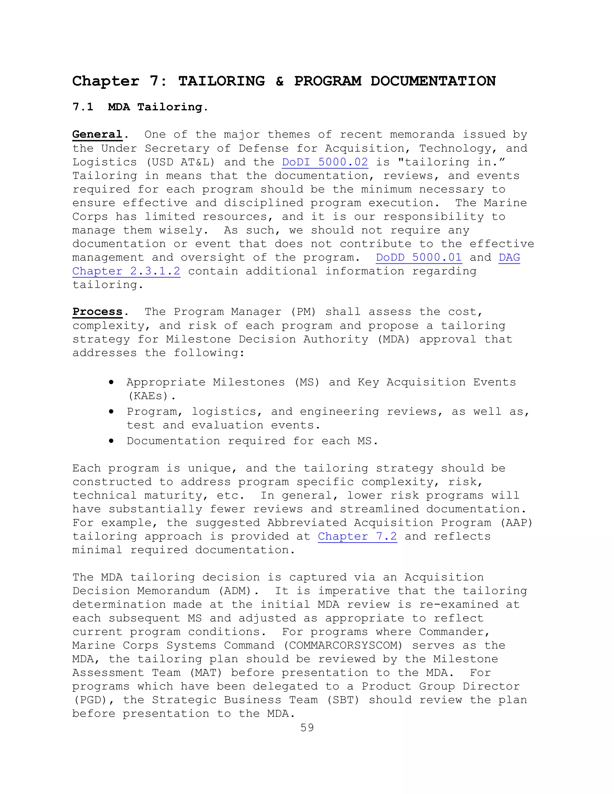 59
Chapter 7: TAILORING & PROGRAM DOCUMENTATION
7.1 MDA Tailoring.
General. One of the major themes of recent memoranda issued by
the Under Secretary of Defense for Acquisition, Technology, and
Logistics (USD AT&L) and the DoDI 5000.02 is "tailoring in.‖
Tailoring in means that the documentation, reviews, and events
required for each program should be the minimum necessary to
ensure effective and disciplined program execution. The Marine
Corps has limited resources, and it is our responsibility to
manage them wisely. As such, we should not require any
documentation or event that does not contribute to the effective
management and oversight of the program. DoDD 5000.01 and DAG
Chapter 2.3.1.2 contain additional information regarding
tailoring.
Process. The Program Manager (PM) shall assess the cost,
complexity, and risk of each program and propose a tailoring
strategy for Milestone Decision Authority (MDA) approval that
addresses the following:
 Appropriate Milestones (MS) and Key Acquisition Events
(KAEs).
 Program, logistics, and engineering reviews, as well as,
test and evaluation events.
 Documentation required for each MS.
Each program is unique, and the tailoring strategy should be
constructed to address program specific complexity, risk,
technical maturity, etc. In general, lower risk programs will
have substantially fewer reviews and streamlined documentation.
For example, the suggested Abbreviated Acquisition Program (AAP)
tailoring approach is provided at Chapter 7.2 and reflects
minimal required documentation.
The MDA tailoring decision is captured via an Acquisition
Decision Memorandum (ADM). It is imperative that the tailoring
determination made at the initial MDA review is re-examined at
each subsequent MS and adjusted as appropriate to reflect
current program conditions. For programs where Commander,
Marine Corps Systems Command (COMMARCORSYSCOM) serves as the
MDA, the tailoring plan should be reviewed by the Milestone
Assessment Team (MAT) before presentation to the MDA. For
programs which have been delegated to a Product Group Director
(PGD), the Strategic Business Team (SBT) should review the plan
before presentation to the MDA.
 