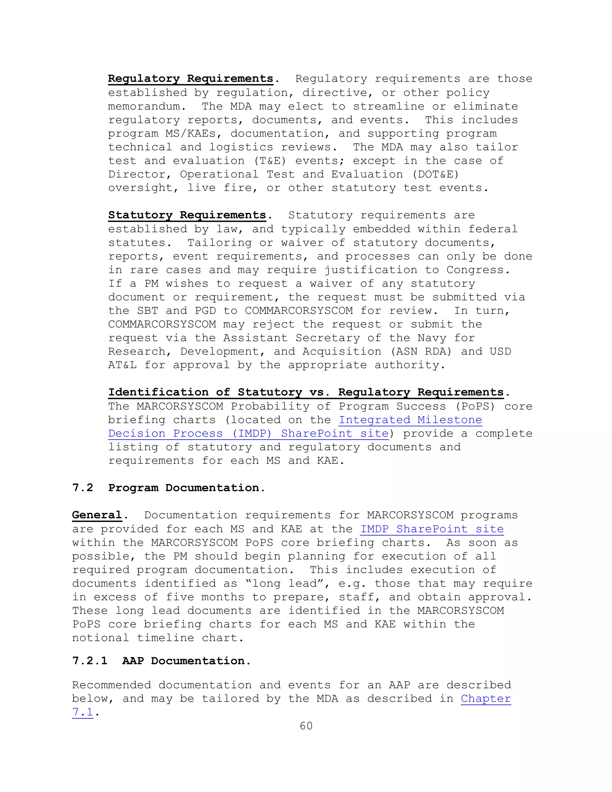 60
Regulatory Requirements. Regulatory requirements are those
established by regulation, directive, or other policy
memorandum. The MDA may elect to streamline or eliminate
regulatory reports, documents, and events. This includes
program MS/KAEs, documentation, and supporting program
technical and logistics reviews. The MDA may also tailor
test and evaluation (T&E) events; except in the case of
Director, Operational Test and Evaluation (DOT&E)
oversight, live fire, or other statutory test events.
Statutory Requirements. Statutory requirements are
established by law, and typically embedded within federal
statutes. Tailoring or waiver of statutory documents,
reports, event requirements, and processes can only be done
in rare cases and may require justification to Congress.
If a PM wishes to request a waiver of any statutory
document or requirement, the request must be submitted via
the SBT and PGD to COMMARCORSYSCOM for review. In turn,
COMMARCORSYSCOM may reject the request or submit the
request via the Assistant Secretary of the Navy for
Research, Development, and Acquisition (ASN RDA) and USD
AT&L for approval by the appropriate authority.
Identification of Statutory vs. Regulatory Requirements.
The MARCORSYSCOM Probability of Program Success (PoPS) core
briefing charts (located on the Integrated Milestone
Decision Process (IMDP) SharePoint site) provide a complete
listing of statutory and regulatory documents and
requirements for each MS and KAE.
7.2 Program Documentation.
General. Documentation requirements for MARCORSYSCOM programs
are provided for each MS and KAE at the IMDP SharePoint site
within the MARCORSYSCOM PoPS core briefing charts. As soon as
possible, the PM should begin planning for execution of all
required program documentation. This includes execution of
documents identified as ―long lead‖, e.g. those that may require
in excess of five months to prepare, staff, and obtain approval.
These long lead documents are identified in the MARCORSYSCOM
PoPS core briefing charts for each MS and KAE within the
notional timeline chart.
7.2.1 AAP Documentation.
Recommended documentation and events for an AAP are described
below, and may be tailored by the MDA as described in Chapter
7.1.
 