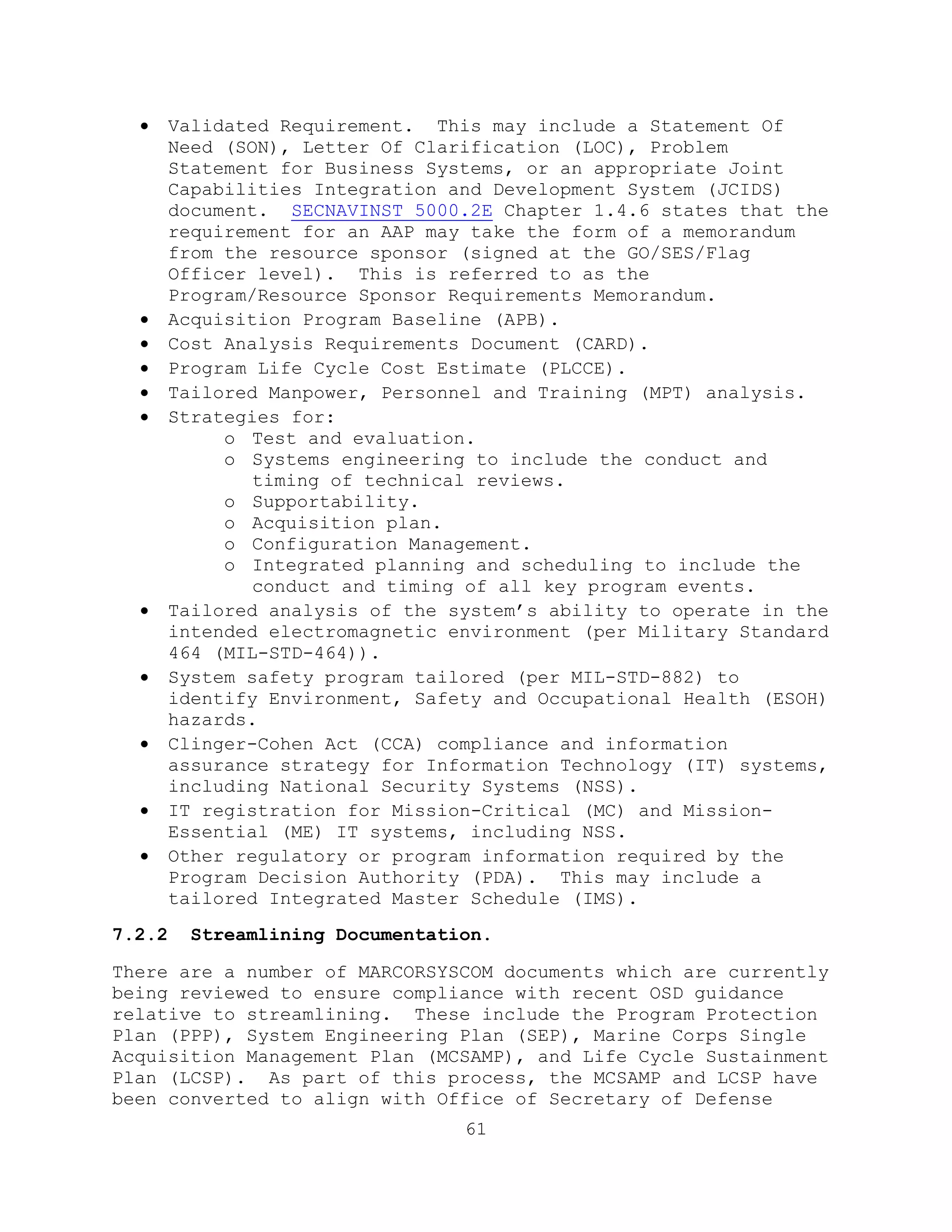 61
 Validated Requirement. This may include a Statement Of
Need (SON), Letter Of Clarification (LOC), Problem
Statement for Business Systems, or an appropriate Joint
Capabilities Integration and Development System (JCIDS)
document. SECNAVINST 5000.2E Chapter 1.4.6 states that the
requirement for an AAP may take the form of a memorandum
from the resource sponsor (signed at the GO/SES/Flag
Officer level). This is referred to as the
Program/Resource Sponsor Requirements Memorandum.
 Acquisition Program Baseline (APB).
 Cost Analysis Requirements Document (CARD).
 Program Life Cycle Cost Estimate (PLCCE).
 Tailored Manpower, Personnel and Training (MPT) analysis.
 Strategies for:
o Test and evaluation.
o Systems engineering to include the conduct and
timing of technical reviews.
o Supportability.
o Acquisition plan.
o Configuration Management.
o Integrated planning and scheduling to include the
conduct and timing of all key program events.
 Tailored analysis of the system’s ability to operate in the
intended electromagnetic environment (per Military Standard
464 (MIL-STD-464)).
 System safety program tailored (per MIL-STD-882) to
identify Environment, Safety and Occupational Health (ESOH)
hazards.
 Clinger-Cohen Act (CCA) compliance and information
assurance strategy for Information Technology (IT) systems,
including National Security Systems (NSS).
 IT registration for Mission-Critical (MC) and Mission-
Essential (ME) IT systems, including NSS.
 Other regulatory or program information required by the
Program Decision Authority (PDA). This may include a
tailored Integrated Master Schedule (IMS).
7.2.2 Streamlining Documentation.
There are a number of MARCORSYSCOM documents which are currently
being reviewed to ensure compliance with recent OSD guidance
relative to streamlining. These include the Program Protection
Plan (PPP), System Engineering Plan (SEP), Marine Corps Single
Acquisition Management Plan (MCSAMP), and Life Cycle Sustainment
Plan (LCSP). As part of this process, the MCSAMP and LCSP have
been converted to align with Office of Secretary of Defense
 
