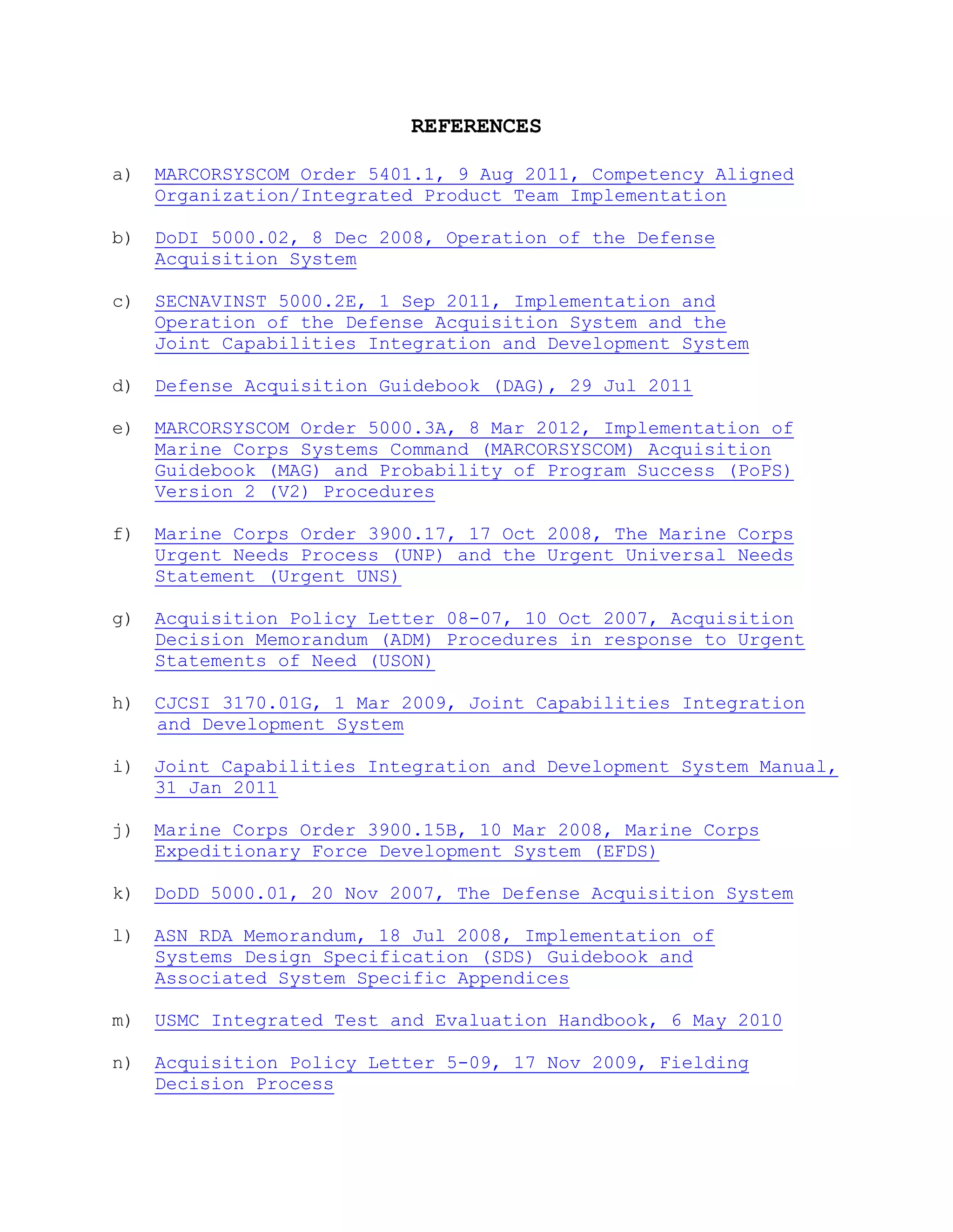 REFERENCES
a) MARCORSYSCOM Order 5401.1, 9 Aug 2011, Competency Aligned
Organization/Integrated Product Team Implementation
b) DoDI 5000.02, 8 Dec 2008, Operation of the Defense
Acquisition System
c) SECNAVINST 5000.2E, 1 Sep 2011, Implementation and
Operation of the Defense Acquisition System and the
Joint Capabilities Integration and Development System
d) Defense Acquisition Guidebook (DAG), 29 Jul 2011
e) MARCORSYSCOM Order 5000.3A, 8 Mar 2012, Implementation of
Marine Corps Systems Command (MARCORSYSCOM) Acquisition
Guidebook (MAG) and Probability of Program Success (PoPS)
Version 2 (V2) Procedures
f) Marine Corps Order 3900.17, 17 Oct 2008, The Marine Corps
Urgent Needs Process (UNP) and the Urgent Universal Needs
Statement (Urgent UNS)
g) Acquisition Policy Letter 08-07, 10 Oct 2007, Acquisition
Decision Memorandum (ADM) Procedures in response to Urgent
Statements of Need (USON)
h) CJCSI 3170.01G, 1 Mar 2009, Joint Capabilities Integration
and Development System
i) Joint Capabilities Integration and Development System Manual,
31 Jan 2011
j) Marine Corps Order 3900.15B, 10 Mar 2008, Marine Corps
Expeditionary Force Development System (EFDS)
k) DoDD 5000.01, 20 Nov 2007, The Defense Acquisition System
l) ASN RDA Memorandum, 18 Jul 2008, Implementation of
Systems Design Specification (SDS) Guidebook and
Associated System Specific Appendices
m) USMC Integrated Test and Evaluation Handbook, 6 May 2010
n) Acquisition Policy Letter 5-09, 17 Nov 2009, Fielding
Decision Process
 