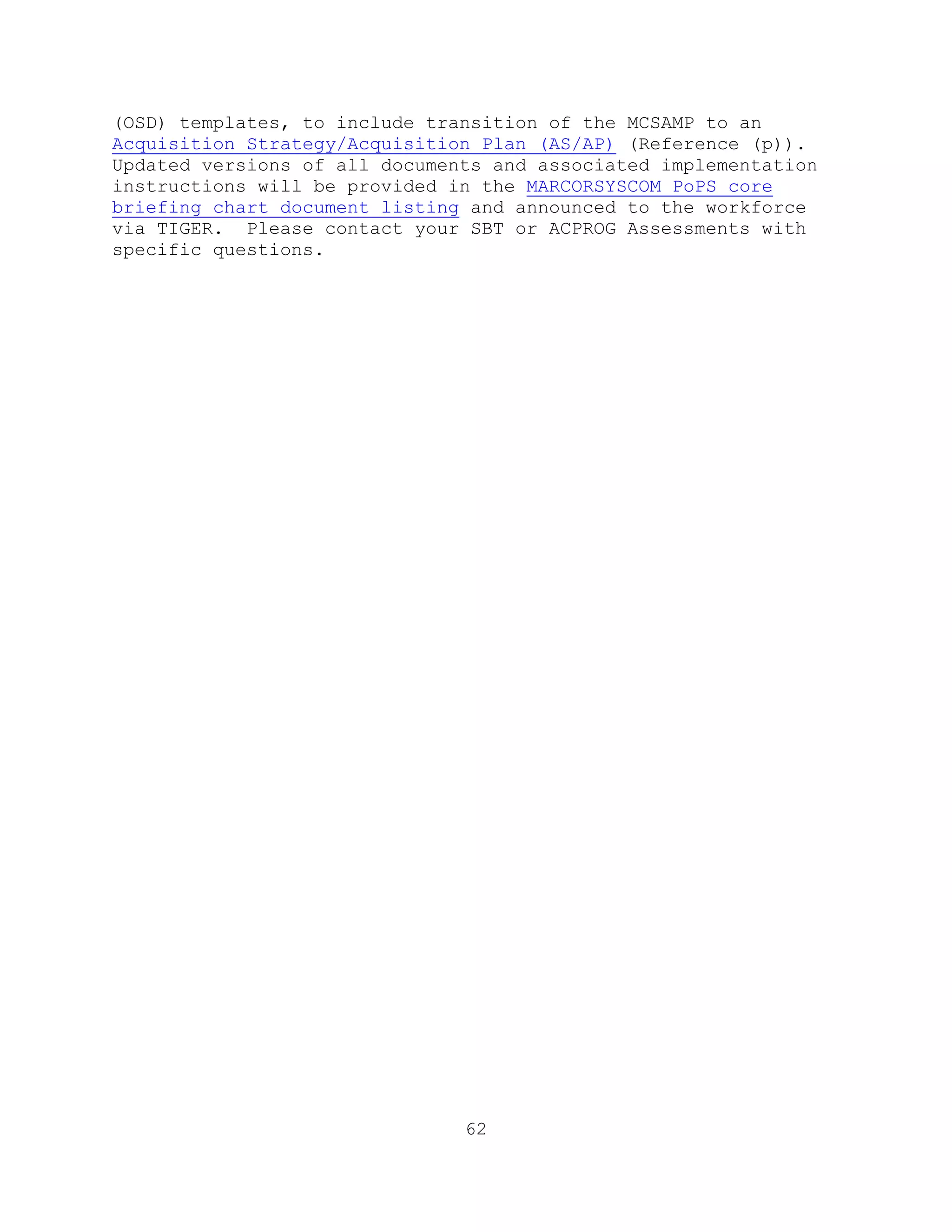 62
(OSD) templates, to include transition of the MCSAMP to an
Acquisition Strategy/Acquisition Plan (AS/AP) (Reference (p)).
Updated versions of all documents and associated implementation
instructions will be provided in the MARCORSYSCOM PoPS core
briefing chart document listing and announced to the workforce
via TIGER. Please contact your SBT or ACPROG Assessments with
specific questions.
 