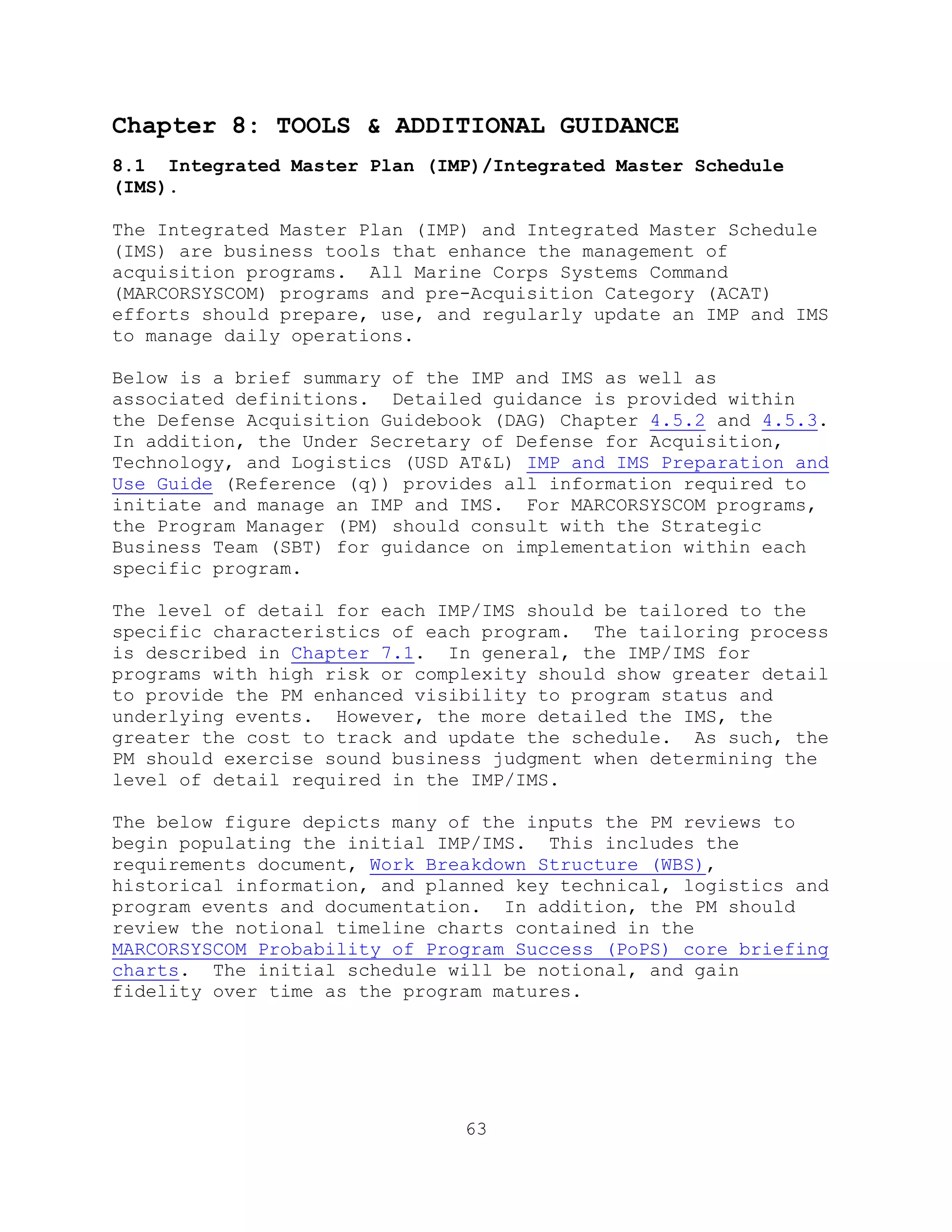 63
Chapter 8: TOOLS & ADDITIONAL GUIDANCE
8.1 Integrated Master Plan (IMP)/Integrated Master Schedule
(IMS).
The Integrated Master Plan (IMP) and Integrated Master Schedule
(IMS) are business tools that enhance the management of
acquisition programs. All Marine Corps Systems Command
(MARCORSYSCOM) programs and pre-Acquisition Category (ACAT)
efforts should prepare, use, and regularly update an IMP and IMS
to manage daily operations.
Below is a brief summary of the IMP and IMS as well as
associated definitions. Detailed guidance is provided within
the Defense Acquisition Guidebook (DAG) Chapter 4.5.2 and 4.5.3.
In addition, the Under Secretary of Defense for Acquisition,
Technology, and Logistics (USD AT&L) IMP and IMS Preparation and
Use Guide (Reference (q)) provides all information required to
initiate and manage an IMP and IMS. For MARCORSYSCOM programs,
the Program Manager (PM) should consult with the Strategic
Business Team (SBT) for guidance on implementation within each
specific program.
The level of detail for each IMP/IMS should be tailored to the
specific characteristics of each program. The tailoring process
is described in Chapter 7.1. In general, the IMP/IMS for
programs with high risk or complexity should show greater detail
to provide the PM enhanced visibility to program status and
underlying events. However, the more detailed the IMS, the
greater the cost to track and update the schedule. As such, the
PM should exercise sound business judgment when determining the
level of detail required in the IMP/IMS.
The below figure depicts many of the inputs the PM reviews to
begin populating the initial IMP/IMS. This includes the
requirements document, Work Breakdown Structure (WBS),
historical information, and planned key technical, logistics and
program events and documentation. In addition, the PM should
review the notional timeline charts contained in the
MARCORSYSCOM Probability of Program Success (PoPS) core briefing
charts. The initial schedule will be notional, and gain
fidelity over time as the program matures.
 