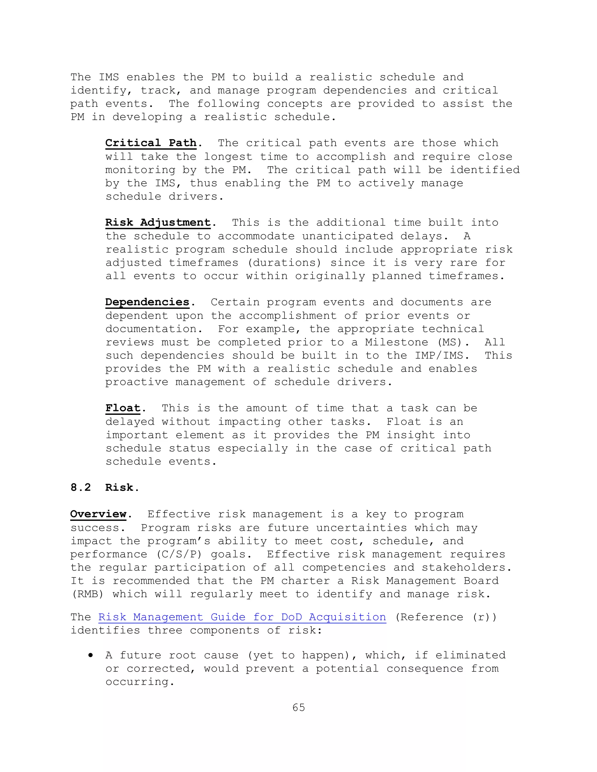 65
The IMS enables the PM to build a realistic schedule and
identify, track, and manage program dependencies and critical
path events. The following concepts are provided to assist the
PM in developing a realistic schedule.
Critical Path. The critical path events are those which
will take the longest time to accomplish and require close
monitoring by the PM. The critical path will be identified
by the IMS, thus enabling the PM to actively manage
schedule drivers.
Risk Adjustment. This is the additional time built into
the schedule to accommodate unanticipated delays. A
realistic program schedule should include appropriate risk
adjusted timeframes (durations) since it is very rare for
all events to occur within originally planned timeframes.
Dependencies. Certain program events and documents are
dependent upon the accomplishment of prior events or
documentation. For example, the appropriate technical
reviews must be completed prior to a Milestone (MS). All
such dependencies should be built in to the IMP/IMS. This
provides the PM with a realistic schedule and enables
proactive management of schedule drivers.
Float. This is the amount of time that a task can be
delayed without impacting other tasks. Float is an
important element as it provides the PM insight into
schedule status especially in the case of critical path
schedule events.
8.2 Risk.
Overview. Effective risk management is a key to program
success. Program risks are future uncertainties which may
impact the program’s ability to meet cost, schedule, and
performance (C/S/P) goals. Effective risk management requires
the regular participation of all competencies and stakeholders.
It is recommended that the PM charter a Risk Management Board
(RMB) which will regularly meet to identify and manage risk.
The Risk Management Guide for DoD Acquisition (Reference (r))
identifies three components of risk:
 A future root cause (yet to happen), which, if eliminated
or corrected, would prevent a potential consequence from
occurring.
 