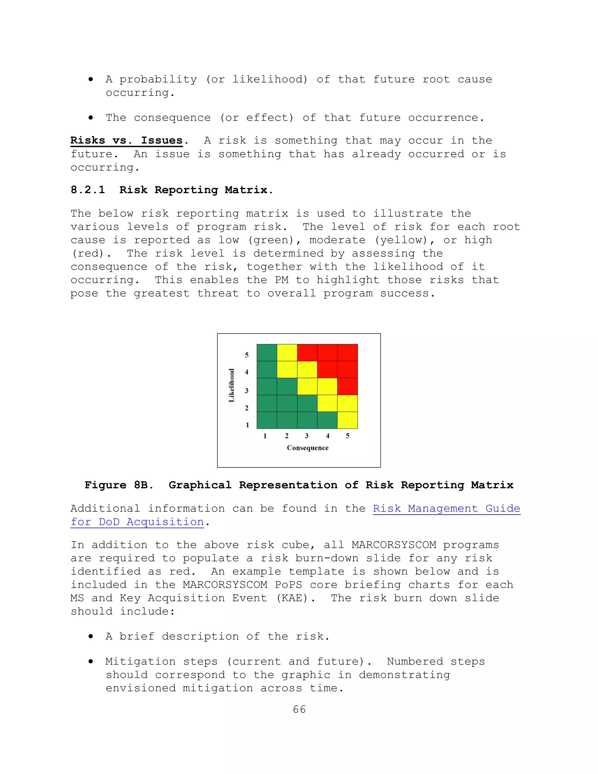 66
 A probability (or likelihood) of that future root cause
occurring.
 The consequence (or effect) of that future occurrence.
Risks vs. Issues. A risk is something that may occur in the
future. An issue is something that has already occurred or is
occurring.
8.2.1 Risk Reporting Matrix.
The below risk reporting matrix is used to illustrate the
various levels of program risk. The level of risk for each root
cause is reported as low (green), moderate (yellow), or high
(red). The risk level is determined by assessing the
consequence of the risk, together with the likelihood of it
occurring. This enables the PM to highlight those risks that
pose the greatest threat to overall program success.
Figure 8B. Graphical Representation of Risk Reporting Matrix
Additional information can be found in the Risk Management Guide
for DoD Acquisition.
In addition to the above risk cube, all MARCORSYSCOM programs
are required to populate a risk burn-down slide for any risk
identified as red. An example template is shown below and is
included in the MARCORSYSCOM PoPS core briefing charts for each
MS and Key Acquisition Event (KAE). The risk burn down slide
should include:
 A brief description of the risk.
 Mitigation steps (current and future). Numbered steps
should correspond to the graphic in demonstrating
envisioned mitigation across time.
 