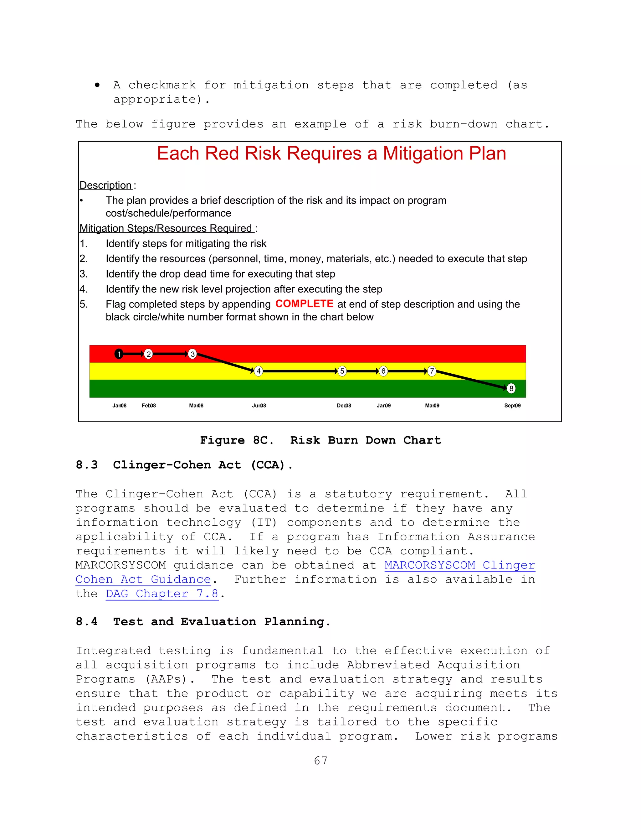 67
 A checkmark for mitigation steps that are completed (as
appropriate).
The below figure provides an example of a risk burn-down chart.
Figure 8C. Risk Burn Down Chart
8.3 Clinger-Cohen Act (CCA).
The Clinger-Cohen Act (CCA) is a statutory requirement. All
programs should be evaluated to determine if they have any
information technology (IT) components and to determine the
applicability of CCA. If a program has Information Assurance
requirements it will likely need to be CCA compliant.
MARCORSYSCOM guidance can be obtained at MARCORSYSCOM Clinger
Cohen Act Guidance. Further information is also available in
the DAG Chapter 7.8.
8.4 Test and Evaluation Planning.
Integrated testing is fundamental to the effective execution of
all acquisition programs to include Abbreviated Acquisition
Programs (AAPs). The test and evaluation strategy and results
ensure that the product or capability we are acquiring meets its
intended purposes as defined in the requirements document. The
test and evaluation strategy is tailored to the specific
characteristics of each individual program. Lower risk programs
Jan08
1 2 3
4 5 6 7
8
Feb08 Mar08 Jun08 Dec08 Jan09 Mar09 Sept09
Each Red Risk Requires a Mitigation Plan
Description :
• The plan provides a brief description of the risk and its impact on program
cost/schedule/performance
Mitigation Steps/Resources Required :
1. Identify steps for mitigating the risk
2. Identify the resources (personnel, time, money, materials, etc.) needed to execute that step
3. Identify the drop dead time for executing that step
4. Identify the new risk level projection after executing the step
5. Flag completed steps by appending COMPLETE at end of step description and using the
black circle/white number format shown in the chart below
 