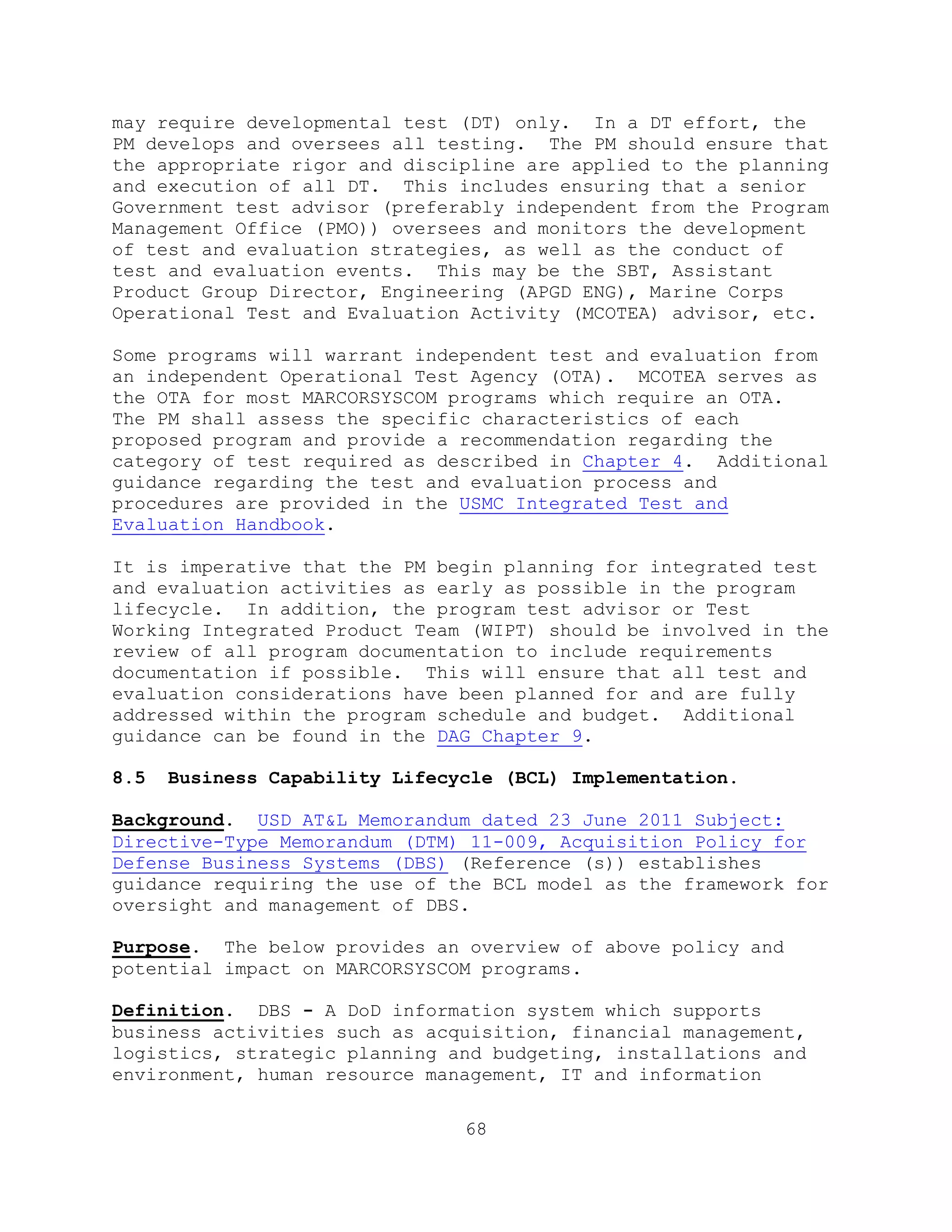 68
may require developmental test (DT) only. In a DT effort, the
PM develops and oversees all testing. The PM should ensure that
the appropriate rigor and discipline are applied to the planning
and execution of all DT. This includes ensuring that a senior
Government test advisor (preferably independent from the Program
Management Office (PMO)) oversees and monitors the development
of test and evaluation strategies, as well as the conduct of
test and evaluation events. This may be the SBT, Assistant
Product Group Director, Engineering (APGD ENG), Marine Corps
Operational Test and Evaluation Activity (MCOTEA) advisor, etc.
Some programs will warrant independent test and evaluation from
an independent Operational Test Agency (OTA). MCOTEA serves as
the OTA for most MARCORSYSCOM programs which require an OTA.
The PM shall assess the specific characteristics of each
proposed program and provide a recommendation regarding the
category of test required as described in Chapter 4. Additional
guidance regarding the test and evaluation process and
procedures are provided in the USMC Integrated Test and
Evaluation Handbook.
It is imperative that the PM begin planning for integrated test
and evaluation activities as early as possible in the program
lifecycle. In addition, the program test advisor or Test
Working Integrated Product Team (WIPT) should be involved in the
review of all program documentation to include requirements
documentation if possible. This will ensure that all test and
evaluation considerations have been planned for and are fully
addressed within the program schedule and budget. Additional
guidance can be found in the DAG Chapter 9.
8.5 Business Capability Lifecycle (BCL) Implementation.
Background. USD AT&L Memorandum dated 23 June 2011 Subject:
Directive-Type Memorandum (DTM) 11-009, Acquisition Policy for
Defense Business Systems (DBS) (Reference (s)) establishes
guidance requiring the use of the BCL model as the framework for
oversight and management of DBS.
Purpose. The below provides an overview of above policy and
potential impact on MARCORSYSCOM programs.
Definition. DBS - A DoD information system which supports
business activities such as acquisition, financial management,
logistics, strategic planning and budgeting, installations and
environment, human resource management, IT and information
 