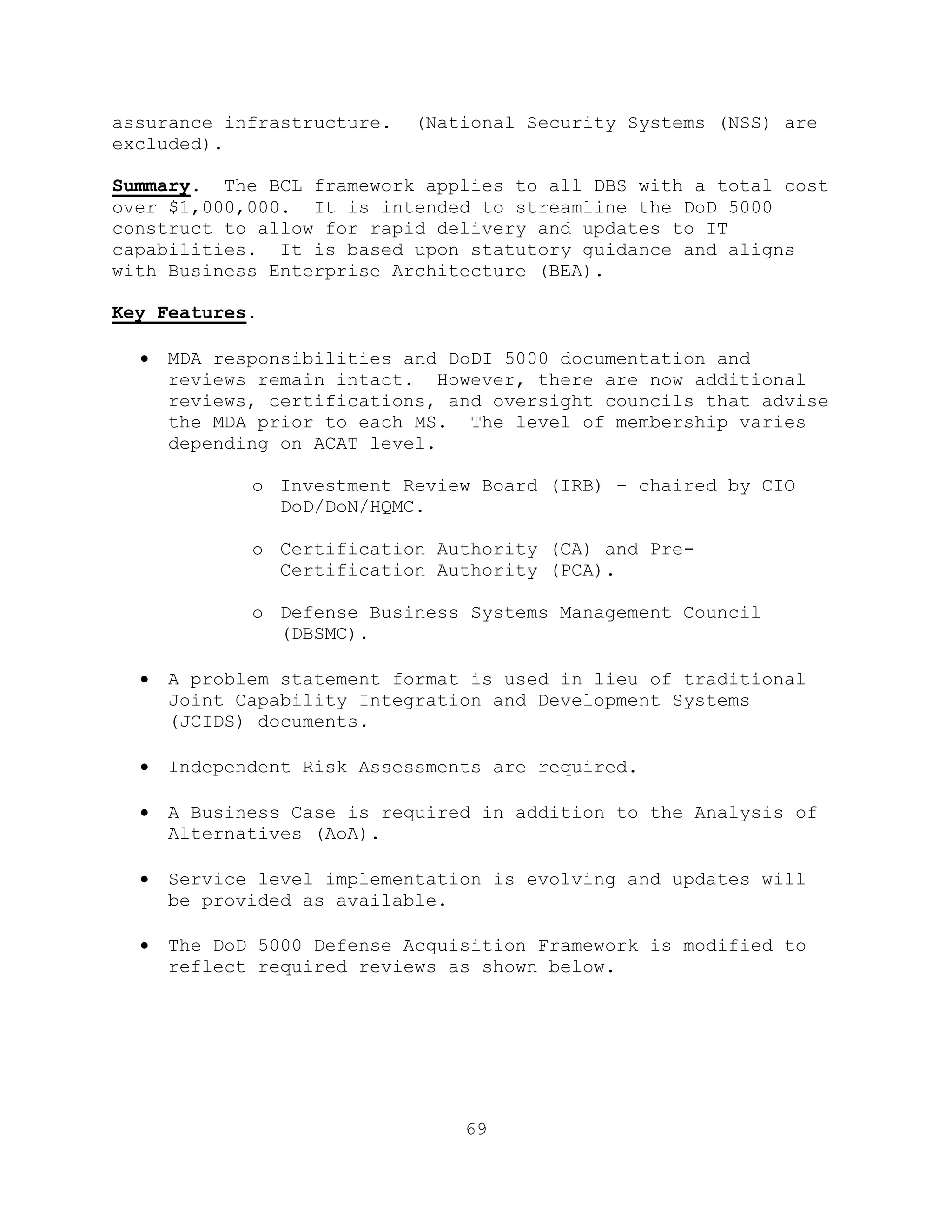 69
assurance infrastructure. (National Security Systems (NSS) are
excluded).
Summary. The BCL framework applies to all DBS with a total cost
over $1,000,000. It is intended to streamline the DoD 5000
construct to allow for rapid delivery and updates to IT
capabilities. It is based upon statutory guidance and aligns
with Business Enterprise Architecture (BEA).
Key Features.
 MDA responsibilities and DoDI 5000 documentation and
reviews remain intact. However, there are now additional
reviews, certifications, and oversight councils that advise
the MDA prior to each MS. The level of membership varies
depending on ACAT level.
o Investment Review Board (IRB) – chaired by CIO
DoD/DoN/HQMC.
o Certification Authority (CA) and Pre-
Certification Authority (PCA).
o Defense Business Systems Management Council
(DBSMC).
 A problem statement format is used in lieu of traditional
Joint Capability Integration and Development Systems
(JCIDS) documents.
 Independent Risk Assessments are required.
 A Business Case is required in addition to the Analysis of
Alternatives (AoA).
 Service level implementation is evolving and updates will
be provided as available.
 The DoD 5000 Defense Acquisition Framework is modified to
reflect required reviews as shown below.
 