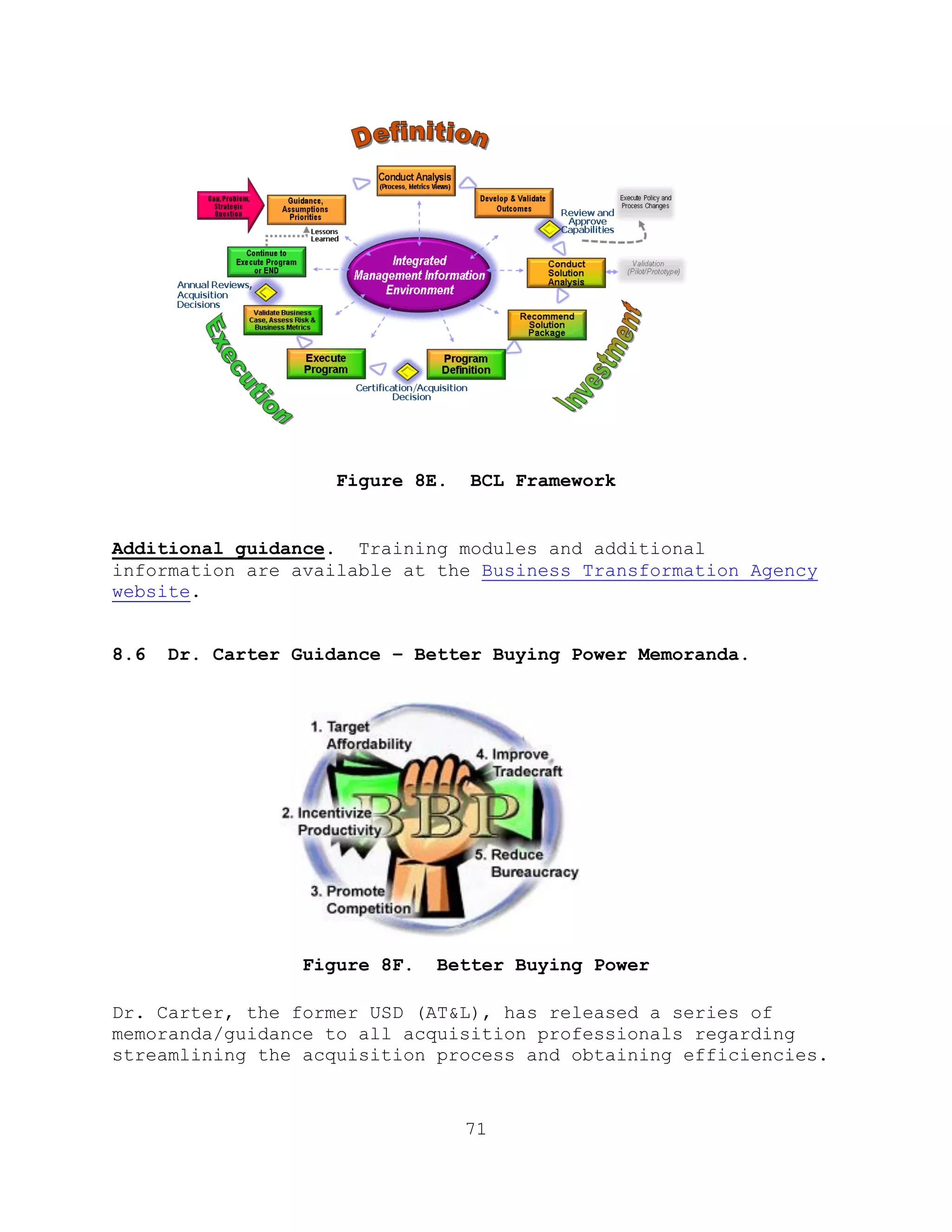 71
Figure 8E. BCL Framework
Additional guidance. Training modules and additional
information are available at the Business Transformation Agency
website.
8.6 Dr. Carter Guidance – Better Buying Power Memoranda.
Figure 8F. Better Buying Power
Dr. Carter, the former USD (AT&L), has released a series of
memoranda/guidance to all acquisition professionals regarding
streamlining the acquisition process and obtaining efficiencies.
 
