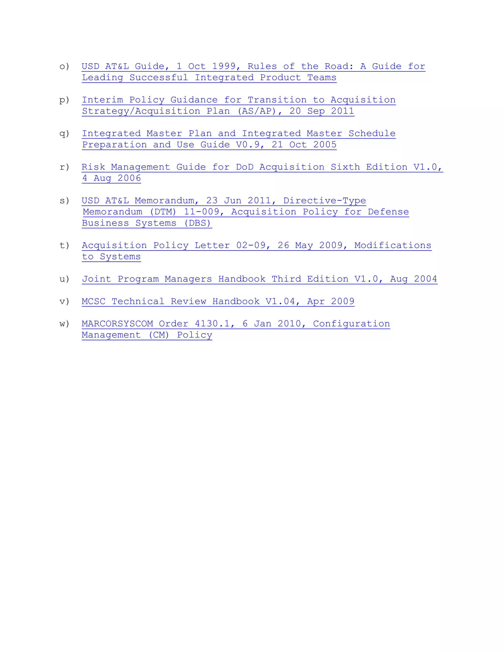 o) USD AT&L Guide, 1 Oct 1999, Rules of the Road: A Guide for
Leading Successful Integrated Product Teams
p) Interim Policy Guidance for Transition to Acquisition
Strategy/Acquisition Plan (AS/AP), 20 Sep 2011
q) Integrated Master Plan and Integrated Master Schedule
Preparation and Use Guide V0.9, 21 Oct 2005
r) Risk Management Guide for DoD Acquisition Sixth Edition V1.0,
4 Aug 2006
s) USD AT&L Memorandum, 23 Jun 2011, Directive-Type
Memorandum (DTM) 11-009, Acquisition Policy for Defense
Business Systems (DBS)
t) Acquisition Policy Letter 02-09, 26 May 2009, Modifications
to Systems
u) Joint Program Managers Handbook Third Edition V1.0, Aug 2004
v) MCSC Technical Review Handbook V1.04, Apr 2009
w) MARCORSYSCOM Order 4130.1, 6 Jan 2010, Configuration
Management (CM) Policy
 
