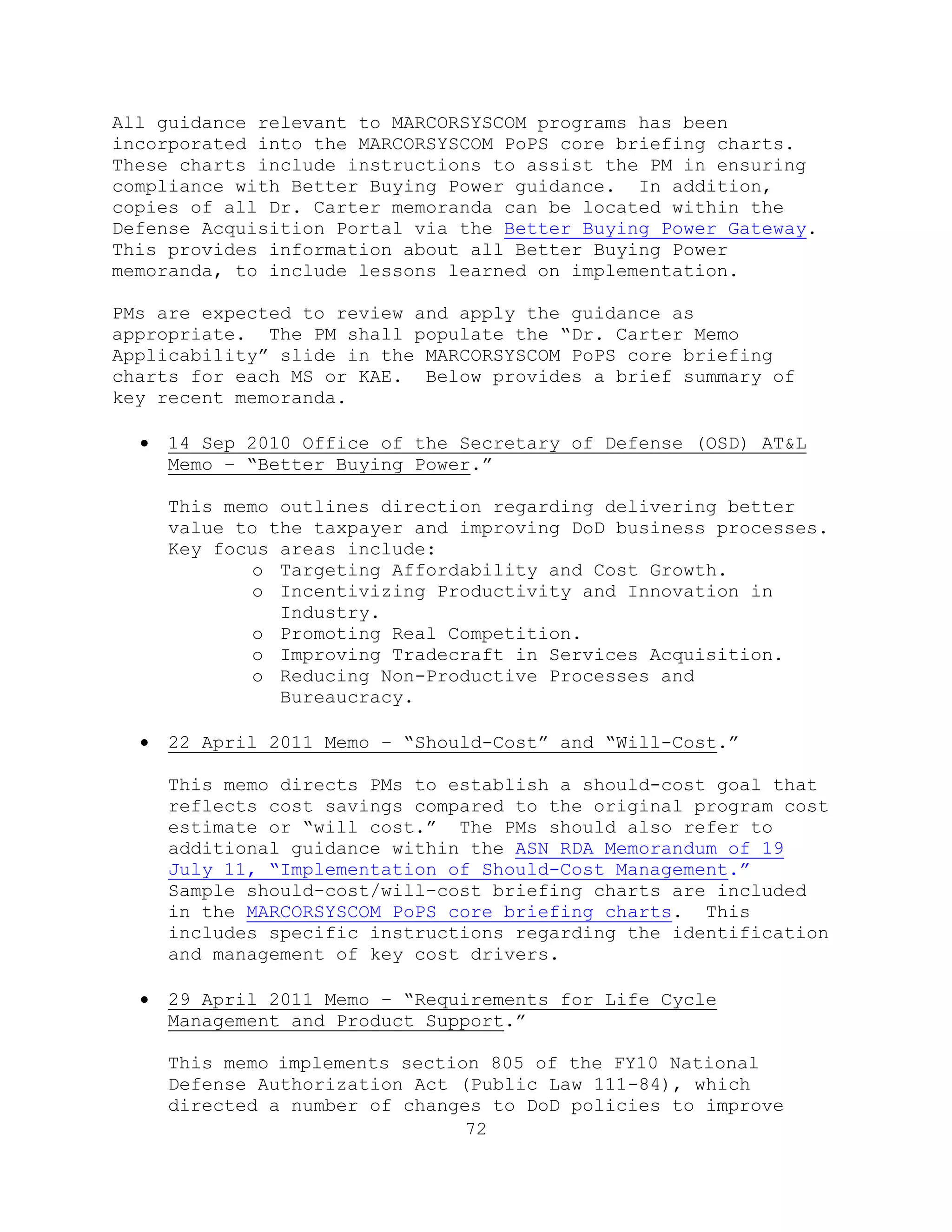 72
All guidance relevant to MARCORSYSCOM programs has been
incorporated into the MARCORSYSCOM PoPS core briefing charts.
These charts include instructions to assist the PM in ensuring
compliance with Better Buying Power guidance. In addition,
copies of all Dr. Carter memoranda can be located within the
Defense Acquisition Portal via the Better Buying Power Gateway.
This provides information about all Better Buying Power
memoranda, to include lessons learned on implementation.
PMs are expected to review and apply the guidance as
appropriate. The PM shall populate the ―Dr. Carter Memo
Applicability‖ slide in the MARCORSYSCOM PoPS core briefing
charts for each MS or KAE. Below provides a brief summary of
key recent memoranda.
 14 Sep 2010 Office of the Secretary of Defense (OSD) AT&L
Memo – ―Better Buying Power.‖
This memo outlines direction regarding delivering better
value to the taxpayer and improving DoD business processes.
Key focus areas include:
o Targeting Affordability and Cost Growth.
o Incentivizing Productivity and Innovation in
Industry.
o Promoting Real Competition.
o Improving Tradecraft in Services Acquisition.
o Reducing Non-Productive Processes and
Bureaucracy.
 22 April 2011 Memo – ―Should-Cost‖ and ―Will-Cost.‖
This memo directs PMs to establish a should-cost goal that
reflects cost savings compared to the original program cost
estimate or ―will cost.‖ The PMs should also refer to
additional guidance within the ASN RDA Memorandum of 19
July 11, ―Implementation of Should-Cost Management.‖
Sample should-cost/will-cost briefing charts are included
in the MARCORSYSCOM PoPS core briefing charts. This
includes specific instructions regarding the identification
and management of key cost drivers.
 29 April 2011 Memo – ―Requirements for Life Cycle
Management and Product Support.‖
This memo implements section 805 of the FY10 National
Defense Authorization Act (Public Law 111-84), which
directed a number of changes to DoD policies to improve
 