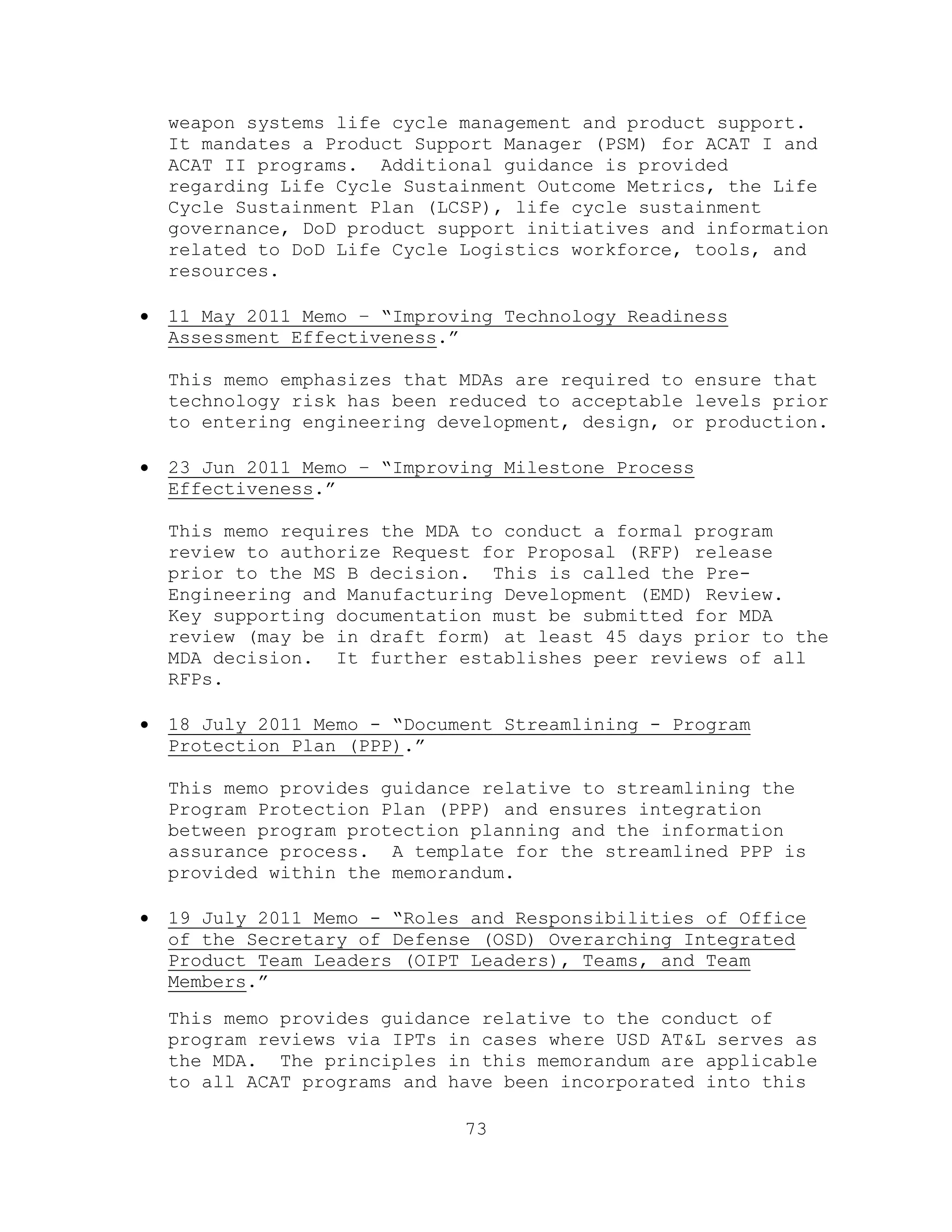 73
weapon systems life cycle management and product support.
It mandates a Product Support Manager (PSM) for ACAT I and
ACAT II programs. Additional guidance is provided
regarding Life Cycle Sustainment Outcome Metrics, the Life
Cycle Sustainment Plan (LCSP), life cycle sustainment
governance, DoD product support initiatives and information
related to DoD Life Cycle Logistics workforce, tools, and
resources.
 11 May 2011 Memo – ―Improving Technology Readiness
Assessment Effectiveness.‖
This memo emphasizes that MDAs are required to ensure that
technology risk has been reduced to acceptable levels prior
to entering engineering development, design, or production.
 23 Jun 2011 Memo – ―Improving Milestone Process
Effectiveness.‖
This memo requires the MDA to conduct a formal program
review to authorize Request for Proposal (RFP) release
prior to the MS B decision. This is called the Pre-
Engineering and Manufacturing Development (EMD) Review.
Key supporting documentation must be submitted for MDA
review (may be in draft form) at least 45 days prior to the
MDA decision. It further establishes peer reviews of all
RFPs.
 18 July 2011 Memo - ―Document Streamlining - Program
Protection Plan (PPP).‖
This memo provides guidance relative to streamlining the
Program Protection Plan (PPP) and ensures integration
between program protection planning and the information
assurance process. A template for the streamlined PPP is
provided within the memorandum.
 19 July 2011 Memo - ―Roles and Responsibilities of Office
of the Secretary of Defense (OSD) Overarching Integrated
Product Team Leaders (OIPT Leaders), Teams, and Team
Members.‖
This memo provides guidance relative to the conduct of
program reviews via IPTs in cases where USD AT&L serves as
the MDA. The principles in this memorandum are applicable
to all ACAT programs and have been incorporated into this
 