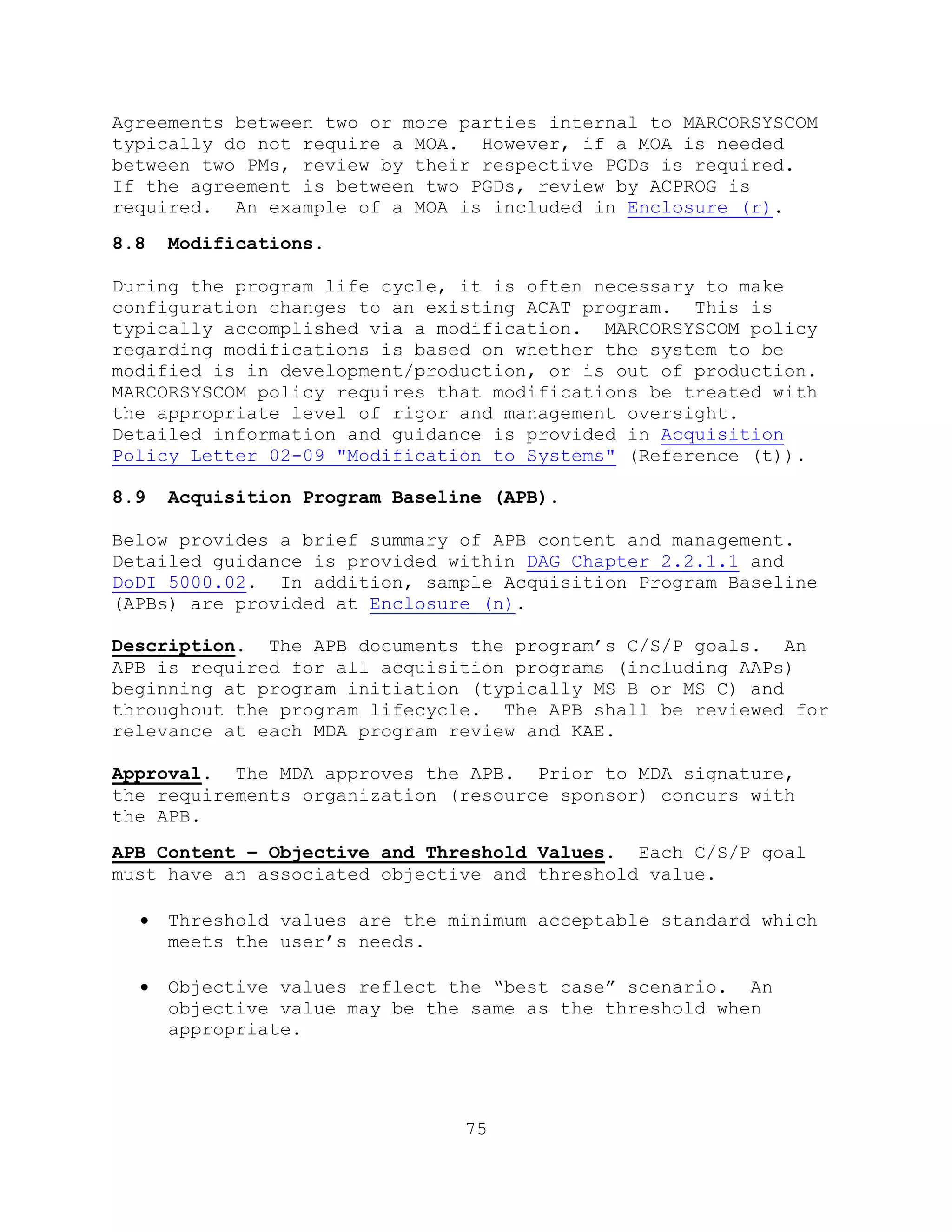 75
Agreements between two or more parties internal to MARCORSYSCOM
typically do not require a MOA. However, if a MOA is needed
between two PMs, review by their respective PGDs is required.
If the agreement is between two PGDs, review by ACPROG is
required. An example of a MOA is included in Enclosure (r).
8.8 Modifications.
During the program life cycle, it is often necessary to make
configuration changes to an existing ACAT program. This is
typically accomplished via a modification. MARCORSYSCOM policy
regarding modifications is based on whether the system to be
modified is in development/production, or is out of production.
MARCORSYSCOM policy requires that modifications be treated with
the appropriate level of rigor and management oversight.
Detailed information and guidance is provided in Acquisition
Policy Letter 02-09 "Modification to Systems" (Reference (t)).
8.9 Acquisition Program Baseline (APB).
Below provides a brief summary of APB content and management.
Detailed guidance is provided within DAG Chapter 2.2.1.1 and
DoDI 5000.02. In addition, sample Acquisition Program Baseline
(APBs) are provided at Enclosure (n).
Description. The APB documents the program’s C/S/P goals. An
APB is required for all acquisition programs (including AAPs)
beginning at program initiation (typically MS B or MS C) and
throughout the program lifecycle. The APB shall be reviewed for
relevance at each MDA program review and KAE.
Approval. The MDA approves the APB. Prior to MDA signature,
the requirements organization (resource sponsor) concurs with
the APB.
APB Content – Objective and Threshold Values. Each C/S/P goal
must have an associated objective and threshold value.
 Threshold values are the minimum acceptable standard which
meets the user’s needs.
 Objective values reflect the ―best case‖ scenario. An
objective value may be the same as the threshold when
appropriate.
 