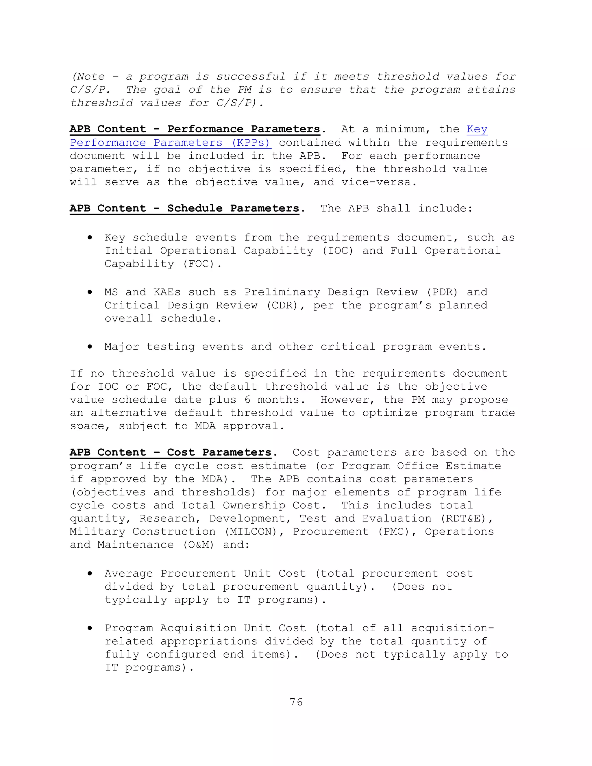 76
(Note – a program is successful if it meets threshold values for
C/S/P. The goal of the PM is to ensure that the program attains
threshold values for C/S/P).
APB Content - Performance Parameters. At a minimum, the Key
Performance Parameters (KPPs) contained within the requirements
document will be included in the APB. For each performance
parameter, if no objective is specified, the threshold value
will serve as the objective value, and vice-versa.
APB Content - Schedule Parameters. The APB shall include:
 Key schedule events from the requirements document, such as
Initial Operational Capability (IOC) and Full Operational
Capability (FOC).
 MS and KAEs such as Preliminary Design Review (PDR) and
Critical Design Review (CDR), per the program’s planned
overall schedule.
 Major testing events and other critical program events.
If no threshold value is specified in the requirements document
for IOC or FOC, the default threshold value is the objective
value schedule date plus 6 months. However, the PM may propose
an alternative default threshold value to optimize program trade
space, subject to MDA approval.
APB Content – Cost Parameters. Cost parameters are based on the
program’s life cycle cost estimate (or Program Office Estimate
if approved by the MDA). The APB contains cost parameters
(objectives and thresholds) for major elements of program life
cycle costs and Total Ownership Cost. This includes total
quantity, Research, Development, Test and Evaluation (RDT&E),
Military Construction (MILCON), Procurement (PMC), Operations
and Maintenance (O&M) and:
 Average Procurement Unit Cost (total procurement cost
divided by total procurement quantity). (Does not
typically apply to IT programs).
 Program Acquisition Unit Cost (total of all acquisition-
related appropriations divided by the total quantity of
fully configured end items). (Does not typically apply to
IT programs).
 