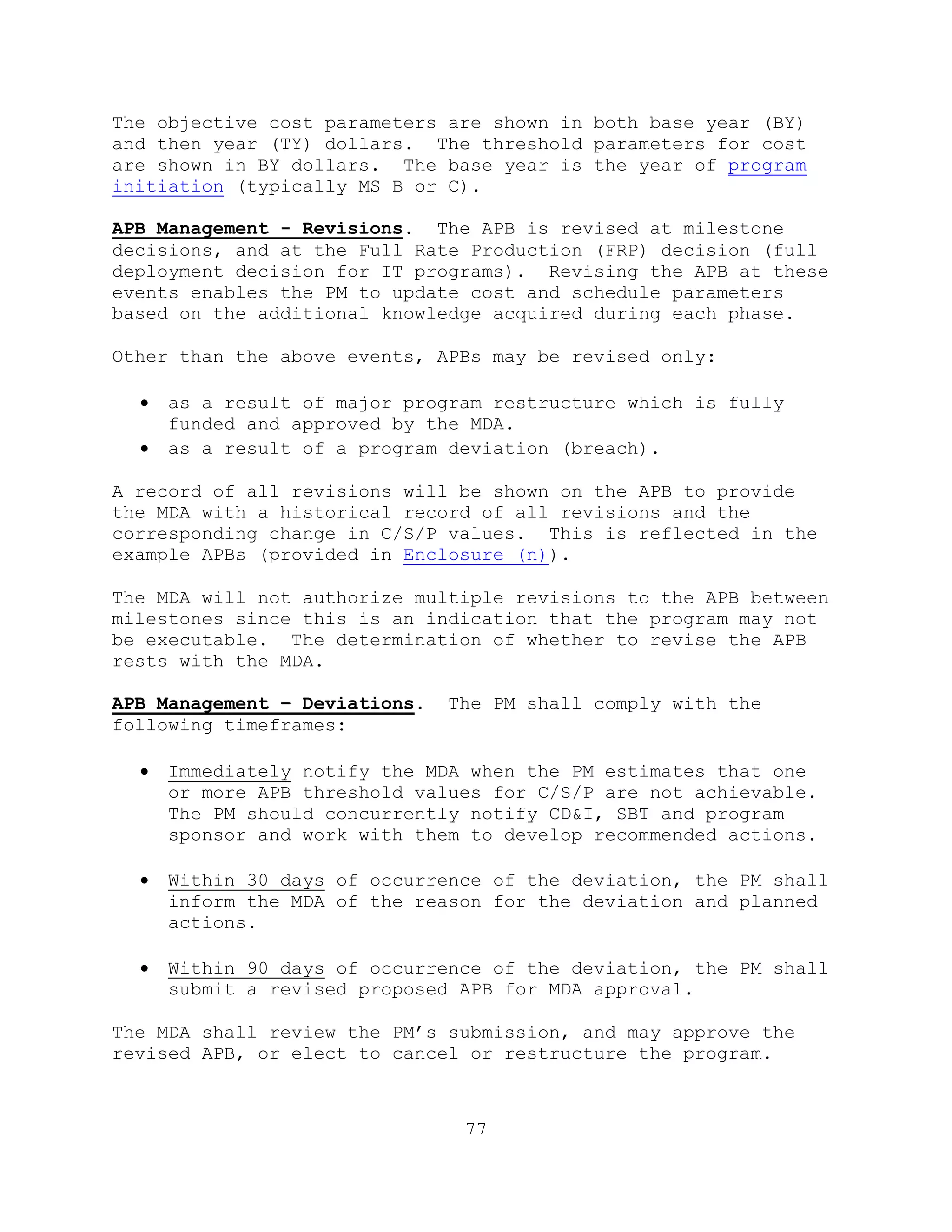 77
The objective cost parameters are shown in both base year (BY)
and then year (TY) dollars. The threshold parameters for cost
are shown in BY dollars. The base year is the year of program
initiation (typically MS B or C).
APB Management - Revisions. The APB is revised at milestone
decisions, and at the Full Rate Production (FRP) decision (full
deployment decision for IT programs). Revising the APB at these
events enables the PM to update cost and schedule parameters
based on the additional knowledge acquired during each phase.
Other than the above events, APBs may be revised only:
 as a result of major program restructure which is fully
funded and approved by the MDA.
 as a result of a program deviation (breach).
A record of all revisions will be shown on the APB to provide
the MDA with a historical record of all revisions and the
corresponding change in C/S/P values. This is reflected in the
example APBs (provided in Enclosure (n)).
The MDA will not authorize multiple revisions to the APB between
milestones since this is an indication that the program may not
be executable. The determination of whether to revise the APB
rests with the MDA.
APB Management – Deviations. The PM shall comply with the
following timeframes:
 Immediately notify the MDA when the PM estimates that one
or more APB threshold values for C/S/P are not achievable.
The PM should concurrently notify CD&I, SBT and program
sponsor and work with them to develop recommended actions.
 Within 30 days of occurrence of the deviation, the PM shall
inform the MDA of the reason for the deviation and planned
actions.
 Within 90 days of occurrence of the deviation, the PM shall
submit a revised proposed APB for MDA approval.
The MDA shall review the PM’s submission, and may approve the
revised APB, or elect to cancel or restructure the program.
 